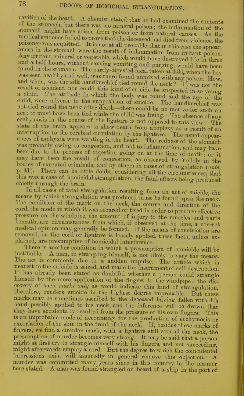 oflne'^Wn^Th!A ChemiSt Stated that he had esarained ae stents stoaeh £Ah ^ T n° mmeral P°iS0n' the inflammation of the ? c f iT™ fr°^ P°1SOn 0r from natui'al causes. As the ™i 1™ , Tf-°Ve that the deceased liad died from violence, the 7iaS a+C(lUltVed- 14 not at a11 Probable that ^ this case the appear- ances an the stomach were the result of inflammation from irritant poison Any irritant, mineral or vegetable, which would have destroyed life in three SnnSiffl ?TS' Wilth0;! ^Sjomiiing and pnrging, would have been found m the stomach The partly-digested meal taken at 430. when the bov was seen healthy and well, was there found unmixed with any poison How and when, was the silk handkerchief tied round the neck? It was not the result of accident nor could this kind of suicide be suspected in so young a child. The attitude m which the body was found and the affe of the child, were adverse to the supposition of suicide. The handkerchief was not tied round the neck after death—there could be no motive for such an act; it must have been tied while the child was living. The absence of anv ecchymosis m the course of the ligature is not opposed to this view The state of the brain appears to show death from apoplexy as a result of an interruption to the cerebral circulation by the ligature. The usual appear ances of asphyxia were wanting in the heart. The redness of the stomach was probably owing to congestion, and not to inflammation, and may have been due to the process of digestion going on at the time of death • or it may have been the result of congestion, as observed by Yelloly in the bodies of executed criminals, and by others in cases of strangulation (ante p. 41). There can be little doubt, considering all the circumstances, that this was a case of homicidal strangulation, the fatal effects beino- produced chiefly through the brain. ° In all cases of fatal strangulation resulting from an act of suicide the means by which strangulation was produced must be found upon the neck The condition of the mark on the neck, the course and direction of the cord, the mode in which it was secured or fixed in order to produce effective pressure on the windpipe, the amount of injury to the muscles and parts beneath, are circumstances from which, if observed at the time a correct medical opinion may generally be formed. If the means of constriction are removed, or the cord or ligature is loosely applied, these facts, unless ex- plained, are presumptive of homicidal interference. There is another condition in which a presumption of homicide will be justifiable. A man, in strangling himself, is not likely to vary the means. The act is commonly due to a sudden impulse. The article which is nearest to the suicide is seized, and made the instrument of self-destruction. It has already been stated as doubtful whether a person could strangle himself by the mere application of the fingers to the windpipe : the dis- covery, of such marks only as would indicate this kind of strangulation, therefore, renders suicide in the highest degree improbable. But these marks may be sometimes ascribed to the deceased having fallen with his hand possibly applied to his neck, and the inference will be drawn that they have accidentally resulted from the pressure of his own fingers. This is an improbable mode of accounting for the production of ecchymosis or excoriation of the skin in the front of the neck. If, besides these marks of fingers, we find a circular mark, with a ligature still around the neck, the presumption of murder becomes very strong. It may be said that a person might at first try to strangle himself with his fingers, and not succeeding, might afterwards employ a cord. But the degree to which the coincidental impressions exist will assuredly in general remove this objection. A murder was committed many years since in this country in the manner here stated. A man was found strangled on board of a ship in the port of