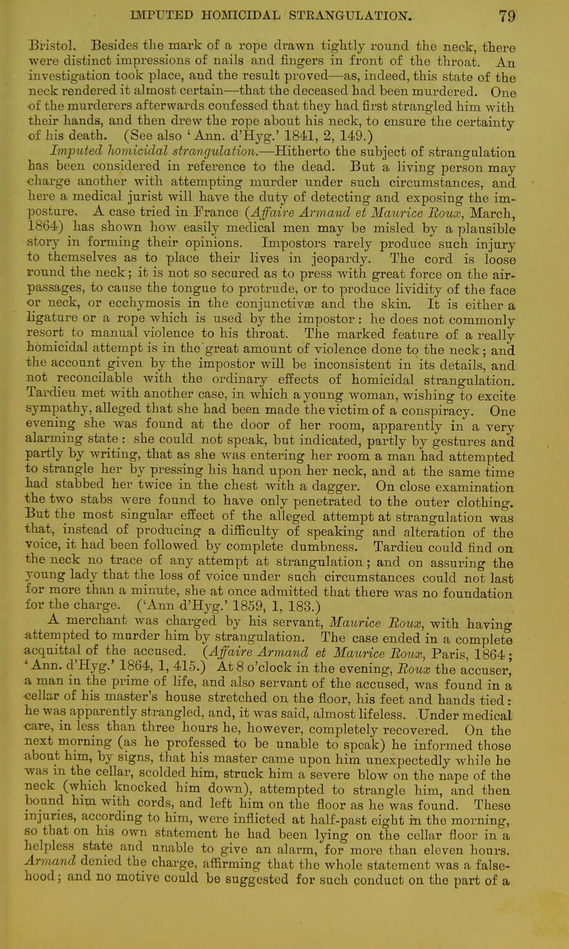 Bristol. Besides the mark of a rope drawn tightly round the neck, there were distinct impressions of nails and fingers in front of the throat. An investigation took place, and the result proved—as, indeed, this state of the neck rendered it almost certain—that the deceased had been murdered. One of the murderers afterwards confessed that they had first strangled him with their hands, and then drew the rope about his neck, to ensure the certainty of his death. (See also ' Ann. d'Hyg.' 1841, 2, 149.) Imputed homicidal strangulation.—Hitherto the subject of strangulation has been considered in reference to the dead. But a living person may charge another with attempting murder under such circumstances, and here a medical jurist will have the duty of detecting and exposing the im- posture. A case tried in France (Affaire Armand et Maurice Roux, March, 1864) has shown how easily medical men may be misled by a plausible story in forming their opinions. Impostors rarely produce such injury to themselves as to place their lives in jeopardy. The cord is loose round the neck; it is not so secured as to press with great force on the air- passages, to cause the tongue to protrude, or to produce lividity of the face or neck, or ecchymosis in the conjunctivas and the skin. It is either a ligature or a rope which is used by the impostor: he does not commonly resort to manual violence to his throat. The marked feature of a really homicidal attempt is in the great amount of violence done to the neck; and the account given by the impostor will be inconsistent in its details, and not reconcilable with the ordinary effects of homicidal strangulation. Tardieu met with another case, in which a young woman, wishing to excite sympathy, alleged that she had been made the victim of a conspiracy. One evening she was found at the door of her room, apparently in a very alarming state : she could not speak, but indicated, partly by gestures and partly by writing, that as she was entering her room a man had attempted to strangle her by pressing his hand upon her neck, and at the same time had stabbed her twice in the chest with a dagger. On close examination the two stabs were found to have only penetrated to the outer clothing. But the most singular effect of the alleged attempt at strangulation was that, instead of producing a difficulty of speaking and alteration of the voice, it had been followed by complete dumbness. Tardieu could find on the neck no trace of any attempt at strangulation; and on assuring the young lady that the loss of voice under such circumstances could not last for more than a minute, she at once admitted that there was no foundation for the charge. ('Ann d'Hyg.' 1859, 1, 183.) A merchant was charged by his servant, Maurice Roux, with having attempted to murder him by strangulation. The case ended in a complete acquittal of the accused. (Affaire Armand et Maurice Roux, Paris, 1864; ' Ann. d'Hyg.' 1864, 1, 415.) At 8 o'clock in the evening, Roux the accuser' a man in the prime of life, and also servant of the accused, was found in a cellar of his master's house stretched on the floor, his feet and hands tied: he was apparently strangled, and, it was said, almost lifeless. Under medicai care, in less than three hours he, however, completely recovered. On the next morning (as he professed to be unable to speak) he informed those about him, by signs, that his master came upon him unexpectedly while he was m the cellar, scolded him, struck him a severe blow on the nape of the neck (which knocked him down), attempted to strangle him, and then bound him with cords, and left him on the floor as he was found. These injuries, according to him, were inflicted at half-past eight rn the morning, so that on his own statement he had been lying on the cellar floor in a helpless state and unable to give an alarm, for more than eleven hours. Armand denied the charge, affirming that the whole statement was a false- hood ; and no motive could be suggested for such conduct on the part of a