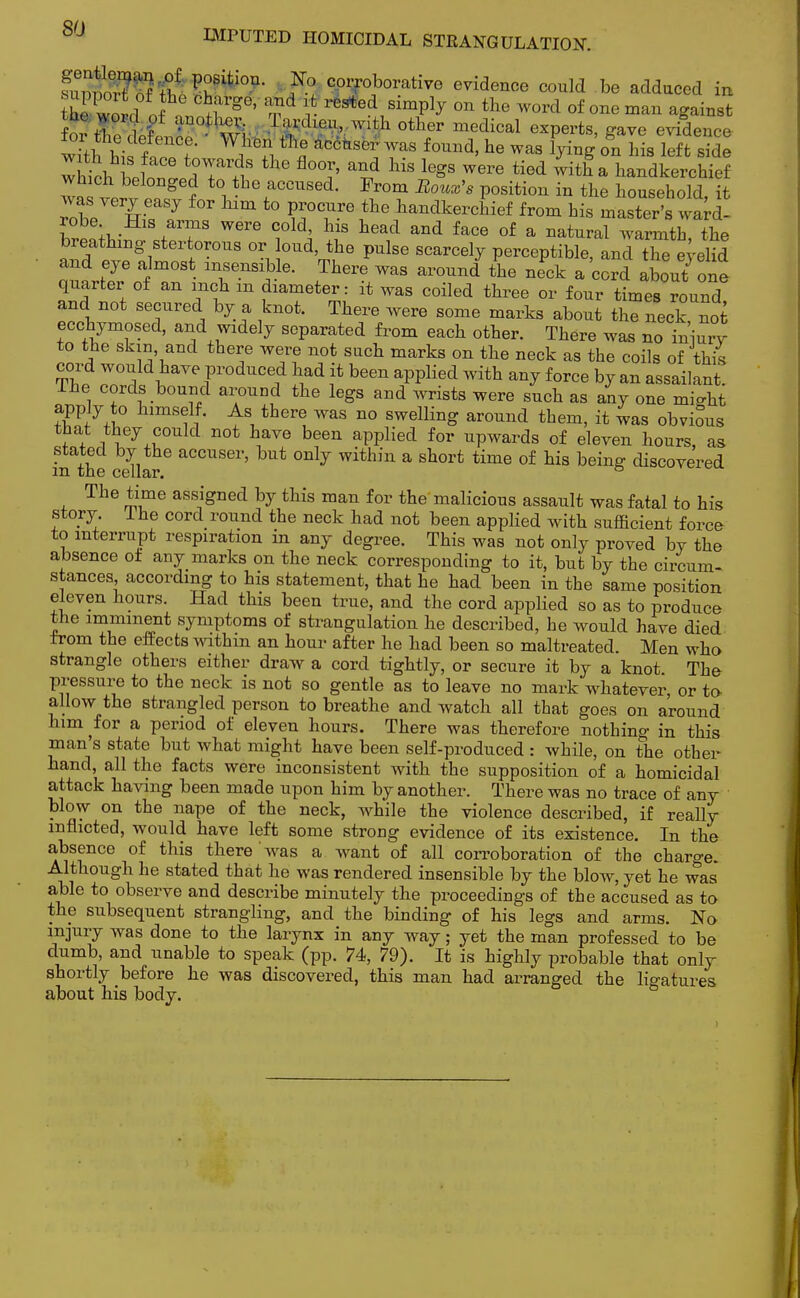 ^Sftt^ $2 corroborative evidence could be adduced in hi won! f ^l1^6' ??d v reJed 8imP^ 0n the word of one ^ gainst for t £ ■U0.L w! TTdl0U' With other medical exPerts, gave evidence Sit?his f!? « WaS f°Und' he was Won bis left side w KM. F i -?TlS thG fl0°r' and his leSs were tied ™tha handkerchief wa verv P0fl?ed t0l thefaCCUsed- position in the household, I m t0 S0^?6 handke^ief from his master's ward- robe His arms were cold, his head and face of a natural warmth the breathing stertorous or loud, the pulse scarcely perceptible, and TeeyeM and eye almost insensible. There was around the neck a cord about one quarter of an inch m diameter: it was coiled three or four times round and not secured by a knot. There were some marks about the neck not ecchymosed, and widely separated from each other. There was no iniurv to the skin and there were not such marks on the neck as the coils of this Th,1I  f0duce? ?fd ? bee* ^PPlied with any force by an assailant. The cords bound around the legs and wrists were such as any one might apply to himself. As there was no swelling around them, it was obvious that they could not have been applied for upwards of eleven hours, as in the cellar& °nlj within a short time of his being discovered The time assigned by this man for the malicious assault was fatal to his story Ihe cord round the neck had not been applied with sufficient force to interrupt respiration in any degree. This was not only proved bY the absence oi any marks on the neck corresponding to it, but by the circum- stances according to his statement, that he had been in the same position eleven hours. Had this been true, and the cord applied so as to produce the imminent symptoms of strangulation he described, he would have died from the effects within an hour after he had been so maltreated. Men who strangle others either draw a cord tightly, or secure it by a knot. The pressure to the neck is not so gentle as to leave no mark whatever or to allow the strangled person to breathe and watch all that goes on around him for a period of eleven hours. There was therefore nothing in this man's state but what might have been self-produced : while, on the other hand, all the facts were inconsistent with the supposition of a homicidal attack having been made upon him by another. There was no trace of any blow on the nape of the neck, while the violence described, if really inflicted, would have left some strong evidence of its existence. In the absence of this there was a want of all corroboration of the charge. Although he stated that he was rendered insensible by the blow, yet he was able to observe and describe minutely the proceedings of the accused as to the subsequent strangling, and the binding of his legs and arms. No injury was done to the larynx in any way; yet the man professed to be dumb, and unable to speak (pp. 74, 79). It is highly probable that only shortly before he was discovered, this man had arranged the ligatures about his body.
