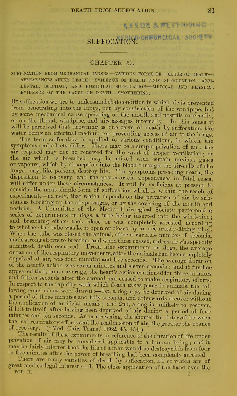 SUFFOCATION. CHAPTER 57. SUFFOCATION FROM MECHANICAL CAUSES—VARIOUS FORMS OF—CAUSE OF DEATH APPEARANCES AFTER DEATH—EVIDENCE OF DEATH FROM SUFFOCATION ACCI- DENTAL, SUICIDAL, AND HOMICIDAL SUFFOCATION MEDICAL AND PHYSICAL EVIDENCE OF THE CAUSE OF DEATH—SMOTHERING. By suffocation we are to understand that condition in which air is prevented from penetrating into the lungs, not by constriction of the windpipe, but by some mechanical cause operating on the mouth and nostrils externally, or on the throat, windpipe, and air-passages internally. In this sense it will be perceived that drowning is one form of death by suffocation, the water being an effectual medium for preventing access of air to the lungs. The term suffocation is applied to various conditions, in which the symptoms and effects differ. There may be a simple privation of air ; the air respired may not be renewed for the want of proper ventilation • or the air which is breathed may be mixed, with certain noxious gases or vapours, which by absorption into the blood through the air-cells of the lungs, ^ may, like poisons, destroy life. The symptoms preceding death, the disposition to recovery, and the post-mortem appearances in fatal cases, will differ under these circumstances. It will be sufficient at present to' consider the most simple form of suffocation which is within the reach of experiment,—namely, that which depends on the privation of air by sub- stances blocking up the air-passages, or by the covering of the mouth and nostrils. A Committee of the Medico-Chirurgical Society performed a series of experiments on dogs, a tube being inserted into the wind-pipe; and breathing either took place or was completely arrested, according to whether the tube was kept open or closed by an accurately-fitting plug! When the tube was closed the animal, after a variable number of seconds, made strong efforts to breathe; and when these ceased, unless air was speedily admitted, death occurred. From nine experiments on clogs, the average duration of the respiratory movements, after the animals had been completely deprived of air, was four minutes and five seconds. The average duration of the heart's action was seven minutes and eleven seconds; and it further- appeared that, on an average, the heart's action continued for three minutes and fifteen seconds after the animal had ceased to make respiratory efforts. In respect to the rapidity with which death takes place in animals, the fol- lowing conclusions were drawn:—1st, a dog may be deprived of air during a period of three minutes and fifty seconds, and afterwards recover without the application of artificial means ; and 2nd, a dog is unlikely to recover, if left to itself, after having been deprived of air during a period of four minutes and ten seconds. As in drowning, the shorter the interval between the last respiratory efforts and the readmission of air. the greater the chance of recovery. ('Med. Chir. Trans.' 1862, 45, 454.) _ The results of these experiments in reference to the duration of life under privation of air may be considered applicable to a human being; and it may be fairly inferred that the life of a man would be destroyed in from four to five minutes after the power of breathing had been completely arrested. Ihere are many varieties of death by suffocation, all of which are of great medico-legal interest:—1. The close application of the hand over the VOL. II. G