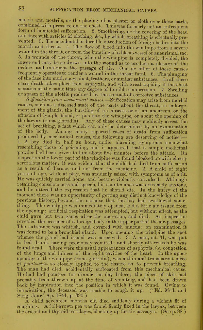 SUFFOCATION FEOM MECHANICAL CAUSES. mouth and nostrils, or the placing of a plaster or cloth over these parts, combined with pressure on the chest. This was formerly not an unfrequent form of homicidal suffocation. 2. Smothering, or the covering of the head and face with articles 6f clothing, &c, by which breathing is effectually pre- vented. 3. The accidental or forcible introduction of foreign bodies into the mouth and throat. 4. The flow of blood into the windpipe from a severe wound in the throat, or from the bursting of a blood-vessel or aneurismal sac. 5. In wounds of the throat, when the windpipe is completely divided, the •lower end may be so drawn into the wound as to produce a closure of the orifice, and intercept the passage of air. One or other of these causes frequently operates to render a wound in the throat fatal. 6. The plunging of the face into mud, snow, dust, feathers, or similar substances. In all these cases death takes place from asphyxia, and with great rapidity if the chest sustains at the same time any degree of forcible compression. 7. Swelling or spasm of the glottis produced by the contact of corrosive substances. Suffocation from mechanical causes.—Suffocation may arise from morbid causes, such as a diseased state of the parts about the throat, an enlarge- ment of the glands, the bursting of an abscess or of an aneurism, or (the effusion of lymph, blood, or pus into the windpipe, or about the opening of the larynx (rima glottidis). Any of these causes may suddenly airest the act of breathing, a fact which can only be determined by an examination of the body. Among many reported cases of death from suffocation produced by mechanical causes, the following are deserving of notice:— 1. A boy died in half an hour, under alarming symptoms somewhat resembling those of poisoning, and it appeared that a simple medicinal powder had been given to him about five minutes before the attack. On inspection the lower part of the windpipe was found blocked up with cheesy sci-ofulous matter: it was evident that the child had died from suffocation as a result of disease, and not from the medicine. 2. A child of eight years of age, while at play, was suddenly seized with symptoms as of a fit. He was quickly carried home, and became violently convulsed. Although retaining consciousness and speech, his countenance was extremely anxious, and he uttered the expression that he should die. In the hurry of the moment there was no opportunity of getting any distinct knowledge of the previous history, beyond the surmise that the boy had swallowed some- thing. The windpipe was immediately opened, and a little air issued from the opening: artificial respiration was attempted, but without effect, as the child gave but two gasps after the operation, and died. An inspection revealed the presence of a foreign body in the upper part of the air-passages. The substance was whitish, and covered with mucus : on examination it was found to be a bronchial gland. Upon opening the windpipe the spot whence the gland had issued was perceived. 3. A man, set. 31, was put to bed drunk, having previously vomited; and shortly afterwards he was found dead. There were the usual appearances of asphyxia, i.e. congestion of the lungs and fulness of the right cavities of the heart. In the upper opening of the windpipe (rima glottidis), was a thin and transparent piece of potato-sJcin so closely applied, to the fissure as to prevent breathing. The man had died, accidentally suffocated from this mechanical cause. He had had potatoes for dinner the day before; the piece of skin had probably been thrown up at the time of vomiting, and had been drawn back by inspiration into the position in which it was found. Owing to intoxication, the deceased was unable to cough it up. (' Ed. Med. and Surg. Jour.' Ap. 1844, p. 390.) A child seventeen months old died suddenly during a violent fit of coughing. A full-grown pea was found firmly fixed in the larynx, between the cricoid and thyroid cartilages, blocking up the air-passages. ■ (See p. 88.)