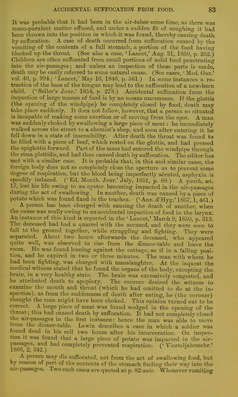 It was probable that it had been in the air-tubes some time, as there was muco-purulent matter effused, and under a sudden fit of coughing it had been thrown into the position in which it was found, thereby causing death by suffocation. A case of death occurred from suffocation caused by the vomiting of the contents of a full stomach, a portion of the food having blocked up the throat. (See also a case, 'Lancet,' Aug. 31, 1850, p. 262.) Children are often suffocated from small portions of solid food penetrating into the air-passages; and unless an inspection of these parts is made, death maybe easily referred to some natural cause. (See cases, ' Med. Gaz.' vol. 40, p. 994; 'Lancet,' May 16, 1846, p. 561.) In some instances a re-, traction of the base of the tongue may lead to the suffocation of a new-born child. ('Seller's Jour.' 1854, p. 278.) Accidental suffocation from the impaction of large masses of food is by no means uncommon. If the glottis (the opening of the windpipe)- be completely closed by food, death may take place suddenly. It does not follow, however, that a person so situated is incapable of making some exertion or of moving from the spot. A man Was suddenly choked by swallowing a large piece of meat: he immediately walked across the street to a chemist's shop, and soon after entering it he fell down in a state of insensibility. After death the throat was found to be filled with a piece of beef, which rested on the glottis, and had pressed the epiglottis forward. Part of the mass had entered the windpipe through the rima glottidis, and had thus caused death by suffocation. The editor has met with a similar case. It is probable that, in this and similar cases, the foreign body does not so completely close the aperture as to prevent some degree of respiration, but the blood being imperfectly aerated, asphyxia is speedily induced. (' Ed. Month. Jour.' July, 1851, p. 68.) A youth, »t. 17, lost his life owing to au oyster becoming impacted in the air-passages during the act of swallowing. In another, death was caused by a piece of potato which was found fixed in the trachea. (' Ann. d'Hyg.' 1867, 1, 461.) A person has been charged with causing the death of another, when the cause was really owing to an accidental impaction of food in the larynx. An instance of this kind is reported in the ' Lancet,' March 9, 1850, p. 313. The deceased had had a quarrel with the accused, and they were seen to fall to the ground together, while struggling and fighting. They were separated. About two hours afterwards the deceased, who appeared quite well, was observed to rise from the dinner-table and leave the room. He was found leaning against the cottage, as if in a falling posi- tion, and he expired in two or three minutes. The man with whom he had been fighting, was charged with manslaughter. At the inquest the medical witness stated that he found the organs of the body, excepting the brain, in a very healthy state. The brain was excessively congested, and he attributed death to apoplexy. The coroner desired the witness to examine the mouth and throat (which he had omitted to do at the in- spection), as from the suddenness of death after eating, he (the coroner) thought the man might have been choked. This opinion turned out to be correct. A large piece of meat was found wedged in the opening of the throat; this had caused death by suffocation. It had not completely closed the air-passages in the first instance: hence the man was able to move from the dinner-table. Lewin describes a case in which a soldier was found dead in his cell two hours after his incarceration. On inspec- tion it was found that a large piece of potato was impacted in the air- 186^2 8 342 d tatl Completely Prevented respiration. (' Yierteljahrsschr.' A person may die suffocated, not from the act of swallowing food, but by reason of part of the contents of the stomach finding their way into the air-passages. Two such cases are quoted at p. 82 ante. Whenever vomiting