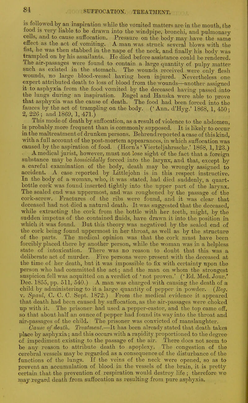 SUFFOCATION. TEEATMENT. is followed by an inspiration Avhile the vomited matters are in the mouth, the food is very liable to be drawn into the windpipe, bronchi, and pulmonai-y cells, and to cause suffocation. Pressure on the body may have the same effect as the act of vomiting. A man was struck several blows with the fist, he was then stabbed in the nape of the neck, and finally his body was trampled on by his assailants. He died before assistance could be rendered. The air-passages were found to contain a large quantity of pulpy matter such as existed in the stomach. The wounds received were only flesh wounds, no large blood-vessel having been injured. Nevertheless one expert attributed death to loss of blood from the wounds—another assigned it to asphyxia from the food vomited by the deceased having passed into- the lungs during an inspiration. Engel and Hauska were able to prove that asphyxia was the cause of death. The food had been forced into the fauces by the act of trampling on the body. (' Ann. d'Hyg.' 1868, 1 450 • 2, 226; and 1869, 1, 471.) This mode of death by suffocation, as a result of violence to the abdomen, is probably more frequent than is commonly supposed. It is likely to occur in the maltreatment of drunken persons. Behrend reported a case of this kind, with a full account of the post-mortem appearances, in which suffocation was caused by the aspiration of food. (Horn's ' Vierteljahrsschr.' 1868, 1,123.) A medical jurist, however, must not lose sight of the fact that a foreign substance may be homicidally forced into the larynx, and that, except by a careful examination of the body, death may be wrongly assigned to accident. A case reported by Littlejohn is in this respect instructive. In the body of a woman, who, it was stated, had died suddenly, a quart- bottle cork was found inserted tightly into the upper part of the larynx. The sealed end was uppermost, and was roughened by the passage of the cork-screw. Fractures of the ribs were found, and it was clear that deceased had not died a natural death. It was suggested that the deceased, while extracting the cork from the bottle with her teeth, might, by the sudden impetus of the contained fluids, have drawn it into the position in which it was found. But this theory was negatived by the sealed end of the coi'k being found uppermost in her throat, as well as by the structure of the parts. The medical opinion was that the coi-k must have been forcibly placed there by another person, while the woman was in a helpless state of intoxication. There was no reason to doubt that this was a deliberate act of murder. Five persons were present with the deceased at the time of her death, but it was impossible to fix with certainty upon the person who had committed the act; and the man on whom the strongest suspicion fell was acquitted on a verdict of ' not proven.' (' Ed. Med. Jour/ Dec. 1855, pp. 511, 540.) A man was charged with causing the death of a child by administering to it a large quantity of pepper in powder. (Beg. v. Spcrnl, C. C. 0. Sept. 1872.) From the medical evidence it appeared that death had been caused by suffocation, as the air-passages were choked up with it. The prisoner had used a pepper-castor, and the top came off, so that about half an ounce of pepper had found its way into the throat and air-passages of the child. The prisoner was convicted of manslaughter. Cause of death. Treatment.—It has been already stated that death takes place by asphyxia; and this occurs with a rapidity proportioned to the degree of impediment existing to the passage of the air. There does not seem to be any reason to attribute death to apoplexy. The congestion of the cerebral vessels may be regarded as a consequence of the disturbance of the functions of the lungs. If the veins of the neck were opened, so as to prevent an accumulation of blood in the vessels of the brain, it is pretty certain that the prevention of respiration would destroy life ; therefore we may regard death from suffocation as resulting from pure asphyxia.