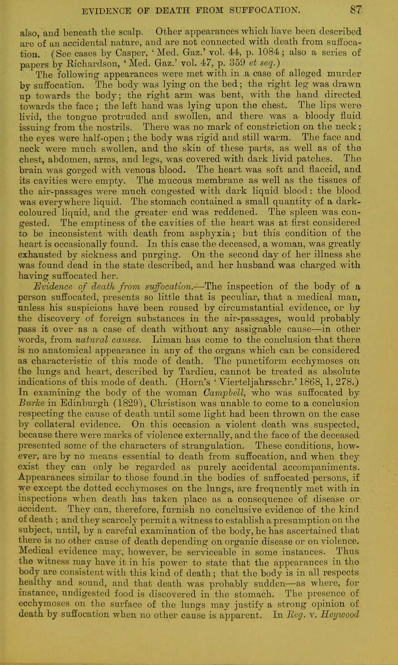 also, and beneath the scalp. Other appearances which have been described are of an accidental nature, and are not connected with death from suffoca- tion. (See cases by Casper, 'Med. Gaz.' vol. 44, p. 1084; also a series of papers by Bichards'on, 'Med. Gaz.' vol. 47, p. 359 et seq.) The following appearances were met with in a case of alleged murder by suffocation. The body was lying on the bed; the right leg was drawn up towards the body; the right arm was bent, with the hand directed towards the face ; the left hand was lying upon the chest. The lips were livid, the tongue protruded and swollen, and there was a bloody fluid issuing from the nostrils. There was no mark of constriction on the neck; the eyes were half-open; the body was rigid and still warm. The face and neck were much swollen, and the skin of these parts, as well as of the chest, abdomen, arms, and legs, was covered with dark livid patches. The brain was gorged with venous blood. The heart was soft and flaccid, and its cavities were empty. The mucous membrane as well as the tissues of the air-passages were much congested with dark liquid blood: the blood was everywhere liquid. The stomach contained a small quantity of a dark- coloured liquid, and the greater end was reddened. The spleen was con- gested. The emptiness of the cavities of the heart was at first considered to be inconsistent with death from asphyxia; but this condition of the heart is occasionally found. In this case the deceased, a woman, was greatly exhausted by sickness and purging. On the second day of her illness she was found dead in the state described, and her husband was charged with having suffocated her. Evidence of death from suffocation.—The inspection of the body of a person suffocated, presents so little that is peculiar, that a medical man, unless his suspicions have been roused by circumstantial evidence, or by the discovery of foreign substances in the air-passages, would probably pass it over as a case of death without any assignable cause—in other words, from natural causes. Liman has come to the conclusion that there is no anatomical appearance in any of the organs which can be considered as characteristic of this mode of death. The punctiform ecchymoses on the lungs and heart, described by Tardieu, cannot be treated as absolute indications of this mode of death. (Horn's ' Vierteljahrsschr.' 1868, 1, 278.) In examining the body of the woman Campbell, who was suffocated by Burke in Edinburgh (1829), Christison was unable to come to a conclusion, respecting the cause of death until some light had been thrown on the case by collateral evidence. On this occasion a violent death was suspected, because there were marks of violence externally, and the face of the deceased presented some of the characters of strangulation. These conditions, how- ever, are by no means essential to death from suffocation, and when they exist they can only be regarded as purely accidental accompaniments. Appearances similar to those found in the bodies of suffocated persons, if we except the dotted ecchymoses on the lungs, are frequently met with in inspections when death has taken place as a consequence of disease or: accident. They can, therefore, furnish no conclusive evidence of the kind of death ; and they scarcely permit a witness to establish a presumption on the subject, until, by a careful examination of the body, he has ascertained that there is no other cause of death depending on organic disease or on violence. Medical evidence may, however, be serviceable in some instances. Thus the witness may have it in his power to state that the appearances in the body are consistent with this kind of death; that the body is in all respects healthy and sound, and that death was probably sudden—as where, for instance, undigested food is discovered in the stomach. The presence of ecchymoses on the surface of the lungs may justify a strong opinion of death by suffocation when no other cause is apparent. In Beg. v. Heyioood