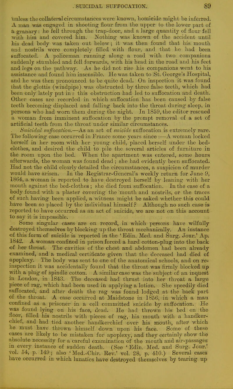 unless the collateral circumstances were known, homicide might be inferred. A man was engaged in shooting flour from the upper to the lower part of a granary: he fell through the trap-door, and a large quantity of flour fell with him and covered him. Nothing was known of the accident until his dead body was taken out below; it was then found that his mouth and nostrils were completely filled with flour, and that he had been suffocated. A policeman running along a road with two companions suddenly stumbled and fell forwards, with his head in the road and his feet and legs on the pathway. As he did not rise his companions went to his assistance and found him insensible. He was taken to St. George's Hospital, and he was then pronounced to be quite dead. On inspection it was found that the glottis (windpipe) was obstructed by three false teeth, which had been only lately put in : this obstruction had led to suffocation and death. Other cases are recorded in which suffocation has been caused by false teeth becoming displaced and falling back into the throat during sleep, in persons who had worn them during the night. In 1859, the editor rescued a woman from imminent suffocation by the prompt removal of a set of artificial teeth from the throat under similar circumstances. Suicidal suffocation.—As an act of suicide suffocation is extremely rare. The following case occurred in France some years since :—A woman locked herself in her room with her young child, placed herself under the bed- clothes, and desired the child to pile the several articles of furniture in the room upon the bed. When the apartment was entered, some hours afterwards, the woman was found dead ; she had evidently been suffocated. Had not the child clearly detailed the circumstances, a suspicion of murder wrould have arisen. In the Registrar-General's weekly return for June 9, 1864, a woman is reported to have destroyed herself by leaning' with her mouth against the bed-clothes ; she died from suffocation. In the case of a body found with a plaster covering the 'mouth and nostrils, or the traces of such having been applied, a witness might be asked whether this could have been so placed by the individual himself ? Although no such case is reported to have occurred as an act of suicide, we are not on this account to say it is impossible. Some singular cases are on record, in which persons have wilfully destroyed themselves by blocking up the throat mechanically. An instance of this form of suicide is reported in the ' Edin. Med. and Surg. Jour.' Ap. 1842. A woman confined in prison forced a hard cotton-plug into the back of her throat. The cavities of the chest and abdomen had been already examined, and a medical certificate given that the deceased had died of apoplexy. The body was sent to one of the anatomical schools, and on re- inspection it was accidentally found that the throat was firmly blocked up with a plug of spindle cotton. A similar case was the subject of an inquest in London, in 1843. The deceased had thmst into her throat a large piece of rag, which had been used in applying a lotion. She speedily died suffocated, and after death the rag was found lodged at the back part of the throat. A case occurred at Maidstone in 1856, in which a man confined as a prisoner in a cell committed suicide by suffocation. He was found lying on his face, dead. He had thrown his bed on the floor, filled his nostrils with pieces of rag, his mouth with a handker- chief, and had tied another handkerchief over his mouth, after which he must have thrown himself down upon his face. Some of these cases are likely to be mistaken for apoplexy, and they certainly show the absolute necessity for a careful examination of the mouth and air-passages in every instance of sudden death. (See ' Edin. Med. and Surg. Jour.' vol. 54, p. 149; also 'Med.-Chir. Rev.' vol. 28, p. 410.) Several cases have occurred in which lunatics have destroyed themselves by tearing up