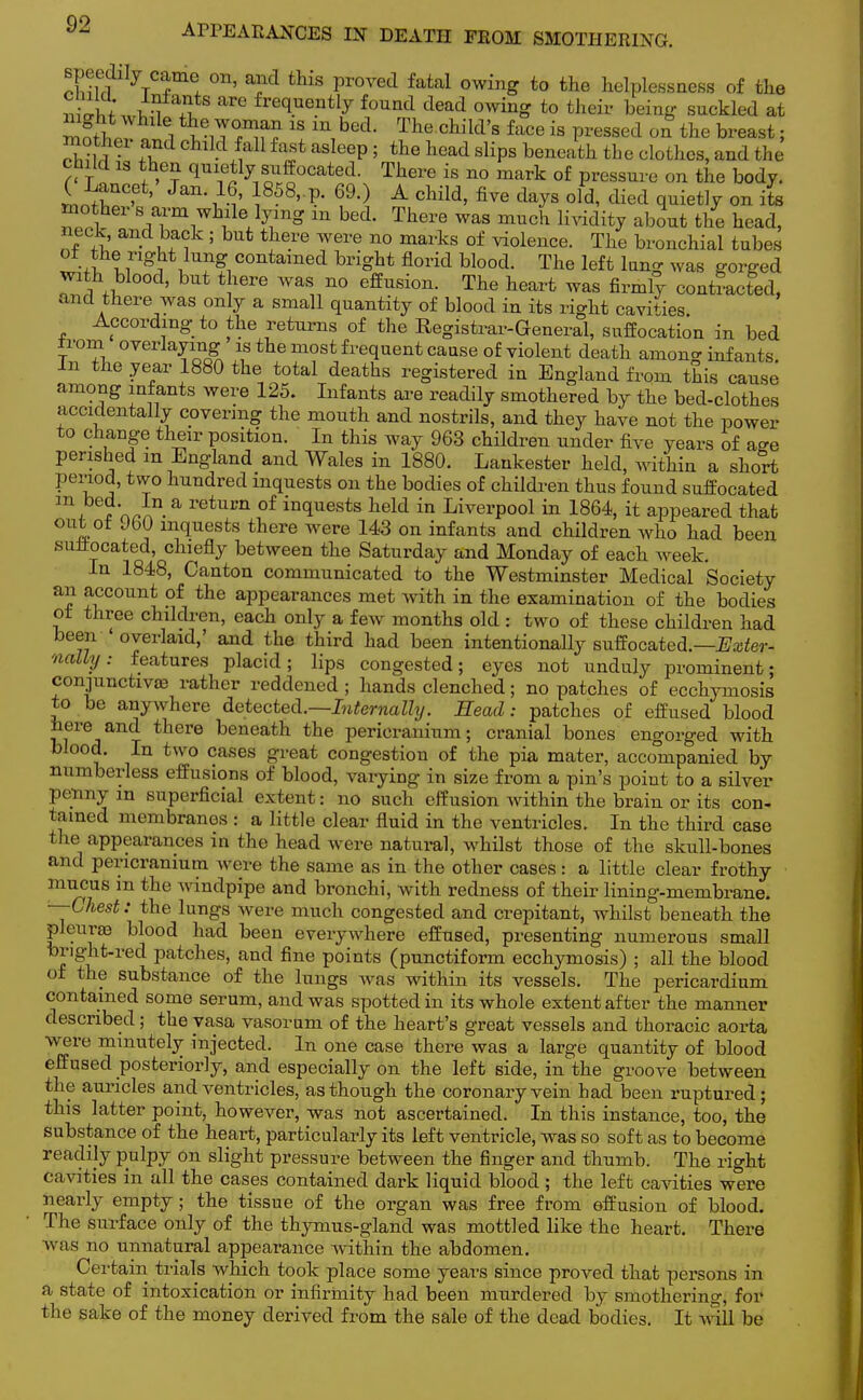 Bpeedily came on, and this proved fatal owing to the helplessness of the 2u arG freclueiltly fo™d dead owing to their being suckled at mafW * i m,bed< The Child'8 face is Passed on the breast; mother and child fail f«*st asleep ; the head slips beneath the clothes, and the child is then quietly'suffocated. There is no mark of pressure on the body. ( Lancet, Jan. 16, 1858,.p. 69.) A child, five days old, died quietly on its Z?ol s™m^\lJ™2 m bed. There was much lividity about the head, neck, and back ; but there were no marks of violence. The bronchial tubes oi the right lung contained bright florid blood. The left lung was gorged with blood, but there was no effusion. The heart was firmly contracted, and there was only a small quantity of blood in its right cavities. According to the returns of the Registrar-General, suffocation in bed from overlaying is the most frequent cause of violent death among infants. In the year 1880 the total deaths registered in England from this cause among infants were 125. Infants are readily smothered by the bed-clothes accidentally covering the mouth and nostrils, and they have not the power to change their position. In this way 963 children under five years of age perished m England and Wales in 1880. Lankester held, within a short period, two hundred inquests on the bodies of children thus found suffocated \ ?n^n.a retnvn °f in(luests held in Liverpool in 1864, it appeared that out of 960 inquests there were 143 on infants and children who had been sufiocated, chiefly between the Saturday and Monday of each week. In 1848, Canton communicated to the Westminster Medical Society an account of the appearances met with in the examination of the bodies ot three children, each only a few months old : two of these children had been overlaid,' and the third had been intentionally suffocated.—Exter- nally: features placid; lips congested; eyes not unduly prominent; conjunctivae rather reddened ; hands clenched; no patches of ecchymosis to be anywhere detected.—Internally. Head: patches of effused blood here and there beneath the pericranium; cranial bones engorged with blood. In two cases great congestion of the pia mater, accompanied by numberless effusions of blood, varying in size from a pin's point to a silver penny in superficial extent : no such effusion within the brain or its con- tamed membranes : a little clear fluid in the ventricles. In the third case the appearances in the head were natural, whilst those of the skull-bones and pericranium were the same as in the other cases : a little clear frothy mucus m the windpipe and bronchi, with redness of their lining-membrane. —■Chest: the lungs were much congested and crepitant, whilst beneath the pleura blood had been everywhere effused, presenting numerous small bright-red patches, and fine points (punctiform ecchymosis) ; all the blood of the substance of the lungs was within its vessels. The pericardium contained some serum, and was spotted in its whole extent after the manner described ; the vasa vasorum of the heart's great vessels and thoracic aorta were minutely injected. In one case there was a large quantity of blood effused posteriorly, and especially on the left side, in the groove between the auricles and ventricles, as though the coronary vein had been ruptured; this latter point, however, was not ascertained. In this instance, too, the substance of the heart, particularly its left ventricle, was so soft as to become readily pulpy on slight pressure between the finger and thumb. The right cavities in all the cases contained dark liquid blood; the left cavities were nearly empty ; the tissue of the organ was free from effusion of blood. The surface only of the thymus-gland was mottled like the heart. There was no unnatural appearance within the abdomen. Certain trials which took place some years since proved that persons in a state of intoxication or infirmity had been murdered by smothering, for the sake of the money derived from the sale of the dead bodies. It mil be