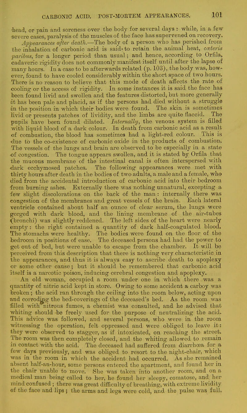 CARBONIC ACID. POST-MORTEM APPEARANCES. •head, or pain and soreness over the body for several days : while, in a few •severe cases, paralysis of the muscles of the face has supervened on recovery. Appearances after death.—The body of a person who has perished from the inhalation of carbonic acid is said- to retain the animal heat, cceteris paribus, for a longer period than usual; and hence, according to Orfila, cadaveric rigidity does not commonly manifest itself until after the lapse of many hoars. In a case to be afterwards related (p. 103), the body was, how- ever, found to have cooled considerably within the short space of two hours. There is no reason to believe that this mode of death affects the rate of cooling or the access of rigidity. In some instances it is said the face has been found livid and swollen and the features distorted, but more generally it has been pale and placid, as if the persons had died without a struggle •in the position in which their bodies were found. The skin is sometimes livid or presents patches of lividity, and the limbs are quite flaccid. The pupils have been found dilated. Internally, the venous system is filled with liquid blood of a dark colour. In death from carbonic acid as a result of combustion, the blood has sometimes had a light-red colour. This is -due to the co-existence of carbonic oxide in the products of combustion. The vessels of the lungs and brain are observed to be especially in a state •of congestion. The tongue appears swollen, and it is stated by Orfila that the mucous membrane of the intestinal canal is often interspersed with dark ecchymosed patches. The following appearances were met with thirty hours after death in the bodies of two adults, a male and a female, who died from the accidental introduction of carbonic acid into their bedroom from burning ashes. Externally there was nothing unnatural, excepting a few slight discolorations on the back of the man : internally there was congestion of the membranes and great vessels of the brain. Each lateral ventricle contained about half an ounce of clear serum, the lungs were gorged with dark blood, and the lining membrane of the air-tubes •(bronchi) was slightly reddened. The left sides of the heart were nearly empty : the right contained a quantity of dark half-coagulated blood. The stomachs were healthy. The bodies were found on the floor of the bedroom in positions of ease. The deceased persons had had the power to get out of bed, but were unable to escape from the chamber. It will be perceived from this description that there is nothing very characteristic in the appearances, and thus it is always easy to ascribe death to apoplexy or some other cause; but it should be remembered that carbonic acid itself is a narcotic poison, inducing cerebral congestion and apoplexy. An old woman, occupied a room under one in which there was a quantity of nitric acid kept in store. Owing to some accident a carboy was broken; the acid ran through the ceiling into the room below, acting upon and corrodjng the bed-coverings of the deceased's bed. As the room was filled with nitrous fumes, a chemist was consulted, and he advised that whiting should be freely used for the purpose of neutralizing the acid. Tin's advice was followed, and several persons, who were in the room witnessing the operation, felt oppressed and were obliged to leave it: they were observed to stagger, as if intoxicated, on reaching the street. The room was then completely closed, and the whiting allowed to remain in contact with the acid. The deceased had suffered from diarrhoea for a low days previously, and was obliged to resort to the night-chair, which was in the room in which the accident had occurred. As she remained absent half-an-hour, some persons entered the apartment, and found her in the chair unable to move. She was taken into another room, and on a medical man being called to her, he found her sleepy, comatose, and her mind confused ; there was great difficulty of breathing, with extreme lividity of the face and lips ; the arms and legs were cold, and the pulse was full.