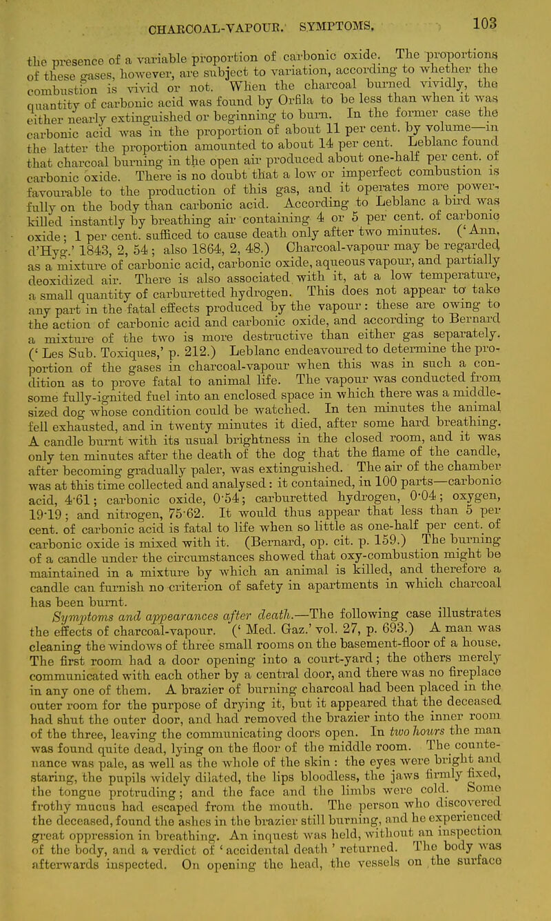 CHARCOAL-VAPOUR.- SYMPTOMS. the presence of a variable proportion of carbonic oxide. The proportions of tbese gases, However, are subject to variation, according to whether the c-ombustion is vivid or not. When the charcoal burned vividly, the quantity of carbonic acid was found by Orfila to be less than when it was either nearly extinguished or beginning to burn. In the former case the c arbonic acid was in the proportion of about 11 per cent, by volume—m the latter the proportion amounted to about 14 per cent Leblanc found that charcoal burning in the open air produced about one-half per cent, of carbonic oxide. There is no doubt that a low or imperfect combustion is favourable to the production of this gas, and it operates more power, fully on the body than carbonic acid. According to Leblanc a bird was killed instantly by breathing air containing 4 or 5 per cent, of carbonic oxide • 1 per cent, sufficed to cause death only after two minutes. ( Ann, d'Hyo-.' 1843, 2, 54 ; also 1864, 2, 48.) Charcoal-vapour may be regarded as a mixture of carbonic acid, carbonic oxide, aqueous vapour, and partially deoxidized air. There is also associated, with it, at a low temperature, a small quantity of carburetted hydrogen. This does not appear tor take any part in the fatal effects produced by the vapour : these are owing to the action of carbonic acid and carbonic oxide, and according to Bernard a mixture of the two is more destructive than either gas separately. (' Les Sub. Toxiques,' p. 212.) Leblanc endeavoured to determine the pro- portion of the gases in charcoal-vapour when this was in such a con- dition as to prove fatal to animal life. The vapour was conducted from some fully-ignited fuel into an enclosed space in which there was a middle- sized dog whose condition could be watched. In ten minutes the animal fell exhausted, and in twenty minutes it died, after some hard breathing. A candle burnt with its usual brightness in the closed room, and it was only ten minutes after the death of the dog that the flame of the candle, after becoming gradually paler, was extinguished. The air of the chamber was at this time collected and analysed: it contained, in 100 parts—carbonic acid, 4-61; carbonic oxide, 054; carburetted hydrogen, 004; oxygen, 19-19 ; and nitrogen, 75-62. It would thus appear that less than 5 per cent, of carbonic acid is fatal to life when so little as one-half per cent, of carbonic oxide is mixed with it. (Bernard, op. cit. p. 159.) The burning of a candle under the circumstances showed that oxy-combustion might be maintained in a mixture by which an animal is killed., and therefore a candle can furnish no criterion of safety in apartments in which charcoal has been burnt. Symptoms and appearances after death.—The following case illustrates the effects of charcoal-vapour. (' Med. Gaz.' vol. 27, p. 693.) A man was cleaning the windows of three small rooms on the basement-floor of a house. The first room had a door opening into a court-yard; the others merely communicated with each other by a central door, and there was no fireplace in any one of them. A brazier of burning charcoal had been placed in the outer room for the purpose of drying it, but it appeared that the deceased had shut the outer door, and had removed the brazier into the inner room of the three, leaving the communicating doors open. In two hotirs the man was found quite dead, lying on the floor of the middle room. The counte- nance was pale, as well as the whole of the skin : the eyes were bright and staring, the pupils widely dilated, the lips bloodless, the jaws firmly fixed, Hie tongue protruding; and the face and the limbs were cold. Some frothy mucus had escaped from the mouth. The person who discovered the deceased, found the ashes in the brazier still burning, and he experienced great oppression in breathing. An inquest was held, without an inspection of the body, and a verdict of ' accidental death ' returned. The body was afterwards inspected. On opening the head, the vessels on the surface