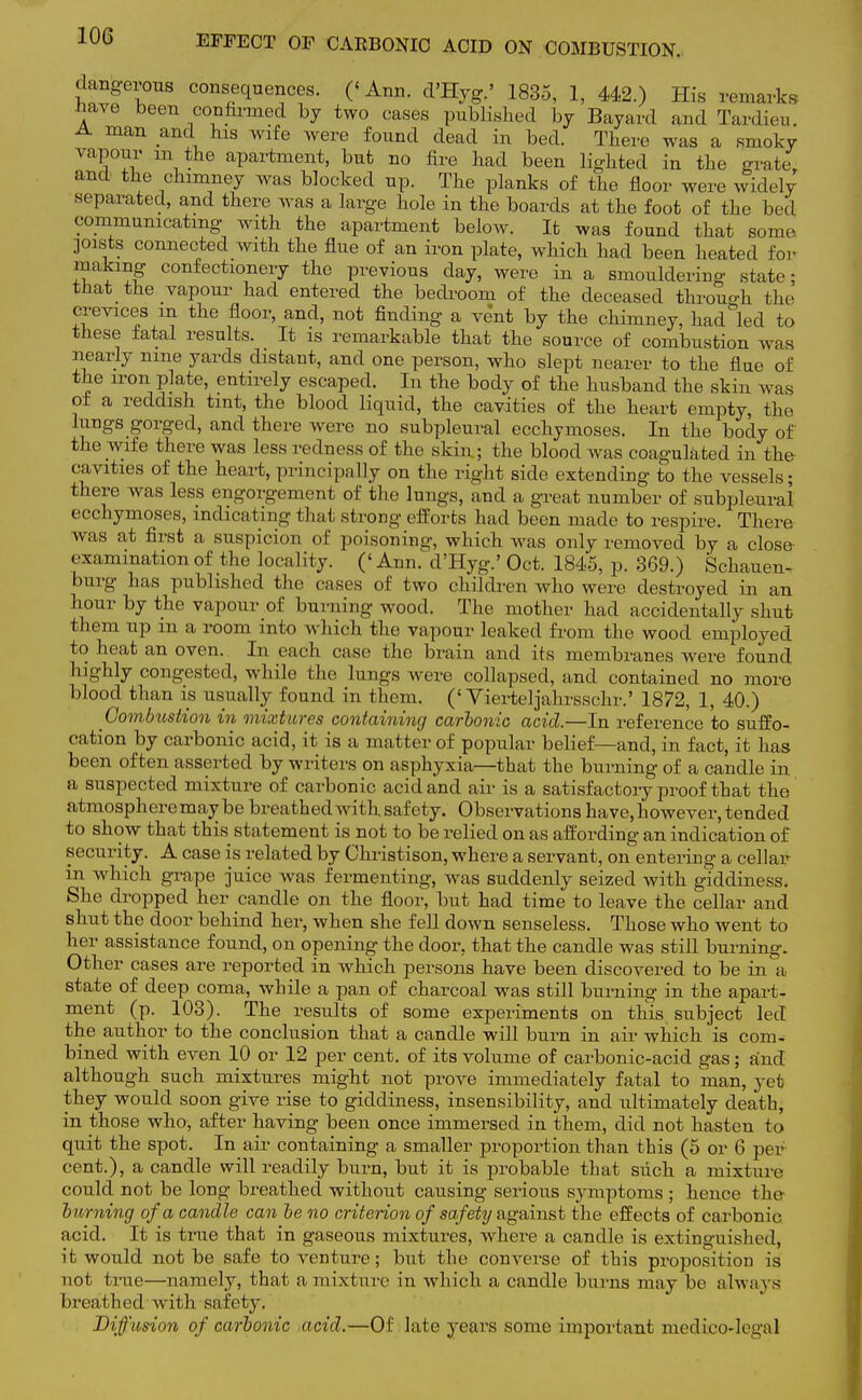 dangerous consequences. (< Ann. d'Hyg' 1835, 1, 442.) His remarks have been confirmed by two cases published by Bayard and Tardieu. man .anc\ hls Wlfe were found dead in bed. There was a smoky vapour in the apartment, but no fire had been lighted in the grate and the chimney was blocked up. The planks of the floor were widely separated, and there was a large hole in the boards at the foot of the becl communicating with the apartment below. It was found that some joists connected with the flue of an iron plate, which had been heated for making confectionery the previous clay, were in a smouldering state; that the vapour had entered the bedroom of the deceased throuo-h the crevices m the floor, and, not finding a vent by the chimney, had led to these fatal results. It is remarkable that the source of combustion was nearly nine yards distant, and one person, who slept nearer to the flue of the iron plate, entirely escaped. In the body of the husband the skin was of a reddish tint, the blood liquid, the cavities of the heart empty, the lungs gorged, and there were no subpleural ecchymoses. In the body of the wife there was less redness of the skin; the blood was coagulated in the cavities of the heart, principally on the right side extending to the vessels; there was less engorgement of the lungs, and a great number of subpleural ecchymoses, indicating that strong efforts had been made to respire. There was at first a suspicion of poisoning, which was only removed by a close examination of the locality. (' Ann. d'Hyg.' Oct. 1845, p. 369.) Schauen- burg has published the cases of two children who were destroyed in an hour by the vapour of burning wood. The mother had accidentally shut them up in a room into which the vapour leaked fi-om the wood employed to heat an oven. In each case the brain and its membranes were found highly congested, while the lungs were collapsed, and contained no more blood than is usually found in them, ('Vierteljahrsschr.' 1872, 1, 40.) Combustion in mixtures containing carbonic acid.—In reference to suffo- cation by carbonic acid, it is a matter of popular belief—and, in fact, it has been often asserted by writers on asphyxia—that the burning of a candle in a suspected mixture of carbonic acid and air is a satisfactoiy proof that the atmosphere may be breathed with safety. Observations have,however, tended to show that this statement is not to be relied on as affording an indication of security. A case is related by Christison, where a servant, on entering a cellar in which grape juice was fermenting, was suddenly seized with giddiness. She dropped her candle on the floor, but had time to leave the cellar and shut the door behind her, when she fell down senseless. Those who went to her assistance found, on opening the door, that the candle was still burning. Other cases are reported in which persons have been discovered to be in a state of deep coma, while a pan of charcoal was still burning in the apart- ment (p. 103). The results of some experiments on this, subject led the author to the conclusion that a candle will burn in air which is com- bined with even 10 or 12 per cent, of its volume of carbonic-acid gas ; and although such mixtures might not prove immediately fatal to man, yet they would soon give rise to giddiness, insensibility, and ultimately death, in those who, after having been once immersed in them, did not hasten to quit the spot. In air containing a smaller proportion than this (5 or 6 per cent.), a candle will readily burn, but it is probable that such a mixture could not be long breathed without causing serious symptoms ; hence the fainting of a candle can be no criterion of safety against the effects of carbonic acid. It is true that in gaseous mixtures, where a candle is extinguished, it would not be safe to venture; but the converse of this proposition is not true—namely, that a mixture in which a candle burns may be always 1 ireathed with safety. Diffusion of carbonic ,acid.—Of late years some important medicolegal