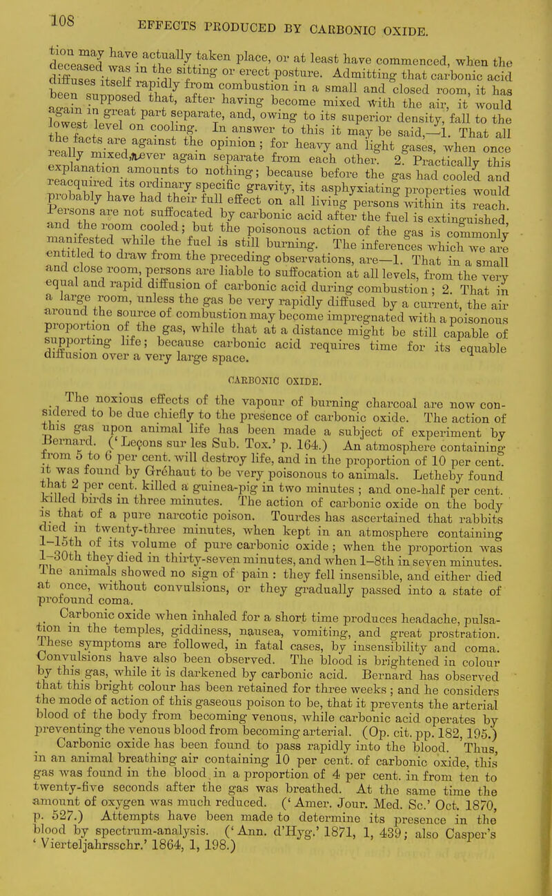 dZS iT^T^X^ ^ °V ^ least have commenced, when the diffu^>JTf ^1 *fmg °V Tect P°SW- Admitting that carbonic acid ™L ZW f fafteii haVmg beCOme mixed with *te air, it would wV l/T P rParaTe' and> °Win^ t0 itS SUPerior density/fell to the the facts are against the opinion ; for heavy and light gases when once really mixed^ver again separate from each other* 2§ PrLTcX this explanation amounts to nothing; because before the gas had cooled and reacquired its ordinary specific gravity, its asphyxiating properties wouk probably have had their full effect on all living persons within its read Persons are not suffocated by carbonic acid after the fuel is extinguished and the room cooled; but the poisonous action of the gas is commonlv entitled to draw from the preceding observations, are-1. That in a small and close room persons are liable to suffocation at all levels, from the very equal and rapid diffusion of carbonic acid during combustion ; 2. That in a large room, unless the gas be very rapidly diffused by a current, the air ai ound the source of combustion may become impregnated with a poisonous proportion of the gas, while that at a distance might be still capable of supporting life; because carbonic acid requires time for its equable dittusion over a very large space. OABBONIC OXIDE. The noxious effects of the vapour of burning charcoal are now con- sidered to be due chiefly to the presence of carbonic oxide. The action of this gas upon animal life has been made a subject of experiment by Bernard. (< Lecons sur les Sub. Tox.' p. 164.) An atmosphere containing tpom 5 to b per cent. aviII destroy life, and in the proportion of 10 per cent, it was found by Grehaut to be very poisonous to animals. Letheby found that 2 per cent, killed a guinea-pig in two minutes ; and one-half per cent. Jailed birds m three minutes. The action of carbonic oxide on the body is that of a pure narcotic poison. Tourdes has ascertained that rabbits died m twenty-three minutes, when kept in an atmosphere containing i qaT ^f ltS volume of Pure carbonic oxide ; when the proportion was 1-dOth they died m thirty-seven minutes, and when l-8th in seven minutes, lhe animals showed no sign of pain : they fell insensible, and either died at once, without convulsions, or they gradually passed into a state of profound coma. Carbonic oxide when inhaled for a short time produces headache, pulsa- tion m the temples, giddiness, nausea, vomiting, and great prostration, these symptoms are followed, in fatal cases, by insensibility and coma. Convulsions have also been observed. The blood is brightened in colour by this gas, while it is darkened by carbonic acid. Bernard has observed that this bright colour has been retained for three weeks ; and he considers the mode of action of this gaseous poison to be, that it prevents the arterial blood of the body from becoming venous, while carbonic acid operates by preventing the venous blood from becoming arterial. (Op. cit. pp. 182,195.) Carbonic oxide has been found to pass rapidly into the blood. 'Thus, in an animal breathing air containing 10 per cent, of carbonic oxide, this gas was found in the blood in a proportion of 4 per cent, in from ten to twenty-five seconds after the gas was breathed. At the same time the amount of oxygen was much reduced. (' Amer. Jour. Med. Sc.' Oct. 1870 p. 527.) Attempts have been made to determine its presence in the' blood by spectrum-analysis. ('Ann. d'Hyg.' 1871, 1, 439; also Casper's ' Vierteljahrsschr.' 1864, 1, 198.) ^