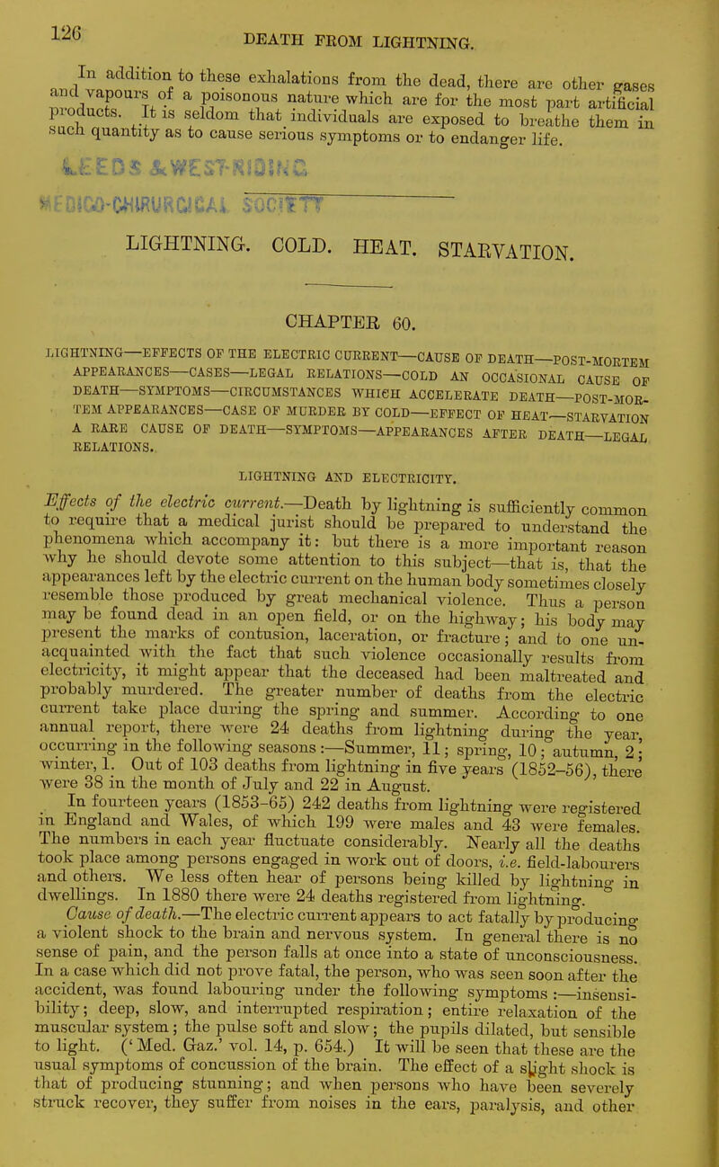 ^/l^^*0 th^36 exlialatioas from the dead, there are other gases WnrUrl a £°1SOnn ^ Which are for the most V^t artificial p oducts. It 1S seldom that individuals are exposed to breathe them in sucn quantity as to cause serious symptoms or to endanger life. LIGHTNING. COLD. HEAT. STARVATION. CHAPTER 60. LIGHTNING—EFFECTS OF THE ELECTRIC CURRENT—CAUSE OF DEATH—POST-MORTEM APPEARANCES—CASES—LEGAL RELATIONS—COLD AN OCCASIONAL CAUSE OF DEATH—SYMPTOMS—CIRCUMSTANCES WHICH ACCELERATE DEATH—POST-MOR- TEM APPEARANCES—CASE OF MURDER BY COLD—EFFECT OF HEAT—STARVATION A RARE CAUSE OF DEATH—SYMPTOMS—APPEARANCES AFTER DEATH—LEGAL RELATIONS. LIGHTNING AND ELECTRICITY. Effects of the electric current—Death by lightning is sufficiently common to require that a medical jurist should be prepared to understand the phenomena which accompany it: but there is a more important reason why he should devote some attention to this subject—that is, that the appearances left by the electric current on the human body sometimes closely resemble those produced by great mechanical violence. Thus a person may be found dead in an open field, or on the highway; his body may present the marks of contusion, laceration, or fracture; and to one un- acquainted with the fact that such violence occasionally results from electricity, it might appear that the deceased had been maltreated and probably murdered. The greater number of deaths from the electric current take place during the spring and summer. According to one annual report, there were 24 deaths from lightning during the year occurring in the following seasons :—Summer, 11; spring, 10 ; autumn, 2 ; winter, 1. Out of 103 deaths from lightning in five years (1852-56), there were 38 in the month of July and 22 in August. In fourteen years (1853-65) 242 deaths from lightning were registered in England and Wales, of which 199 were males and 43 were females. The numbers in each year fluctuate considerably. Nearly all the deaths' took place among persons engaged in work out of doors, i.e. field-labourers and others. We less often hear of persons being killed by lio-htnino- in dwellings. In 1880 there were 24 deaths registered from lig'htning. Cause of death.—The electric current appears to act fatally by pro ducino- a violent shock to the brain and nervous system. In general there is no sense of pain, and the person falls at once into a state of unconsciousness. In a case which did not prove fatal, the person, who was seen soon after the accident, was found labouring under the following symptoms : insensi- bility; deep, slow, and interrupted respiration; entire relaxation of the muscular system; the pulse soft and slow; the pupils dilated, but sensible to light. (' Med. Gaz.' vol. 14, p. 654.) It will be seen that these are the usual symptoms of concussion of the brain. The effect of a sb^ght shock is that of producing stunning; and when persons who have been severely struck recover, they suffer from noises in the ears, paralysis, and other