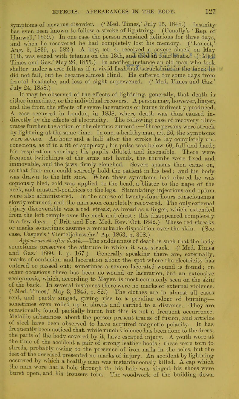 symptoms of nervous disorder. (' Med. Times,' July 15, 1848.) Insanity has even been known to follow a stroke of lightning. (Conolly's ' Rep. of Han well,' 1839.) In one case the person remained delirious for three days, and when he recovered he had completely lost his memoiy. (' Lancet,' Aug. 3, 1839, p. 582.) A boy, Jet. 4, received a severe shock on May 11th, was seized with tetanus on the 13th, and died in four hours. (' Med. Times and Gaz.' May 26, 1855.) In another instance an old man who took shelter under a tree felt as if a vivid flash had struck him in the face: he did not fall, but he became almost blind. He suffered for some days from frontal headache, and loss of sight supervened. (' Med. Times and Gaz.' July 24, 1858.) It may be observed of the effects of lightning, generally, that death is either immediate, or the individual recovers. A person may, however, linger, and die from the effects of severe lacerations or burns indirectly produced. A case occurred in London, in 1838, where death was thus caused in- directly by the effects of electricity. The following case of recovery illus- trates further the action of the electric current:—Three persons were struck by lightning at the same time. In one, a healthy man, ast. 26, the symptoms were severe. An hour and a half after the stroke he lay completely un- conscious, as if in a fit of apoplexy; his pulse was below 60, full and hard; his respiration snoring; his pupils dilated and insensible. There were frequent twitchings of the arms and hands, the thumbs were fixed and immovable, and the jaws firmly clenched. Severe spasms then came on, so that four men could scarcely hold the patient in his bed ; and his body was drawn to the left side. When these symptoms had abated he was copiously bled, cold was applied to the head, a blister to the nape of the neck, and mustard-poultices to the legs. Stimulating injections and opium were also administered. In the course of twenty-four hours consciousness slowly returned, and the man soon completely recovered. The only external injury discoverable was a red streak, as broad as a finger, which extended from the left temple over the neck and chest: this disappeared completely in a few days. (' Brit, and For. Med. Rev.' Oct. 1842.) These red streaks or marks sometimes assume a remarkable disposition over the skin. (See case, Casper's ' Vierteljahrsschr.' Ap. 1863, p. 308.) Appearances after death.—The suddenness of death is such that the body sometimes preserves the attitude in which it was struck. (' Med. Times and Gaz.' 1860, I. p. 167.) Generally speaking there are, externally, marks of contusion and laceration about the spot where the electricity has entered or passed out; sometimes a severe lacerated wound is found; on other occasions there has been no wound or laceration, but an extensive ecchymosis, which, according to Meyer, is most commonly seen on the skin of the back. In several instances there were no marks of external violence. (' Med. Times,' May 3, 1845, p. 82.) The clothes are in almost all cases rent, and partly singed, giving rise to a peculiar odour of burning— sometimes even rolled up in shreds and carried.to a distance. They are occasionally found partially burnt, but this is not a frequent occurrence. Metallic substances about the person present traces of fusion, and articles of steel have been observed to have acquired magnetic polarity. It has frequently been noticed that, while much violence has been done to the dress, the parts of the body covered by it, have escaped injury. A youth wore at the time of the accident a pair of strong leather boots : these Avere torn to shreds, probably owing to the presence of iron nails in the soles, but the feet of the deceased presented no marks of injury. An accident by lightning occurred by which a healthy man was instantaneously killed. A cap which the man wore had a hole through it; his hair was singed, his shoes were burst open, and his trousers torn. The woodwork of the building down