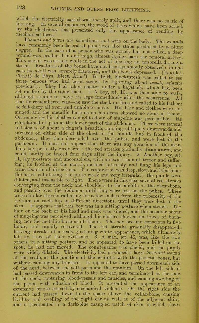 V2S WOUNDS AND BURNS FROM LIGHTNING. which the electricity passed was merely split, and there was no mark of burning. In several instances, the wood of trees which have been struck by the electricity has presented only the appearance of rending bv mechanical force. 3 Wounds and bums are sometimes met with on the body. The wounds- have commonly been lacerated punctures, like stabs produced by a blunt dagger. In the case of a person who was struck but not killed, a deep wound was produced in one thigh, almost laying bare the femoral artery. This person was struck while in the act of opening an umbrella durum- a storm. Fractures of the bones have not been commonly observed : in one case the skull was severely fractured, and the bones depressed. (Pouillet 'Traite de Phys. Elect. Atm.') In 1864, Mackintosh was called to see three persons who had been struck by lightning about twenty minutes- previously. They had taken shelter under a haystack, which 'had been set on fire by the same flash. 1. A boy, set. 10, was then able to walk, although unable to move his legs immediately after the occurrence. All that he remembered was—he saw the stack on fire, and called to his father; he felt dizzy all over, and unable to move. His hair and clothes were not singed, and the metallic buttons on his dress showed no signs of fusion. On removing his clothes a slight odour of singeing was perceptible. He complained of pain at the lower part of the abdomen. There were several red steaks, of about a finger's breadth, running obliquely downwards and inwards on either side of the chest to the middle line in front of the abdomen ; they then descended over the pubes, and were lost in the perineum. It does not appear that there was any abrasion of the skin. This boy perfectly recovered ; the red streaks gradually disappeared, and could hardly be traced four days after the injury. 2. Another boy, set. 11, lay prostrate and unconscious, with an expression of terror and suffer- ing; he frothed at the mouth, moaned piteously, and flung his legs and arms about in all directions. The respiration was deep, sIoav, and laborious ; the heart palpitating, the pulse weak and very irregular; the pupils were dilated, and insensible to light. There were in this case several red streaks converging from the neck and shoulders to the middle of the chest-bone, and passing over the abdomen until they were lost on the pubes. There were similar streaks radiating for a few inches from the tuberosity of the ischium on each, hip in different directions, until they were lost in the skin. It appears that this boy was in a sitting posture when struck. The hair on the back of his head and neck was singed, and the peculiar odour of singeing was perceived, although his clothes showed no traces of burn- ing, nor the metallic buttons of fusion. The boy became conscious in five hours, and rapidly recovered. The red streaks gradually disappeared,, leaving streaks of a scaly glistening white appearance, which ultimately left no trace of their existence. 3. A man, a?t. 46, was, like the two others, in a sitting posture, and he appeared to have been killed on the spot: he had not moved. The countenance was placid, and the pupils, were widely dilated. The electricity had produced a large lacerated wound of the scalp, at the junction of the occipital with the parietal bones, but without causing any fracture. It appeared to have passed down each side of the head, between the soft parts and the cranium. On the left side it- had passed downwards in front to the left ear, and terminated at the side- of the neck, rupturing blood-vessels and muscles, and causing swelling of the parts, with effusion of blood. It presented the appearance of an extensive bruise caused by mechanical violence. On the right side the current had passed down to the space above the collar-bone, causing liviclity and swelling of the right ear as well as of the adjacent skin; and it terminated in a dark-blue mangled patch of skin, in which there