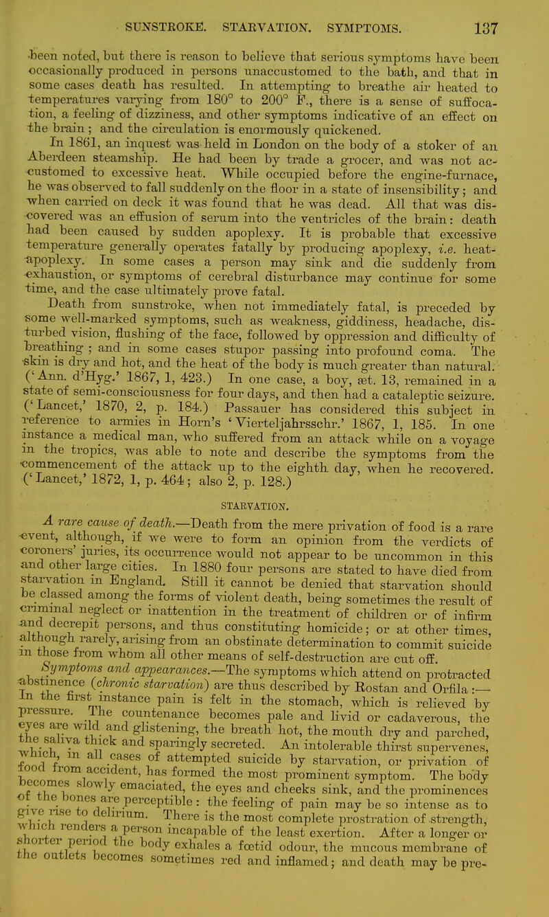 •been noted, but there is reason to believe that serious symptoms have been occasionally produced in persons unaccustomed to the bath, and that in some cases death has resulted. In attempting to breathe air heated to temperatures varying from 180° to 200° F., there is a sense of suffoca- tion, a feeling of dizziness, and other symptoms indicative of an effect on the brain ; and the circulation is enormously quickened. In 1861, an inquest washeld in London on the body of a stoker of an Aberdeen steamship. He had been by trade a grocer, and was not ac- customed to excessive heat. While occupied before the engine-furnace, he was observed to fall suddenly on the floor in a state of insensibility; and when earned on deck it was found that he was dead. All that was dis- covered was an effusion of serum into the ventricles of the brain: death had been caused by sudden apoplexy. It is probable that excessive temperature generally operates fatally by producing apoplexy, i.e. heat- apoplexy. In some cases a person may sink and die suddenly from exhaustion, or symptoms of cerebral disturbance may continue for some time, and the case ultimately prove fatal. Death from sunstroke, when not immediately fatal, is preceded by some well-marked symptoms, such as weakness, giddiness, headache, dis- turbed vision, flushing of the face, followed by oppression and difficulty of breathing ; and in some cases stupor passing into profound coma. The •skin is dry and hot, and the heat of the body is much greater than natural. (' Ann. d'Hyg.' 1867, 1, 423.) In one case, a boy, eet. 13, remained in a state of semi-consciousness for four days, and then had a cataleptic seizure. ('Lancet,' 1870, 2, p. 184.) Passauer has considered this subject in reference to armies in Horn's ' Vierteljahrsschr.' 1867, 1, 185. In one instance a medical man, who suffered from an attack while on a voyage m the tropics, was able to note and describe the symptoms from the ■commencement of the attack up to the eighth day, when he recovered. (' Lancet,' 1872, 1, p. 464; also 2, p. 128.) STARVATION. A rare cause of death.—Death from the mere privation of food is a rare -event, although, if Ave were to form an opinion from the verdicts of coroners juries, its occurrence would not appear to be uncommon in this and other large cities. In 1880 four persons are stated to have died from starvation m England. Still it cannot be denied that starvation should be classed among the forms of violent death, being sometimes the result of criminal neglect or inattention in the treatment of children or of infirm and decrepit persons, and thus constituting homicide; or at other times although rarely, arising from an obstinate determination to commit suicide m those from whom all other means of self-destruction are cut off bymptonis and appearances.—The symptoms which attend on protracted abstinence (chronic starvation) are thus described by Eostan and Orfila — In the first instance pain is felt in the stomach, which is relieved by pressure. Ihe countenance becomes pale and livid or cadaverous, the eyes are wild and glistening, the breath hot, the mouth dry and parched, the saliva thick and sparingly secreted. An intolerable thirst supervenes, £hich m all cases of attempted suicide by starvation, or privation of tood from accident, has formed the most prominent symptom. The body becomes slowly emaciated, the eyes and cheeks sink, and the prominences ot the bones are perceptible: the feeling of pain may be so intense as to give rise to delirium. There is the most complete prostration of .strength, which renders a person incapable of the least exertion. After a longer or shorter period the body exhales a foetid odour, the mucous membrane of the outlets becomes sometimes red and inflamed; and death may be pre-