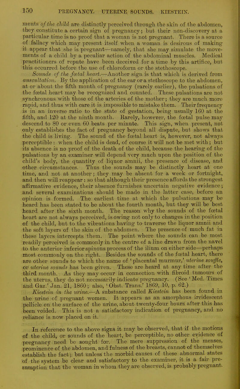 incuts of the child are distinctly perceived through the skin of the abdomen, they constitute a certain sign of pregnancy; but their non-discovery at a particular time is no proof that a woman is not pregnant. There is a source of fallacy Avhich may present itself when a woman is desirous of making it appear that she is pregnant—namely, that she may simulate the move- ments of a child by a peculiar action of the abdominal muscles. Medical practitioners of repute have been deceived for a time by this artifice, but this occurred before the use of chloroform or the stethoscope. Sounds of the foetal heart.—Another sign is that which is derived from auscultation. By the application of the ear or a stethoscope to the abdomen, at or about the fifth month of pregnancy (rarely earlier), the pulsations of the foetal heart may be recognized and counted. These pulsations are not synchronous with those of the arteries of the mother; they are much more rapid, and thus with care it is impossible to mistake them. Their frequency is in an inverse ratio to the state of gestation, being usually 160 at the fifth, and 120 at the ninth month. Rarely, however, the foetal pulse may descend to 80 or even 60 beats per minute. This sign, when present, not only establishes the fact of pregnancy beyond all dispute, but shows that the child is living. The sound of the fcetal heart is, however, not always perceptible : when the child is dead, of course it will not be met with ; but its absence is no proof of the death of the child, because the hearing of the pulsations by an examiner will depend very much upon the position of the child's body, the quantity of liquor amnii, the presence of disease, and other circumstances. Thus the sounds may be distinctly heart at one time, and not at another; they may be absent for a week or fortnight, and then will reappear : so that although their presence affords the strongest affirmative evidence, their absence furnishes uncertain negative evidence; and several examinations should be made in the latter case, before an opinion is formed. The earliest time at which the pulsations may be heard has been stated to be about the fourth month, but they will be best heard after the sixth month. The reason why the sounds of the foetal heart are not always perceived, is owing not only to changes in the position of the child, but to the vibrations having to traverse the liquor amnii and the soft layers of the skin of the abdomen. The presence of much fat in these layers intercepts them. The point where the sounds can be most readily perceived is commonly in the centre of a line drawn from the navel to the anterior inferior spinous process of the ilium on either side—perhaps most commonly on the right. Besides the sounds of the foetal heart, there are other sounds to which the name of ' placental murmur,' uterine souffle, or uterine sounds has been given. These are heard at any time after the third month. As they may occur in connection with fibroid tumours of the uterus, they do not necessarily indicate pregnancy. (See ' Med. Times and Gaz.' Jan. 21, 1860 • also, ' Obst. Trans.' 1869, 10, p. 62.) Kiestein in the urine.—A substance called Eiestein has been found in the urine of pregnant women. It appears as an amorphous irridescent pellicle on the surface of the urine, about twenty-four hours after this has been voided. This is not a satisfactory indication of pregnancy, and no reliance is now placed on it. In reference to the above signs it may be observed, that if the motions of the child, or sounds of the heart, be perceptible, no other evidence of pregnancy need be sought for. The mere suppression of the menses, prominence of the abdomen, and fulness of the breasts, cannot of themselves establish the fact; but unless the morbid causes of these abnormal states of the system be clear and satisfactory to the examiner, it is a fair pre- sumption that the woman in whom they are observed, is probably pregnant,