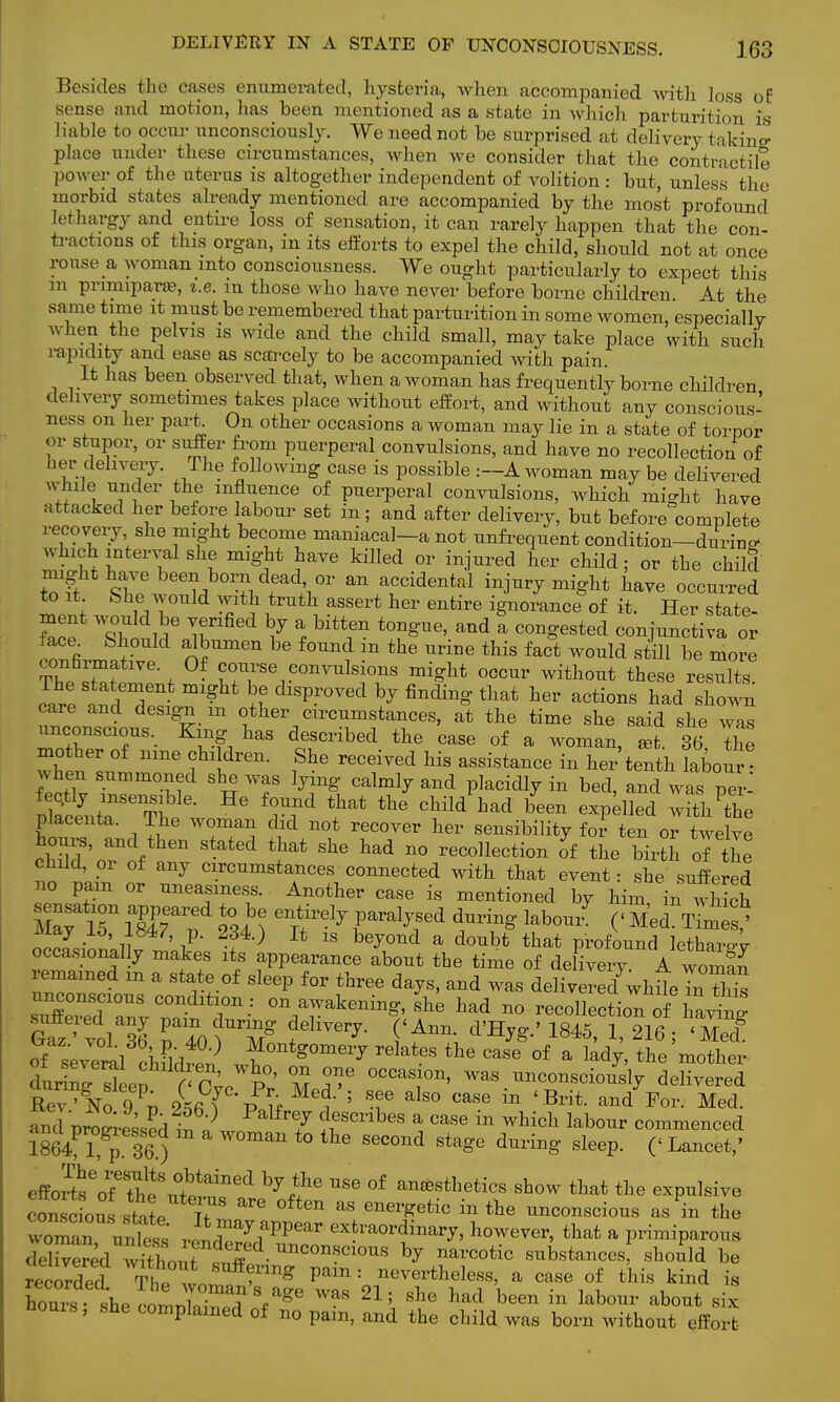 Besides the cases enumerated, hysteria, when accompanied with loss of sense and motion, has been mentioned as a state in which parturition is liable to occur unconsciously. We need not be surprised at delivery takino- place under these circumstances, when we consider that the contractile power of the uterus is altogether independent of volition : but, unless the morbid states already mentioned are accompanied by the most profound lethargy and entire loss of sensation, it can rarely happen that the con tractions of this organ, in its efforts to expel the child, should not at once rouse a woman into consciousness. We ought particularly to expect this m pnmiparoB, i.e. m those who have never before borne children At the same time it must be remembered that parturition in some women, especiallv when the pelvis is wide and the child small, may take place with such rapidity and ease as scarcely to be accompanied with pain. It has been observed that, when a woman has frequently borne children delivery sometimes takes place without effort, and without any conscious- ness on her part On other occasions a woman may lie in a state of torpor or stupor, or suffer from puerperal convulsions, and have no recollection of her delivery. The following case is possible .—A woman may be delivered whole under the influence of puerperal convulsions, which might have attacked her before labour set in; and after delivery, but before complete recovery she might become maniacal—a not unfrequent condition—during which interval she might have killed or injured her child; or the child might have been born dead, or an accidental injury might have occurred to it Shewould with truth assert her entire ignorance of it. Her state- See h7 % t0f and a Con§'ested conjunctiva or face^ Should albumen be found m the urine this fact would still be more T^ ^f , course convulsions might occur without these results. The statement might be disproved by finding that her actions had shown care and design m other circumstances, at the time she said she ™ unconscious. King has described the case of a woman, 36 The mother of nine children. She received his assistance in her tenth labour • when summoned she was lying calmly and placidly in bed, and was pe^ SfceJntaSeT! * ^ ^ ^ ohM had bee» exl-lled ^ ^e placenta. The woman did not recover her sensibility for ten or twelve Ws, and then stated that she had no recollection of the birth of the child or of any circumstances connected with that event: she suffered no pain or uneasiness. Another case is mentioned by him in which mTuiMrf £4? etirelyrral^ed *****labo^ ('Med T7m ? xviay lo, 1S47, p. 234.) It is beyond a doubt that profound Ietharo4 occasionally makes its appearance about the time of delivery^ A woman remained m a state of sleep for three days, and was delivered wbHeln tiiis unconscious condition : on awakening, she had no recollec ion of ofSeveral chFld™ Jf0nt=0meiT elates the case of a lady, the mother durin^'en f<P^ p' M T °CC™T> WaS ^nscMy delivered Rev'No 9 p 256 ( pJf f5 T ^ CaSe in 'Brit- and For- Med- and oroLssSl S V 7 describes a case m which labour commenced and^progressed m a woman to the second stage during sleep. («Lancet,' effortseo7th^tailled bji.he USe °f ana*thetics show that the expulsive cousc ous state T ^ &S enei*etic in tbe conscious as in the wo^Z m£Z VI ryfPpear exfcl'^dinary, however, that a primiparous SSd without s^ Unc0nscio™ % narcotic substances; should be recoX The™ ^f1^ Pam : nevertheless, a case of this kind is Hours, she complained of no pam, and the child was born without effort