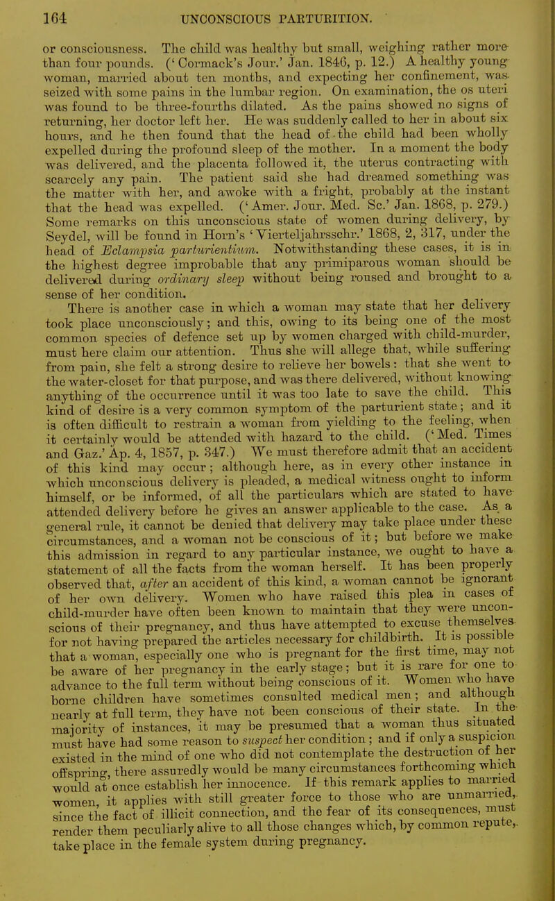 or consciousness. The child was healthy but small, weighing rather more than four pounds. (' Cormack's Jour.' Jan. 1846, p. 12.) A healthy young woman, married about ten months, and expecting her confinement, was seized with some pains in the lumbar region. On examination, the os uteri was found to be three-fourths dilated. As the pains showed no signs of returning, her doctor left her. He was suddenly called to her in about six hours, and he then found that the head of the child had been wholly expelled during the profound sleep of the mother. In a moment the body was delivered, and the placenta followed it, the uterus contracting with scarcely any pain. The patient said she had dreamed something was the matter with her, and awoke with a fright, probably at the instant that the head was expelled. (' Amer. Jour. Med. Sc.' Jan. 1868, p. 279.) Some remarks on this unconscious state of women during delivery, by Seydel, will be found in Horn's ' Vierteljahrsschr.' 1868, 2, 317, under the head of Eclampsia parturientium. Notwithstanding these cases, it is in the highest degree improbable that any primiparous woman should be delivered during ordinary sleep without being roused and brought to a sense of her condition. There is another case in which a woman may state that her delivery took place unconsciously; and this, owing to its being one of the most common species of defence set up by women charged with child-murder, must here claim our attention. Thus she will allege that, while suffering from pain, she felt a strong desire to relieve her bowels: that she went to the water-closet for that purpose, and was there delivered, without knowing anything of the occurrence until it was too late to save the child. This kind of desire is a very common symptom of the parturient state; and it is often difficult to restrain a woman from yielding to the feeling, when it certainly would be attended with hazard to the child. (' Med. Times and Gaz.' Ap. 4, 1857, p. 847.) We must therefore admit that an accident of this kind may occur; although here, as in every other instance m which unconscious delivery is pleaded, a medical witness ought to inform himself, or be informed, of all the particulars which are stated to have attended delivery before he gives an answer applicable to the case. As a general rule, it cannot be denied that delivery may take place nnder these circumstances, and a woman not be conscious of it; but before we make this admission in regard to any particular instance, we ought to have a statement of all the facts from the woman herself. It has been properly observed that, after an accident of this kind, a woman cannot be ignorant of her own delivery. Women who have raised this plea m cases ot child-murder have often been known to maintain that they were uncon- scious of their pregnancy, and thus have attempted to excuse themselves- for not having prepared the articles necessary for childbirth. It is possible that a woman, especially one who is pregnant for the first time, may not be aware of her pregnancy in the early stage; but it is rare for one to advance to the full term without being conscious of it. Women who have borne children have sometimes consulted medical men; and although, nearly at full term, they have not been conscious of their state. In the majority of instances, 'it may be presumed that a woman thus situated must have had some reason to suspect her condition ; and if only a suspicion existed in the mind of one who did not contemplate the destruction of her offspring there assuredly would be many circumstances forthcoming which would at once establish her innocence. If this remark applies to married women, it applies with still greater force to those who are unmarried,, since the fact of illicit connection, and the fear of its consequences, must render them peculiarly alive to all those changes which, by common repute, take place in the female system during pregnancy.