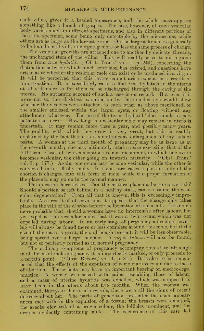 MISTAKES IN MOLE-PREGNANCY. each villus, gives it a beaded appearance, and the whole mass appears something like a bunch of grapes. The size, however, of each vesicular body varies much in different specimens, and also in different portions of the same specimen, some being only detectable by the microscope, while others are as large as the largest grape. On the largest kinds are generally to be found small villi, undergoing more or less the same process of change. The vesicular growths are attached one to another by delicate threads, the unchanged stem of the villus. This will readily serve to distinguish them from true hydatids ('Obst. Trans.' vol. 1, p. 249), concerning the distinction between which much confusion has existed, and questions have arisen as to whether the vesicular mole can exist or be produced in a virgin. It will be perceived that this latter cannot arise except as a result of impregnation. It is exceedingly rare to find true hydatids in the uterus at all, still more so for them to be discharged through the cavity of the uterus. No authentic account of such a case is on record. But even if it were not so, the slightest examination by the unaided eye would show whether the vesicles were attached to each other as above mentioned, or the smaller enclosed within the larger cysts, or floating without any attachment whatever. The use of the term ' hydatid ' does much to per- petuate the error. How long this vesicular mole may remain in utero is uncertain. It may remain more than a year, and possibly many years. The rapidity with which they grow is very great, but this is readily explained by the fact that it is a simultaneous enlargement of myriads of parts. A woman at the third month of pregnancy may be as large as at the seventh month ; she may ultimately attain a size exceeding that of the full term. Cases of twin-conception are not uncommon, in which one ovum becomes vesicular, the other going on towards maturity. (' Obst. Trans.' vol. 3, p. 177.) Again, one ovum may become vesicular, while the other is converted into a fleshy mole. In some rare cases a portion only of the chorion is changed into this form of mole, while the proper formation of the placenta may go on in the normal manner. The question here arises—Can the mature placenta be so converted ? Should a portion be left behind in a healthy state, can it assume the vesi- cular degeneration ? From all that is known, this is exceedingly impro- bable. As a result of observations, it appears that the change only takes place in the villi of the chorion before the formation of a placenta. It is much more probable that, should a woman have no intercourse after labour, but yet expel a true vesicular mole, that it was a twin ovum which Avas not expelled during labour. In an early stage of pregnancy a decidual cover- ing will always be found more or less complete around this mole, but if the size of the mass is great, then, although present, it will be less observable, being spread over a larger surface. A corpus luteum will also be found, but not so perfectly formed as in normal pregnancy. The ordinary symptoms of pregnancy accompany this state, although in all forms of mole-pregnancy it is imperfectly marked, or only proceeds to a certain point. (' Obst. Record,' vol. 1, p. 21.) It is also to be remem- bered that the effects of the expulsion of a mole are very similar to those of abortion. These facts may have an important bearing on medico-legal practice. A woman was seized with pains resembling those of labour, and a mass of uterine hydatids was expelled, which was supposed to have been in the uterus about five months. When the woman was examined, thirty-six hours afterwards, there were all the signs of recent delivery about her. The parts of generation presented the usual appear- ances met with in the expulsion of a foetus: the breasts were enlarged, the areolae elevated, of a brown colour, the follicles prominent, and the organs evidently containing milk. The occurrence of this case led