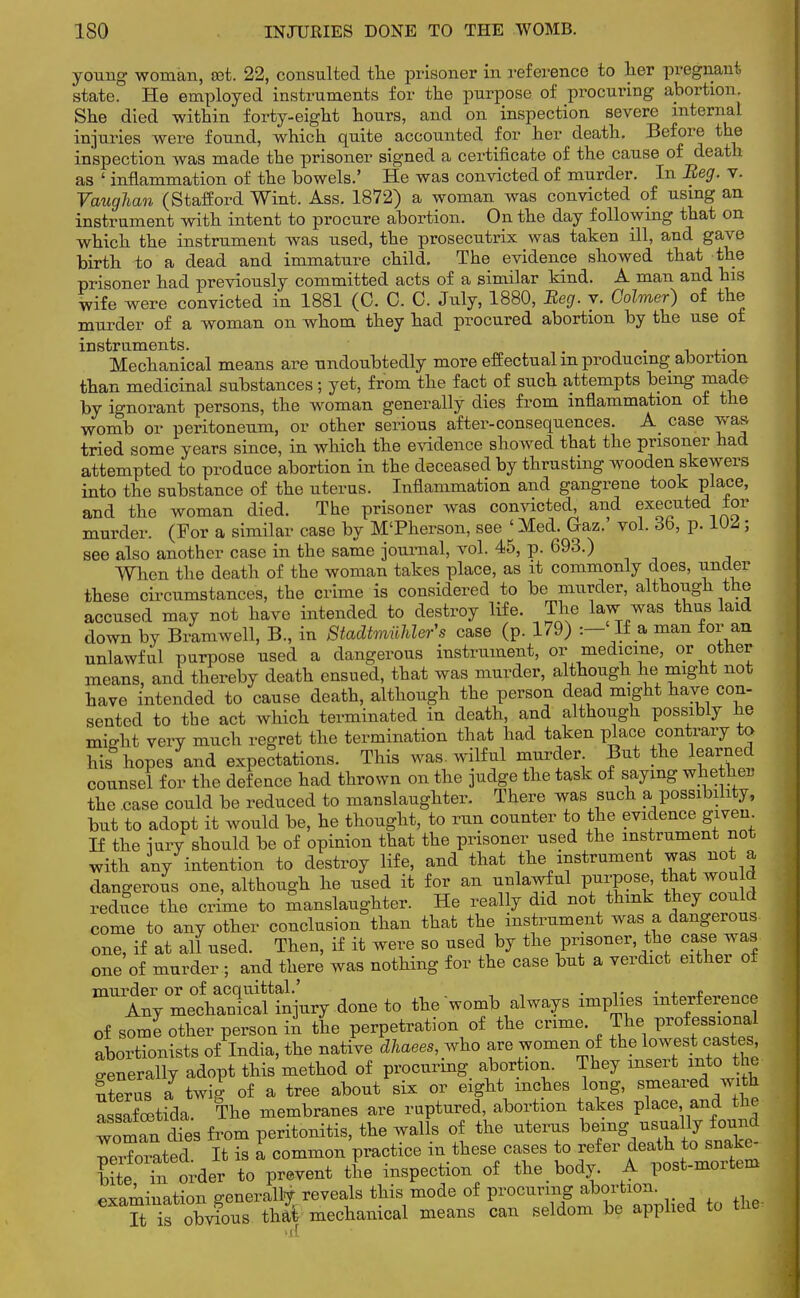 young woman, set. 22, consulted the prisoner in reference to her pregnant state. He employed instruments for the purpose of procuring abortion. She died within forty-eight hours, and on inspection severe internal injuries were found, which quite accounted for her death. Before the inspection was made the prisoner signed a certificate of the cause of death as ' inflammation of the bowels.' He was convicted of murder. In Beg. v. Vaughan (Stafford Wint. Ass. 1872) a woman was convicted of using an instrument with intent to procure abortion. On the day following that on which the instrument was used, the prosecutrix was taken ill, and gave birth to a dead and immature child. The evidence showed that the prisoner had previously committed acts of a similar kind. A man and his wife were convicted in 1881 (C. C. C. July, 1880, Beg. y. Calmer) of the murder of a woman on whom they had procured abortion by the use of instruments. . . Mechanical means are undoubtedly more effectual m producing abortion than medicinal substances; yet, from the fact of such attempts being made by ignorant persons, the woman generally dies from inflammation of the womb or peritoneum, or other serious after-consequences. A case was tried some years since, in which the evidence showed that the prisoner had attempted to produce abortion in the deceased by thrusting wooden skewers into the substance of the uterus. Inflammation and gangrene took place, and the woman died. The prisoner was convicted, and executed tor murder. (For a similar case by M'Pherson, see ' Med. Gaz. vol. 6b, p. 1U^5; see also another case in the same journal, vol. 45, p. 693.) When the death of the woman takes place, as it commonly does, under these circumstances, the crime is considered to be murder, although the accused may not have intended to destroy life. The law was thus laid down by Bramwell, B., in Stadtmilhler's case (p. 179) : If a man for an unlawful purpose used a dangerous instrument, or medicine, or other means, and thereby death ensued, that was murder, although he might not have intended to cause death, although the person dead might have con- sented to the act which terminated in death, and although possibly he nWht very much regret the termination that had taken place contrary to his hopes and expectations. This was. wilful murder But the learned counsel for the defence had thrown on the judge the task of saying whether the case could be reduced to manslaughter. There was such a possibility, but to adopt it would be, he thought, to run counter to the evidence given If the iurv should be of opinion that the prisoner used the instrument not with any intention to destroy life, and that the instrument was not a dangerous one, although he used it for an ^lawful purpose, ^ wouki reduce the crime to manslaughter. He really did not think they could come to any other conclusion than that the instrument was a dangerous one, if at all used. Then, if it were so used by the prisoner the case was one of murder ; and there was nothing for the case but a verdict either of mUAnymeth3 the womb always implies interference of some other person in the perpetration of the crime. The Professional abortionists of India, the native dhaees^ho are women of the lowestpastes cenerally adopt this method of procuring- abortion. They insert into the uterus a twig of a tree about six or eight inches long, smeared with Lsafoetida. The membranes are ruptured, abortion takes place and the woman dies from peritonitis, the walls of the uterus being usually found ~,tel It is a common practice in these cases to refertosnato- bite in order to prevent the inspection of the body. A post-moitem examination generally reveals this mode of procuring abortion. It^ is obvious thai mechanical means can seldom be applied to the, >il