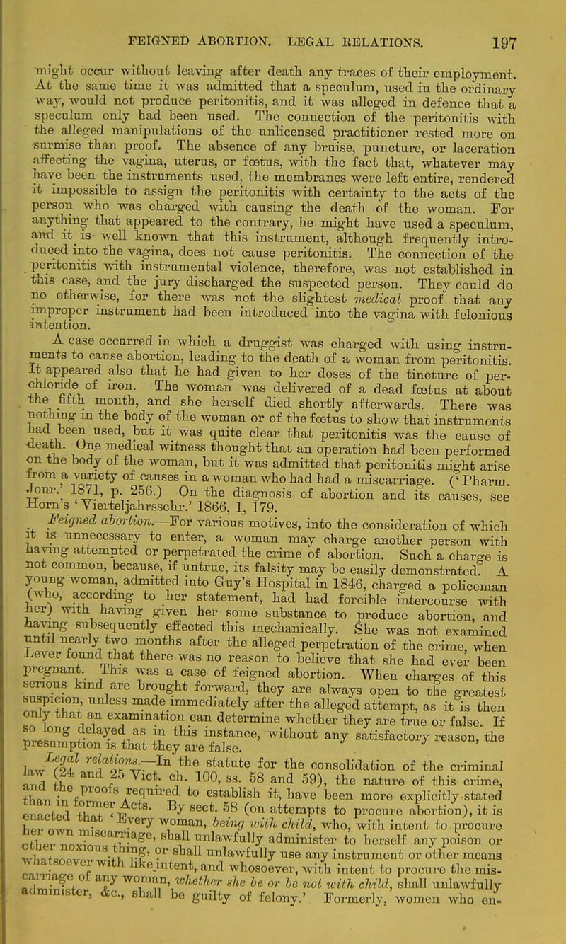 might occur without leaving after death any traces of their employment. At the same time it was admitted that a speculum, used in the ordinary w ay, would not produce peritonitis, and it was alleged in defence that a speculum only had been used. The connection of the peritonitis with the alleged manipulations of the unlicensed practitioner rested more on •surmise than proof. The absence of any bruise, puncture, or laceration affecting the vagina, uterus, or foetus, with the fact that, whatever may have been the instruments used, the membranes were left entire, rendered it impossible to assign the peritonitis with certainty to the acts of the person who was charged with causing the death of the woman. For anything that appeared to the contrary, he might have used a speculum, and it is- well known that this instrument, although frequently intro- duced into the vagina, does not cause peritonitis. The connection of the peritonitis with instrumental violence, therefore, was not established in this case, and the jury discharged the suspected person. They could do no otherwise, for there was not the slightest medical proof that any improper instrument had been introduced into the vagina with felonious intention. A case occurred in which a druggist was charged with, using instru- ments to cause abortion, leading to the death of a woman from peritonitis. It appeared also that he had given to her doses of the tincture of per- chloride of iron. The woman was delivered of a dead fcetus at about the fifth month, and she herself died shortly afterwards. There was nothing in the body of the woman or of the fcetus to show that instruments had been used, but it was quite clear that peritonitis was the cause of r* , e medlcal witness thought that an operation had been performed on the body of the woman, but it was admitted that peritonitis might arise from a variety of causes in a woman who had had a miscarriage. (' Pharm Jour 1871, p 256.) On the diagnosis of abortion and its causes, see Horns Vierteljahrsschr.' 1866, 1, 179. Feigned abortion.—For various motives, into the consideration of which it is unnecessary to enter, a woman may charge another person with having attempted or perpetrated the crime of abortion. Such a charge is not common, because, if untrue, its falsity may be easily demonstrated. A young woman, admitted into Guy's Hospital in 1846, charged a policeman (who, according to her statement, had had forcible intercourse with her) with having given her some substance to produce abortion, and haying subsequently effected this mechanically. She was not examined until nearly two months after the alleged perpetration of the crime, when Lever found that there was no reason to believe that she had ever been pregnant. This was a case of feigned abortion. When charges of this serious kind are brought forward, they are always open to the greatest suspicion unless inade immediately after the alleged attempt, as it is then only that an examination can determine whether they are true or false. If ™l°ng ,d.ela?e V« \n this instance, without any satisfactory reason, the presumption is that they are false. hJlol1 rdiaoKn^~In,the sfcatute ^r the consolidation of the criminal and ilt *25 VlCt- *£* 10°' SS- 58 and 59)> tte nature °f crime> ?W ir, /1'0 AreqUirei t0 estabIisl1 have been more explicitly .stated enacted tW6^CtS- Bj SeCt' 58 <0n attemPts to P«**™ abortion), it is hZ!™L„ • • Gry w1oman, hein</ ^th child, who, with intent to procure oSo?.^nv?,8Ca^age' Sba11 unlawfu% administer to herself any poison or Z£tlZ vg' ?r Bba11 unlawfully use any instrument or other means ^soever with lxkeintent, and whosoever, with intent to procure the mis- carriage of any woman, whether she be or be not with child, shall unlawfully admm.ster, &c, shall be guilty of felony.' Formerly, women who en-