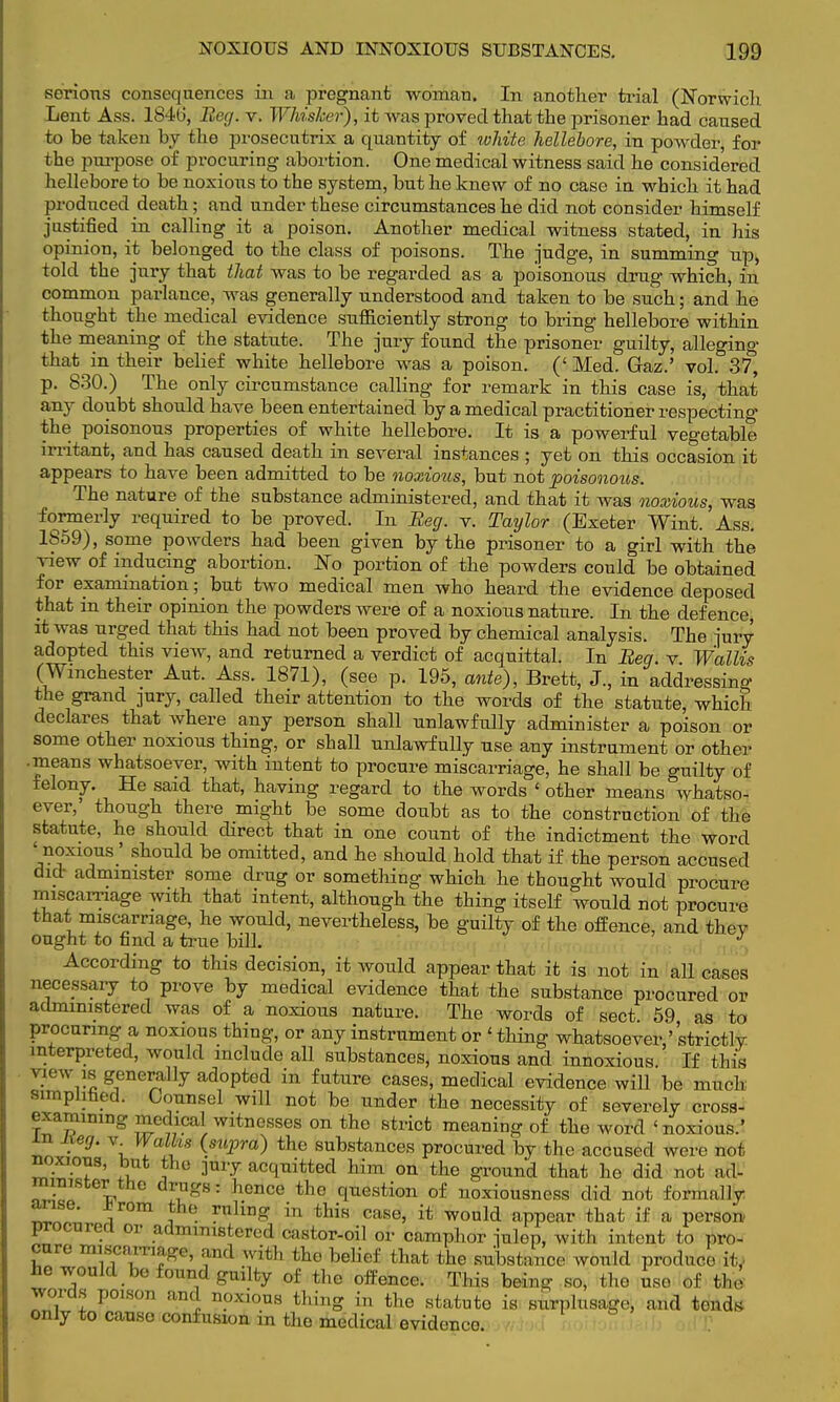 serious consequences in a pregnant woman. In another trial (Norwich. Lent Ass. 184b', Beg. v. Whisker), it was proved that the prisoner had caused to be taken by the prosecutrix a quantity of white hellebore, in powder, for the purpose of procuring abortion. One medical witness said he considered hellebore to be noxious to the system, but he knew of no case in which it had produced death; and under these circumstances he did not consider himself justified in calling it a poison. Another medical witness stated, in his opinion, it belonged to the class of poisons. The judge, in summing up, told the jury that that was to be regarded as a poisonous drug which, in common parlance, was generally understood and taken to be such; and he thought the medical evidence sufficiently strong to bring hellebore within the meaning of the statute. The jury found the prisoner guilty, alleging that in their belief white hellebore was a poison. (' Med. Gaz.' vol. 37, p. 830.) The only circumstance calling for remark in this case is, that any doubt should have been entertained by a medical practitioner respecting the poisonous properties of white hellebore. It is a powerful vegetable irritant, and has caused death in several instances ; yet on this occasion it appears to have been admitted to be noxious, but not poisonous. The nature of the substance administered, and that it was noxious, was formerly required to be proved. In Beg. v. Taylor (Exeter Wint. Ass. 1S59), some powders had been given by the prisoner to a girl with the view of inducing abortion. ISTo portion of the powders could be obtained for examination; but two medical men who heard the evidence deposed that in their opinion the powders were of a noxious nature. In the defence, it was urged that this had not been proved by chemical analysis. The jury adopted this view, and returned a verdict of acquittal. In Beg. v Wallis (Winchester Aut. Ass. 1871), (see p. 195, ante), Brett, J., in addressing the grand pry, called their attention to the words of the statute, which declares that where any person shall unlawfully administer a poison or some other noxious thing, or shall unlawfully use any instrument or other • means whatsoever, with intent to procure miscarriage, he shall be guilty of felony. He said that, having regard to the words ' other means whatso- ever, though there might be some doubt as to the construction of the statute, he should direct that in one count of the indictment the word ' noxious ' should be omitted, and he should hold that if the person accused did administer some drug or something which he thought would procure miscarriage with that intent, although the thing itself would not procure that miscarriage, he would, nevertheless, be guilty of the offence, and they ought to find a true bill. J According to this decision, it would appear that it is not in all cases necessary to prove by medical evidence that the substance procured or administered was of a noxious nature. The words of sect. 59 as to procuring a noxious thing, or any instrument or ' thing whatsoever,' strictly interpreted, would include all substances, noxious and innoxious If this vh nv is generally adopted in future cases, medical evidence will be much simplified. Counsel will not be under the necessity of severely cross- examining medical witnesses on the strict meaning of the word 'noxious.' in neg. v. Walks (stqora) the substances procured by the accused were not noxioug, but the jury acquitted him on the ground that he did not ad- minister the drugs: hence the question of noxiousness did not formally arise. ±rom the ruling in this case, it would appear that if a person, procured or administered castor-oil or camphor iulep, with intent to pro- cure 7-.,,,,,and wii,, the belicf thafc the Rubstalnce wonlcl w i( he would be found guilty of the offence. This being so, the use of the words poison and noxious thing in the statute is surplusage, and tends only to cause confusion in the medical evidence.