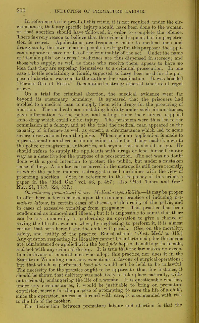 Ia reference to the proof of this crime, it is not required, under the cir- cumstances, that any specific injury should have been done to the woman, or that abortion should have •followed, in order to complete the offence. There is every reason to believe that the crime is frequent, but its perpetra- tion is secret. Applications are frequently made to medical men and druggists by the lower class of people for drugs for this purpose ; the appli- cants appear to have no idea of the criminality of the act. Under the name of ' female pills ' or ' drops,' medicines are thus dispensed in secrecy; and those who supply, as well as those who receive them, appear to have no idea that they are exposing themselves to a criminal prosecution. In one case a bottle containing a liquid, supposed to have been used for the pur- pose of abortion, was sent to the author for examination. It was labelled ' Persian Otto of Roses.' It contained a strong ethereal tincture of ergot of rye. On a trial for criminal abortion, the medical evidence went far beyond its customary boundary. It appeared that the prisoners had applied to a medical man to supply them with drugs for the procuring of abortion. The medical man, mistaking his^duty under such circumstances, gave information to the police, and acting under their advice, supplied some drug which could do no injury. The prisoners were thus led to the commission of a felony, and at the trial the medical man appeared in the capacity of informer as well as expert, a circumstance which led to some severe observations from the judge. When such an application is made to a professional man there is no objection to the fact being made known to the police or magisterial authorities, but beyond this he should not go. He should refuse to supply the applicants with drugs or lend himself in any way as a detective for the purpose of a prosecution. The act was no doubt done with a good intention to protect the public, but under a mistaken sense of duty. A similar case occurred in the metropolis still more recently, in which the police induced a druggist to sell medicines with the view of procuring abortion. (See, in reference to the frequency of this crime, a paper in the ' Med. Gaz.' vol. 46, p. 487 ; also ' Med. Times and Gaz.' Nov. 21, 1857, 524, 537.) On inducing premature labour. Medical responsibility.—It may be proper to offer here a few remarks upon the common practice of inducing pre- mahire labour, in certain cases of disease, of deformity of the pelvis, and in cases of excessive vomiting from pregnancy. This practice has been condemned as immoral and illegal; but it is impossible to admit that there can be any immorality in performing an operation to give a chance of saving the life of a woman, when, by neglecting to perform it, it is almost certain that both herself and the child will perish. (See, on the morality, safety, and utility of the practice, Eamsbotham's ' Obst. Med.' p. 315.) Any question respecting its illegality cannot be entertained ; for the means are administered or applied with the bond fide hope of benefiting the female, and not with any criminal design. It is true that the law makes no excep- tion in favour of medical men who adopt this practice, nor does it in the Statute on Wounding make any exceptions in favour of surgical operations ; but that which is performed bond fide would not be held to be unlawful. The necessity for the practice ought to be apparent: thus, for instance, it should be shown that delivery was not likely to take place naturally, with- out seriously endangering the life of a woman. It is questionable whether, under any circumstances, it would be justifiable to bring on premature expulsion, merely for the purpose of attempting to save the life of a child, since the operation, unless performed with care, is accompanied with risk to the life of the mother. The distinction between premature labour and abortion is that the