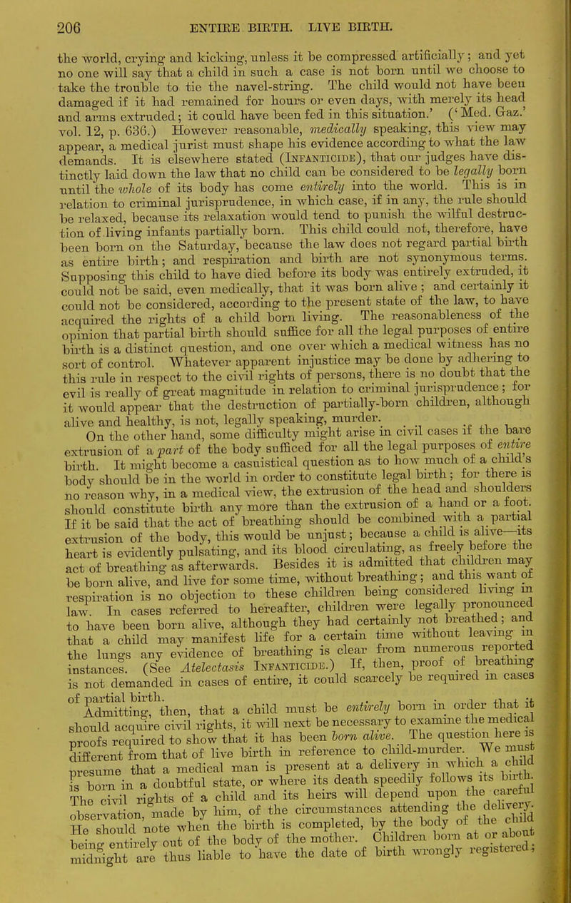 the world, crying and kicking, unless it be compressed artificially; and yet no one will say that a child in such a case is not born until we choose to take the trouble to tie the navel-string. The child would not have been damaged if it had remained for hours or even days, with merely its head and arms extruded; it could have been fed in this situation.' (' Med. Gaz.' vol. 12, p. 636.) However reasonable, medically speaking, this view may appear, a medical jurist must shape his evidence according to what the law demands. It is elsewhere stated (Infanticide), that our judges have dis- tinctly laid down the law that no child can be considered to be legally born until the wliole of its body has come entirely into the world. This is in relation to criminal jurisprudence, in which case, if in any, the rule should be relaxed, because its relaxation would tend to punish the wilful destruc- tion of living infants partially born. This child could not, therefore, have been born on the Saturday, because the law does not regard partial birth, as entire birth; and respiration and birth are not synonymous terms. Supposing this child to have died before its body was entirely extruded, it could not be said, even medically, that it was born alive ; and certainly it could not be considered, according to the present state of the law, to have acquired the rights of a child born living. The reasonableness of the opinion that partial birth should suffice for all the legal purposes of entire birth is a distinct question, and one over which a medical witness has no sort of control. Whatever apparent injustice may be done by adhering to this rule in respect to the civil rights of persons, there is no doubt that the evil is really of great magnitude in relation to criminal jurisprudence ; for it would appear that the destruction of partially-born children, although alive and healthy, is not, legally speaking, murder. _ On the other hand, some difficulty might arise m civil cases it the bare extrusion of a part of the body sufficed for all the legal purposes of entire birth It might become a casuistical question as to how much ot a child s bodv should be in the world in order to constitute legal birth; for there is no reason why, in a medical view, the extrusion of the head and shoulders should constitute birth any more than the extrusion of a hand or a toot If it be said that the act of breathing should be combined with a partial extrusion of the body, this would be unjust; because a child is alive—its heart is evidently pulsating, and its blood circulating, as freely before the act of breathing as afterwards. Besides it is admitted that children may be born alive, and live for some time, without breathing; and this want ot respiration is no objection to these children being considered living m law In cases referred to hereafter, children were legal y pronounced to have been born alive, although they had certainly not breathed; and that a child may manifest life for a certain time without leaving in the lungs any evidence of breathing is clear from numerous reported instance! (See Atelectasis Infanticide.) If, then, proof of breathing is not demanded in cases of entire, it could scarcely be required m cases °f AdmTtting!\ien, that a child must be entirely born in order that it should acquire civil rights, it will next be necessary to examme the medical proofs required to show that it has been horn alive The question here is different from that of live birth in reference to child-murder. We must Presume that a medical man is present at a delivery in which a ch W Fs born in a doubtful state, or where its death speedily follows its birth. The civil rights of a child and its heirs will depend upon the careful ZeZLn^e by him o^the circumstances attending toUng Hfi should note when the birth is completed, by the body of tin ciuiu W^ntirel? out of the body of the mother. Children born at or about rSZgU^ at thus liable to have the date of birth wrongly registered,