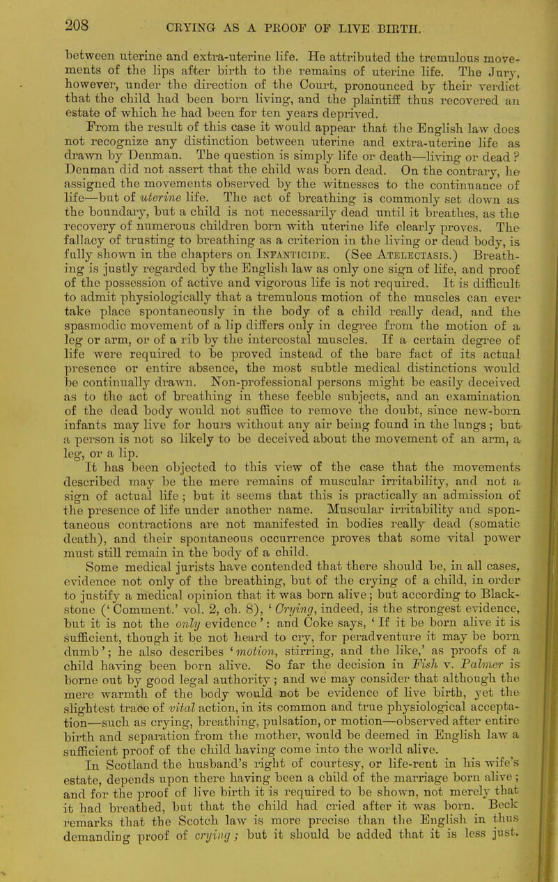 CRYING AS A PROOF OF LIVE BIRTH. between uterine and extra-uterine life. He attributed tbe tremulous move- ments of the lips after birth to the remains of uterine life. The Jury, however, under the direction of the Court, pronounced by their verdict that the child had been born living, and the plaintiff thus recovered an estate of which he had been for ten years deprived. From the result of this case it would appear that the English law does not recognize any distinction between uterine and extra-uterine life as drawn by Denman. The question is simply life or death—living or dead ? Denman did not assert that the child was born dead. On the contrary, he assigned the movements observed by the witnesses to the continuance of life—but of uterine life. The act of breathing is commonly set down as the boundary, but a child is not necessarily dead until it breathes, as the recovery of numerous children born with uterine life clearly proves. The fallacy of trusting to breathing as a criterion in the living or dead body, is fully shown in the chapters on Infanticide. (See Atelectasis.) Breath- ing is justly regarded by the English law as only one sign of life, and proof of the possession of active and vigorous life is not required. It is difficult to admit physiologically that a tremulous motion of the muscles can ever take place spontaneously in the body of a child really dead, and the spasmodic movement of a lip differs only in degree from the motion of a leg or arm, or of a rib by the intercostal muscles. If a certain degree of life were required to be proved instead of the bare fact of its actual presence or entire absence, the most subtle medical distinctions would be continually drawn. Non-professional persons might be easily deceived as to the act of breathing in these feeble subjects, and an examination of the dead body would not suffice to remove the doubt, since new-born infants may live for hours without any air being found in the lungs ; but a person is not so likely to be deceived about the movement of an arm, a leg, or a lip. It has been objected to this view of the case that the movements described may be the mere remains of muscular irritability, and not a sign of actual life ; but it seems that this is practically an admission of the presence of life under another name. Muscular irritability and spon- taneous contractions are not manifested in bodies really dead (somatic death), and their spontaneous occurrence proves that some vital power must still remain in the body of a child. Some medical jurists have contended that there should be, in all cases, evidence not only of the breathing, but of the crying of a child, in order to justify a medical opinion that it was born alive; but according to Black- stone (' Comment.' vol. 2, ch. 8), ' Crying, indeed, is the strongest evidence, but it is not the only evidence ': and Coke says, ' If it be born alive it is sufficient, though it be not heard to cry, for peradventure it may be born dumb'; he also describes ' motion, stirring, and the like,' as proofs of a child having been born alive. So far the decision in Fish v. Palmer is borne out by good legal authority ; and we may consider that although the mere warmth of the body would not be evidence of live birth, yet the slightest traoe of vital action, in its common and true physiological accepta- tion—such as crying, breathing, pulsation, or motion—observed after entire birth and separation from the mother, would be deemed in English law a sufficient proof of the child having come into the world alive. In Scotland the husband's right of courtesy, or life-rent in his wile's estate, depends upon there having been a child of the marriage born alive; and for the proof of live birth it is required to be shown, not merely thai it had breathed, but that the child had cried after it was born. Beck remarks that tbe Scotch law is more precise than the English in thus demanding proof of crying; but it should be added that it is less just.