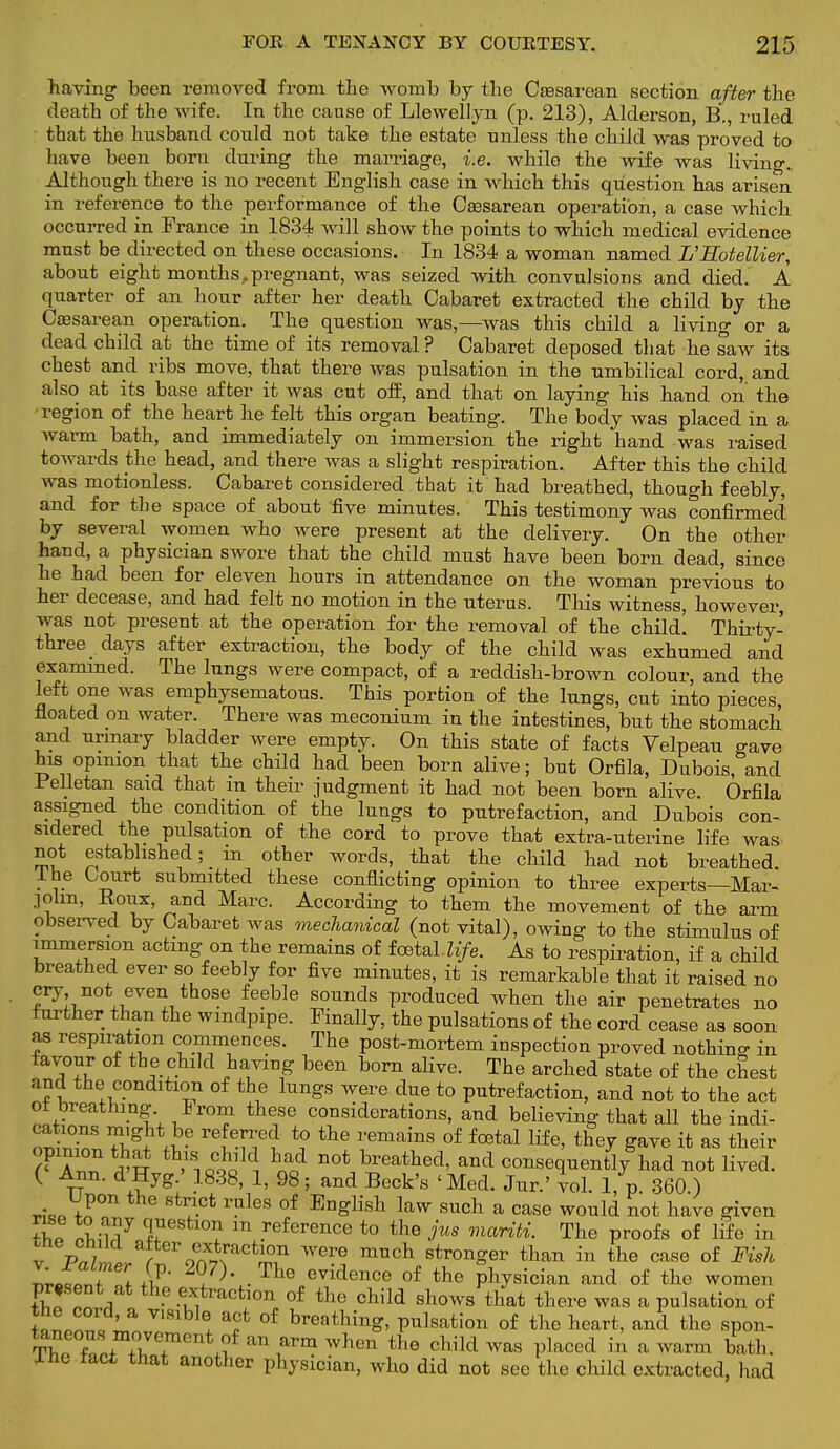 having been removed from the womb by the Caesarean section after the death of the wife. In the cause of Lleweilyn (p. 213), Alderson, B., ruled that the husband could not take the estate unless the child was proved to have been bom during the marriage, i.e. while the wife was living., Although there is no recent English case in which this question has arisen in reference to the performance of the Caesarean operation, a case which occurred in France in 1834 will show the points to which medical evidence must be directed on these occasions. In 1834 a woman named L'Hotellier, about eight months,pregnant, was seized with convulsions and died. A quarter of an hour after her death Cabaret extracted the child by the Caesarean operation. The question was,—was this child a living or a dead child at the time of its removal? Cabaret deposed that he saw its chest and ribs move, that there was pulsation in the umbilical cord, and also at its base after it was cut off, and that on laying his hand on the region of the heart he felt this organ beating. The body was placed in a warm bath, and immediately on immersion the right hand was raised towards the head, and there was a slight respiration. After this the child was motionless. Cabaret considered that it had breathed, though feebly, and for the space of about five minutes. This testimony was confirmed by several women who were present at the delivery. On the other hand, a physician swore that the child must have been born dead, since he had been for eleven hours in attendance on the woman previous to her decease, and had felt no motion in the uterus. This witness, however, was not present at the operation for the removal of the child. Thirty- three days after extraction, the body of the child was exhumed and examined. The lungs were compact, of a reddish-brown colour, and the left one was emphysematous. This portion of the lungs, cut into pieces floated on water. There was meconium in the intestines, but the stomach and urinary bladder were empty. On this state of facts Velpeau gave his opinion that the child had been born alive; but Orfila, Dubois, and Felletan said that m their judgment it had not been born alive. Orfila assigned the condition of the lungs to putrefaction, and Dubois con- sidered the pulsation of the cord to prove that extra-uterine life was not established; _ m other words, that the child had not breathed, ihe Court submitted these conflicting opinion to three experts—Mar- golin, Eotix, and Marc. According to them the movement of the arm observed by Cabaret was mechanical (not vital), owing to the stimulus of immersion acting on the remains of fcetaUi/e. As to respiration, if a child breathed ever so feebly for five minutes, it is remarkable that it raised no cry not even those feeble sounds produced when the air penetrates no further than the windpipe. Finally, the pulsations of the cord cease as soon as respiration commences. The post-mortem inspection proved nothing in favour of the child having been born alive. The arched state of the chest and the condition of the lungs were due to putrefaction, and not to the act oi breathing. From these considerations, and believing that all the indi- ™tT 7^1* .J* reSf ? *? the remains 0f foetal life> the7 ^ve it as their A™ 5Sf tb>S1±lk had not ^eathed, and consequently had not lived. ( Ann. d Hyg.' 1838, 1, 98; and Beck's 'Med. Jur.'vol. 1, p. 360.) ™p St?Ct ruleS °f ED£lish law such a case would not have given «,p llu7 lUest10^ in reference t0 the jus mariti. The proofs of life in ™.JT i iP' 1 ■ The evidence of the physician and of the women ♦E!T Y .^traction of the child shows that there was a pulsation of W™, ™ V1 ! ? °f breathing> pulsation of the heart, and the spon- taneous movement of an arm when the child was placed in a warm bath. ine tact that another physician, who did not see the child extracted, had