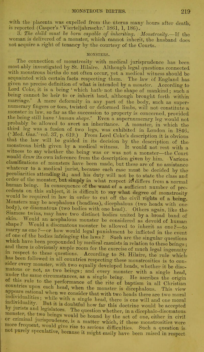 with the placenta was expelled from the uterus many hours after death, is reported (Casper's ' Vierteljahrsscbr.' 1861, 1, 186). 3. The child must be born capable of inheriting. Monstrosity.—If the woman is delivered of a monster, which cannot inherit, the husband does not acquire a right of tenancy by the courtesy of the Courts. MONSTERS. The connection of monstrosity with medical jurisprudence has been most ably investigated by St. Hilaire. Although legal questions connected with monstrous births do not often occur, yet a medical witness should be acquainted with certain facts respecting them. The law of England has. given no precise definition of what is intended by a monster. According to Lord Coke, it is a being 'which hath-not the shape of mankind; such a being cannot be heir to or inherit land, although brought forth within marriage.' A mere deformity in any part of the body, such as super- numerary fingers or toes, twisted or deformed limbs, will not constitute a monster in law, so far as the succession to property is concerned, provided the being still have ' human shape.'' Even a supernumerary leg would not probably be allowed to avert an inheritance. A monster, in which the third leg was a fusion of two legs, was exhibited in London in 1846. ('Med. Gaz.'vol. 37, p. 619.) Erom Lord Coke's description it is obvious that the law wdl be guided in its decision by the description of the monstrous birth given by a medical witness. It would not rest with a witness to say whether the being was or was not a monster—the Court would draw its own inference from the description given by him. Various, classifications of monsters have been made, but these are'of no assistance whatever to a medical jurist, because each case must be decided by the peculiarities attending it; and his duty will not be to state the class and order of the monster, but simply in what respect it* differs from a normal human being. In consequence of the want of a sufficient number of pre- cedents on this subject, it is difficult to say what degree of monstrosity would be required m law in order to cut off the civil rights of a being. Monsters may be acephalous (headless), dicephalous (two heads, with one body), or disomatous (two bodies with one head). Others again, like the hiamese twins, may have two distinct bodies united by a broad band of skin. Would an acephalous monster be considered as devoid of human shape t Would a disomatous monster be allowed to inherit as one P—to marry as one ?—or how would legal punishment be inflicted in the event or one of the bodies infringing the laws ? Such are the singular questions which have been propounded by medical casuists in relation to these beings • and there is obviously ample room for the exercise of much legal ingenuity in respect to these questions. According to St. Hilaire, the rule which has been followed m all countries respecting these monstrosities is to con- sider every monster, with two equally developed heads, whether it be diso- «lTU!i.0r n0t' ?R tw° beiDgs; and evei7 monster with a single head, unaer the same circumstances, as a single being. He ascribes the origin rnJnS the, Performance of the rite of baptism in all Christian ~ ^P™ each head, when the monster is dicephalous. This view SSSm^!* ^ We consider tflat with two heads there are two moral £3Z nn I* 5 iT^!6 a 8iDSIe heaCl' there iS 0116 and 0ne m0ral ZT+a J\ i ■ Vfc 18 doubtful ''ow far this doctrine would be accepted ™niSr *w le^sl.ators- The question whether, in a dicephalo-disomatous m nrfS ^ ■ ™ld be bound b7 the act of one, either in civil «Tn«r? ^prudence, is a matter which, if these monstrosities were more frequent, would give rise to serious difficulties. Such a question is. not purely speculative, because it might easily have been raised in respect