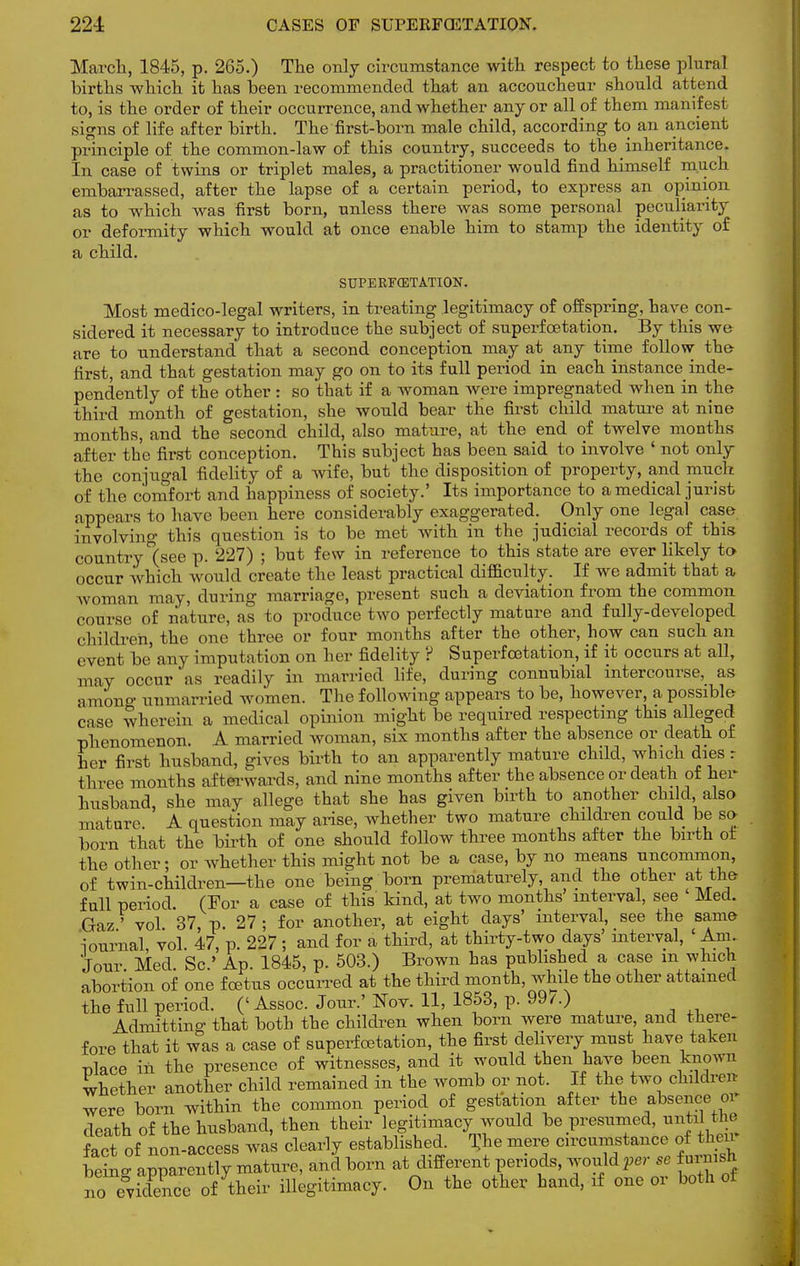 March, 1845, p. 265.) The only circumstance with respect to these plural births which it has been recommended that an accoucheur should attend to, is the order of their occurrence, and whether any or all of them manifest signs of life after birth. The first-born male child, according to an ancient principle of the common-law of this country, succeeds to the inheritance. In case of twins or triplet males, a practitioner would find himself much embarrassed, after the lapse of a certain period, to express an opinion as to which was first born, unless there was some personal peculiarity or deformity which would at once enable him to stamp the identity of a child. SUPERFffiTATION. Most medico-legal writers, in treating legitimacy of offspring, have con- sidered it necessary to introduce the subject of superfcetation. By this we are to understand that a second conception may at any time follow the first, and that gestation may go on to its full period in each instance inde- pendently of the other : so that if a woman were impregnated when in the third month of gestation, she would bear the first child mature at nine months, and the second child, also mature, at the end of twelve months after the first conception. This subject has been said to involve ' not only the conjugal fidelity of a wife, but the disposition of property, and much of the comfort and happiness of society.' Its importance to a medical jurist appears to have been here considerably exaggerated. Only one legal case involving this question is to be met with in the judicial records of this country (see p. 227) ; but few in reference to this state are ever likely to occur which would create the least practical difficulty. If we admit that a woman may, during marriage, present such a deviation from the common course of nature, as to produce two perfectly mature and fully-developed children, the one three or four months after the other, how can such an event be any imputation on her fidelity ? Superfcetation, if it occurs at all, may occur as readily in married life, during connubial intercourse, as among unmarried women. The following appears to be, however, a possible case wherein a medical opinion might be required respecting this alleged phenomenon. A married woman, six months after the absence or death of her first husband, gives birth to an apparently mature child, which dies r three months afterwards, and nine months after the absence or death of her husband, she may allege that she has given birth to another child also mature A question may arise, whether two mature children could be so- born that the birth of one should follow three months after the birth of the other; or whether this might not be a case, by no means uncommon, of twin-children—the one being born prematurely, and the other at the full period. (For a case of this kind, at two months interval, see Med. Gaz' vol. 37, p. 27 ; for another, at eight days' interval, see the same journal, vol. 47, p. 227 ; and for a third, at thirty-two days' mterval, ' Am- Jour Med. Sc.' Ap. 1845, p. 503.) Brown has published a case m which abortion of one foetus occurred at the third month, while the other attained the full period. ('Assoc. Jour.' Nov. 11, 1853, p. 99/.) Admitting that both the children when born were mature, and there- fore that it was a case of superfcetation, the first delivery must have taken nlace in the presence of witnesses, and it would then have been known whether another child remained in the womb or not. If the two children were born within the common period of gestation after the absence or death of the husband, then their legitimacy would be presumed, imtd the fact of non-access was clearly established. T>e mere circumstance of then being apparently mature, and born at different periods, would per se fm nwh no evidence of their illegitimacy. On the other hand, if one or both of