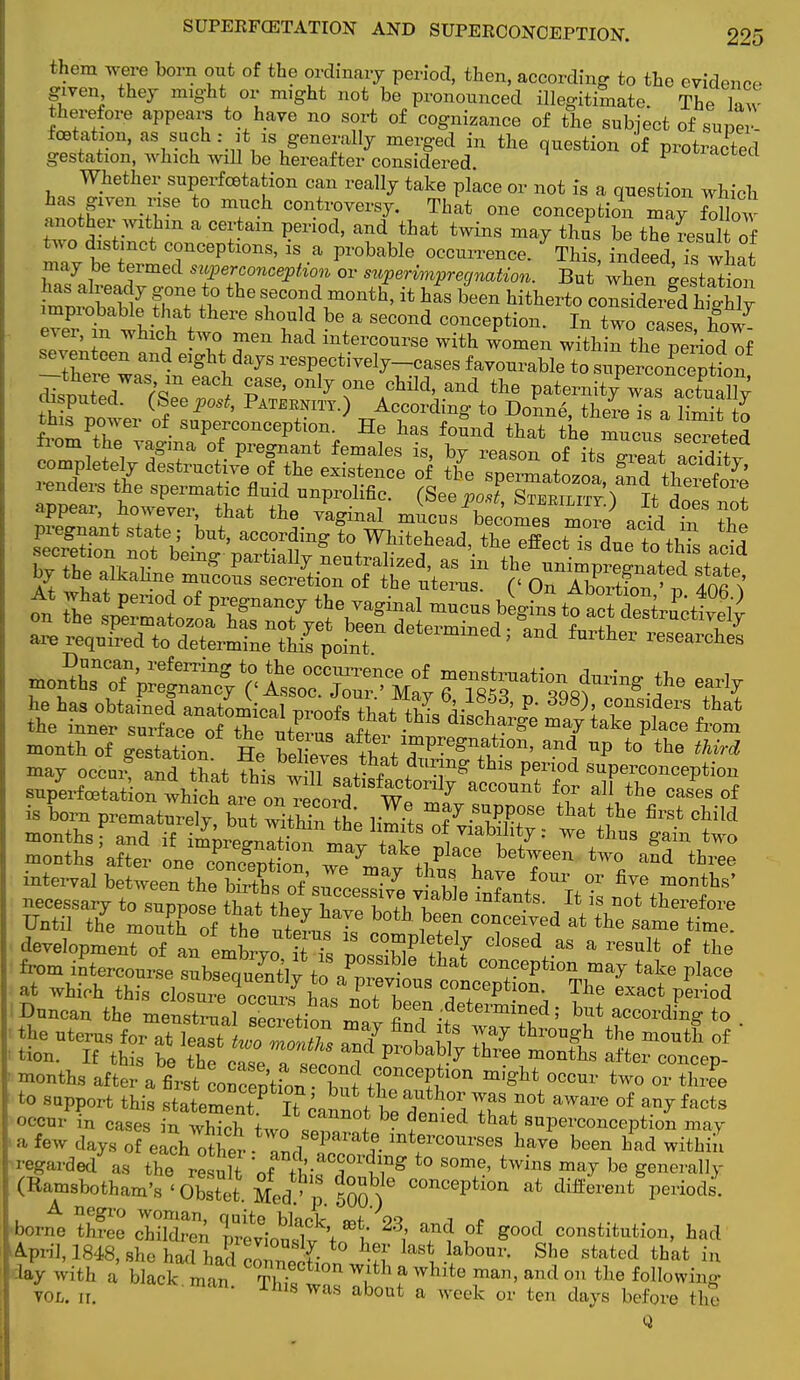 them were born out of the ordinary period, then, according to the evidence given they might or might not be pronounced illegitimate. The law therefore appears to have no sort of cognizance of the subject of super! foetation, as such : it 1S generally merged in the question of protracted gestation, which will be hereafter considered o^actea Whether superfcetation can really take place or not is a question which has given rise to much controversy. That one conception may fXw tZ ,hm a Ce?8m ^n0d' and that twins ma7 th°s be theLul of two distinct conceptions, is a probable occurrence. This, indeed is what may be termed superconoepHon or snperinnpr equation. But ifcTratrtton rP: bait e ththe rzdrnt*>{t bee» hitb-to «fer^ eZ t whioW, 6 bla SeC°nd option. In two cases, hoJ- e^er, m winch two men had intercourse with women within the period of seventeen and eight days respectively-cases favourable to ^p^SfoS -there was m each case, only one child, and the paternity™ disputed. (See post, Paternity.) According to Donne SSe™ ltmit ?. this power of superconception. He has found that the mucuss^eted from the vagina of pregnant females is, by reason of its JZ acTditv completely destructive of the existence of the spermatozoa £,d +1 i 7' Anders the spermatic fluid unprolific. (See poWt^ appear however that the vaginal xnicusTe^ZleKcL iT 2e pregnant state; but, according to Whitehead thP rflJTlt ^ + ,, * •? by the alkaline mucous secretion of the uterus (<■ at; Z- > S month of estatioT, Tr! Ir ^impregnation, and up to the third =bi^ necessaiyTZ^Be Shtl ?»r??».TUe Jt is not * Until the mouth of tnT S!7 y ° ^ ff? conceived at the same time. development of L emW0Ut tTs Iffi Cl°Sed a§ a resalt of ^ from intercourse subsetTtlv to  ^ concePtion may take place I Jt-M KM 5k&! ■ month, after a firs Lnoeptfow °°MeP*'°I> ™gM occnr two or thrfe toSapp„rt this stated H c±ott£STf„f?la™ - support tins statement. It cannot hp Iu * U1 anjIacts occur in cases in which two 11 I Z ed that saP«-conception may a few days of each other ZdT*mtfC011rses have been had within regarded as the result of ^ T T^g ° S°me' twlnS ma^ be Se™rally (Ramsbotham's <Obstet Med!' p 500 ) COnCeptl0n at difterent P^ods. ■ W three SS5 SouS^h * *0od institution, had April, 1848, she had had3 n ^ -lab°Ur- She stated that ' lay with a black ™ * C°rrn1:eCtl0n W,lth a whit« ran, and on the follow. lay with a black man T™Ctl0n ^ ? WMte m£U1' and 0n the following vol. 11. K rh'8 was ahout a week or ten days before the Q