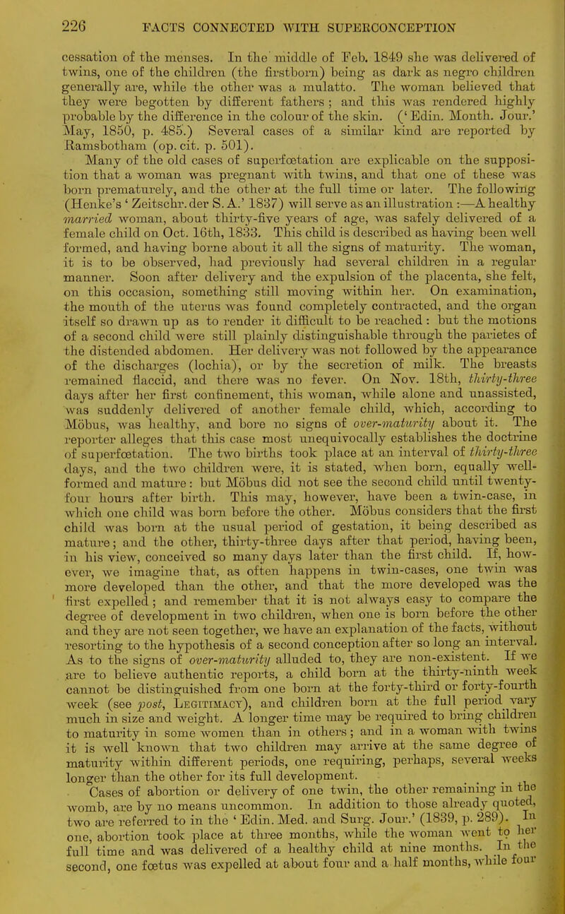 cessation of the menses. In the middle of Feb. 1849 she was delivered of twins, one of the children (the firstborn) being as dark as negro children generally are, while the other was a mulatto. The woman believed that they were begotten by different fathers; and this was rendered highly probable by the difference in the colour of the skin. ('Edin. Month. Jour.' May, 1850, p. 485.) Several cases of a similar kind are reported by ilamsbotham (op. cit. p. 501). Many of the old cases of superfcetation are explicable on the supposi- tion that a woman was pregnant with twins, and that one of these was born prematurely, and the other at the full time or later. The following (Henke's ' Zeitschr. der S. A.' 1837) will serve as an illustration :—A healthy married woman, about thirty-five years of age, was safely delivered of a female child on Oct. 16th, 1833. This child is described as having been well formed, and having borne about it all the signs of maturity. The woman, it is to be observed, had previously had several children in a regular manner. Soon after delivery and the expulsion of the placenta, she felt, on this occasion, something still moving within her. On examination, the mouth of the uterus was found completely contracted, and the organ itself so drawn up as to render it difficult to be reached : but the motions of a second child were still plainly distinguishable through the parietes of the distended abdomen. Her delivery was not followed by the appearance of the discharges (lochia), or by the secretion of milk. The breasts remained flaccid, and there was no fever. On Nov. 18th, thirty-three days after her first confinement, this woman, while alone and unassisted, was suddenly delivered of another female child, which, according to Mobus, was healthy, and bore no signs of over-maturity about it. The reporter alleges that this case most unequivocally establishes the doctrine of superfcetation. The two births took place at an interval of thirty-three days, and the two children were, it is stated, when born, equally well- formed and mature : but Mobus did not see the second child until twenty- loin hours after birth. This may, however, have been a twin-case, in which one child was born before the other. Mobus considers that the first child was born at the usual period of gestation, it being described as mature; and the other, thirty-three days after that period, having been, in his view, conceived so many days later than the first child. If, how- ever, we imagine that, as often happens in twin-cases, one twin was more developed than the other, and that the more developed was the first expelled; and remember that it is not always easy to compare the degree of development in two children, when one is born before the other and they are not seen together, we have an explanation of the facts, without resorting to the hypothesis of a second conception after so long an interval. As to the signs of over-maturity alluded to, they are non-existent. If we are to believe authentic reports, a child born at the thirty-ninth week cannot be distinguished from one born at the forty-third or forty-fourth week (see post, Legitimacy), and children born at the full period vary much in size and weight. A longer time may be required to bring children to maturity in some women than in others; and in a woman with twins it is well known that two children may arrive at the same degree of maturity within different periods, one requiring, perhaps, several weeks longer than the other for its full development. Cases of abortion or delivery of one twin, the other remaining in the womb, are by no means uncommon. In addition to those already quoted, two are referred to in the ' Edin. Med. and Surg. Jour.' (1839, p. 289). Tn one, abortion took place at three months, while the woman went to her full time and was delivered of a healthy child at nine months. In the second, one foetus was expelled at about four and a half months, while four