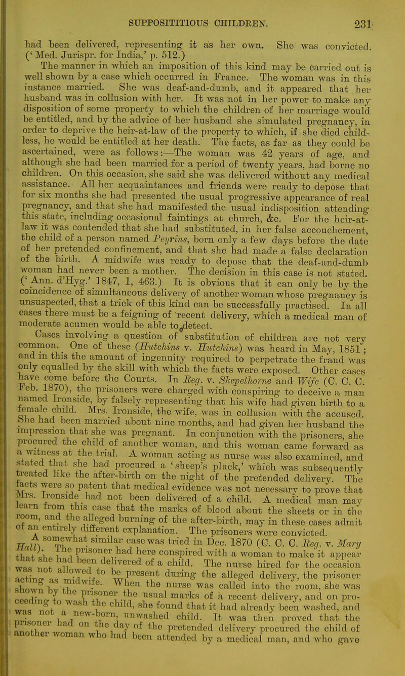 had been delivered, representing it as her own. She was convicted. (' Med. Jurispr. for India,' p. 512.) The manner in which an imposition of this kind may be carried out is well shown by a case which occurred in France. The woman was in this instance married. She was deaf-and-dumb, and it appeared that her husband was in collusion with her. It was not in her power to make any disposition of some property to which the children of her marriage would be entitled, and by the advice of her husband she simulated pregnancy, in order to deprive the heir-at-law of the property to which, if she died child- less, he would be entitled at her death. The facts, as far as they could be ascertained, were as follows:—The woman was 42 years of age, and although she had been married for a period of twenty years, had borne no children. On this occasion, she said she was delivered without any medical assistance. All her acquaintances and friends were ready to depose that for six months she had presented the usual progressive appearance of real pregnancy, and that she had manifested the usual indisposition attending this state, including occasional faintings at church, &c. For the heir-at- law it was contended that she had substituted, in her false accouchement, the child of a person named Peyrins, born only a few days before the date of her pretended confinement, and that she had made a false declaration of the birth. A midwife was ready to depose that the deaf-and-dumb woman had never been a mother. The decision in this case is not stated. (' Ann. d'Hyg.' ]847, 1, 463.) It is obvious that it can only be by the coincidence of simultaneous delivery of another woman whose pregnancy is unsuspected, that a trick of this kind can be successfully practised. In all cases there must be a feigning of recent delivery, which a medical man of moderate acumen would be able to^etect. Cases involving a question of substitution of children are not very common. _ One of these (HutcUus v. Sutchins) was heard in May, 1851; and m this the amount of ingenuity required to perpetrate the fraud was only equalled by the skill with which the facts were exposed. Other cases wl6 iCS^ bef°re the Ccmrts- In Be9- v. SJeepelhorne and Wife (0. C. C. *eb. 1870), the prisoners were charged with conspiring to deceive a man named Ironside, by falsely representing that his wife had given birth to a iemale child. Mrs. Ironside, the wife, was in collusion with the accused, bne had been married about nine months, and had given her husband the impression that she was pregnant. In conjunction with the prisoners, she procured the child of another woman, and this woman came forward as a fitness at the trial. A woman acting as nurse was also examined, and stated that she had procured a 'sheep's pluck,' which was subsequently treated like the after-birth on the night of the pretended delivery. The tacts were so patent that medical evidence was not necessary to prove that Mrs. Ironside had not been delivered of a child. A medical man may learn from this case that the marks of blood about the sheets or in the room, and the alleged burning of the after-birth, may in these cases admit 01 an entirely different explanation. The prisoners were convicted. TT„m Som,t • Slmilf case was tried in Dec- 1870 (0. C. C. Beg. v. Mary tlltL t i P™™;?1 here conspired with a woman to make it appear w«, w ii 77IC ,vered of a cWld- Tlie ™rse hired for the occasion 3„r. ali0.^eV0 Present during the alleged delivery, the prisoner acting as midwife. When the nurse was called into the room, she was s o , by the Prisoner the usual marks of a recent delivery, and on pro- ceecbng to wash the child, she found thai it had already been washed, was oo1 a. new-fc»om, unwashed child. It wns then proved that the fmsoner bad on the day of the pretended delivery procured the child of another woman who had been attended by a medical man, and who gave