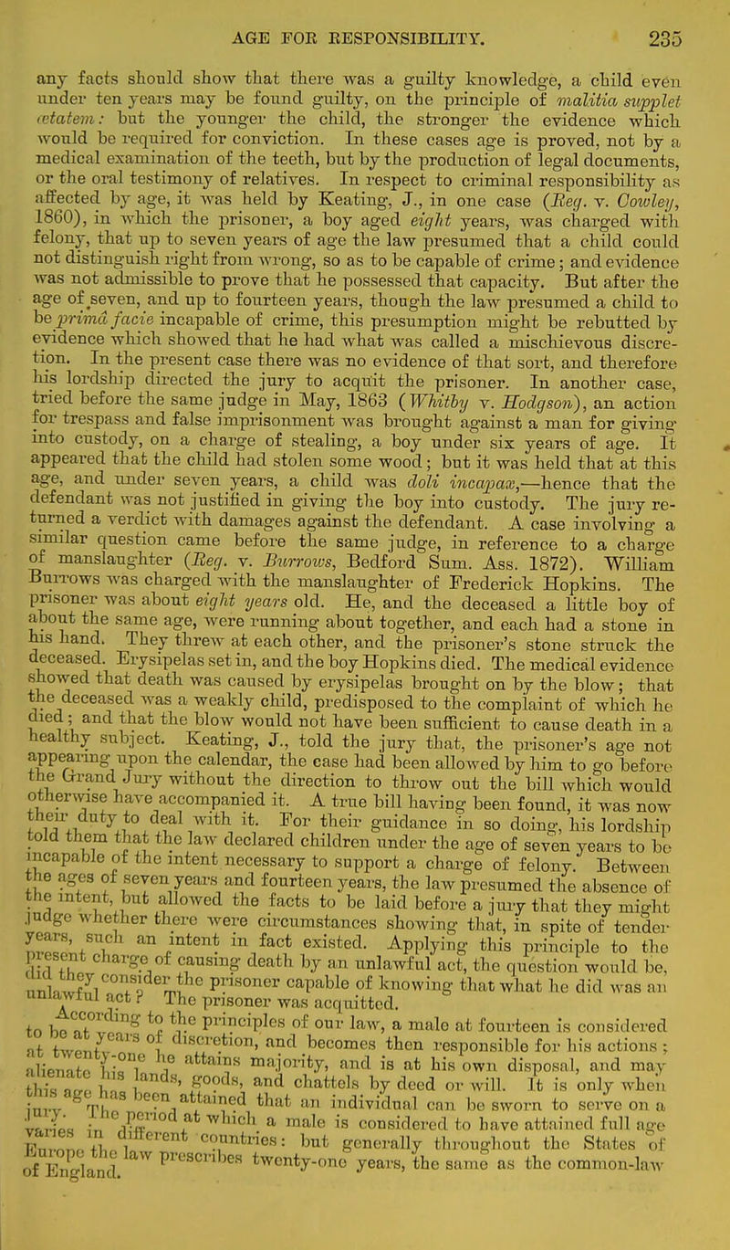 any facts should show that there was a guilty knowledge, a child even under ten years may be found guilty, on the principle of malitia supplet cetatem: but the younger the child, the stronger the evidence which would be required for conviction. In these cases age is proved, not by a medical examination of the teeth, but by the production of legal documents, or the oral testimony of relatives. In respect to criminal responsibility as affected by age, it was held by Keating, J., in one case (Beg. v. Cowley, 1860), in which the prisoner, a boy aged eight years, was charged with felony, that up to seven years of age the law presumed that a child could not distinguish right from wrong, so as to be capable of crime; and evidence was not admissible to prove that he possessed that capacity. But after the age of seven, and up to fourteen years, though the law presumed a child to be prima facie incapable of crime, this presumption might be rebutted by evidence which showed that he had what was called a mischievous discre- tion. In the present case there was no evidence of that sort, and therefore his lordship directed the jury to acquit the prisoner. In another case, tried before the same judge in May, 1863 (Whitby v. Hodgson), an action for trespass and false imprisonment was brought against a man for giving* into custody, on a charge of stealing, a boy under six years of age. It appeared that the child had stolen some wood; but it was held that at this age, and under seven years, a child was doli incapax,—hence that the defendant was not justified in giving the boy into custody. The jury re- turned a verdict with damages against the defendant. A case involving a similar question came before the same judge, in reference to a charge of manslaughter (Beg. v. Burrows, Bedford Sum. Ass. 1872). William Burrows was charged with the manslaughter of Frederick Hopkins. The prisoner was about eight years old. He, and the deceased a little boy of about the same age, were running about together, and each had a stone in his hand. They threw at each other, and the prisoner's stone struck the deceased. Erysipelas set in, and the boy Hopkins died. The medical evidence showed that death was caused by erysipelas brought on by the blow; that the deceased Avas a weakly child, predisposed to the complaint of which he cUed; and that the blow would not have been sufEcient to cause death in n healthy subject. Keating, J., told the jury that, the prisoner's age not appearing upon the calendar, the case had been allowed by him to go before the Lrrand Juiy without the direction to throw out the bill which would otherwise have accompanied it. A true bill having been found, it was now then^ duty to deal with it. For their guidance in so doing, his lordship told them that the law declared children under the age of seven years to be incapable of the intent necessary to support a charge of felony. Between the ages of seven years and fourteen years, the law presumed the absence of the intent, but allowed the facts to be laid before a jury that they might .indgo whether there were circumstances showing that, in spite of tender J--, such an intent in fact existed. Applying this principle to the present charge of causing death by an unlawful act, the question would be, unwJl??J PV1S0ner caPable of knowing that what he did was an unlawful act i The prisoner was acquitted. tn bt?f°r g *2 ^ Pri?ciPles of our law, a male at fourteen is considered Z °l dlscretlon>'and becomes then responsible for his actions ; alVnnto uTZ i attaT majority, and is at his own disposal, and may S£™ t andH' 5°0dH' and battels by deed or will. It is only when n l Th ,atita',?ed that aD dividual can be sworn to serve on a in r£ x cH a male is considered to have attained full age S '! Afferent countries: but generally throughout the States of ofEngland. PreSCnbeS ^enty-ono years, the same as the common-law