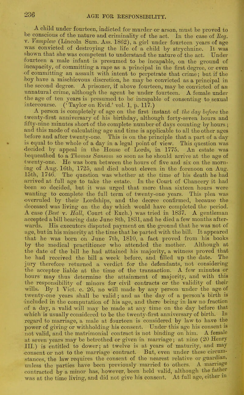 A child under fourteen, indicted for murder or arson, must be proved to be conscious of the nature and criminality of the act. In the case of Beg. v. Vampleio (Lincoln Sum. Ass. 1862), a girl under fourteen years of age was convicted of destroying the life of a child by strychnine. It was shown that she was competent to understand the nature of the act. Under fourteen a male infant is presumed to be incapable, on the ground of incapacity, of committing a rape as a principal in the first degree, or even of committing an assault with intent to perpetrate that crime; but if the boy have a mischievous discretion, he may be convicted as a principal in the second degree. A prisoner, if above fourteen, may be convicted of an unnatural crime, although the agent be under fourteen. A female under the age of ten years is presumed to be incapable of consenting to sexual intercourse. (' Taylor on Evid.' vol. 1, p. 117.) A person is completely of age on the first instant of the day before the twenty-first anniversary of his birthday, although forty-seven hours and fifty-nine minutes short of the complete number of days counting by hours ; and this mode of calculating age and time is applicable to all the other ages I lefore and after twenty-one. This is on the principle that a part of a day is equal to the whole of a day in a legal point of view. This question was decided by appeal in the House of Lords, in 1775. An estate was Ix queathed to a Thomas Sansom so soon as he should arrive at the age of ( wenty-one. He was born between the hours of five and six on the morn- ing of Aug. 16th, 1725, and died about eleven in the forenoon on Aug. 15th, 1746. The question was whether at the time of his death he had arrived at full age to take the estate. In the Court of Chancery it had •been so decided, but it Avas urged that more than sixteen hours were wanting to complete the full term of twenty-one years. This plea was overruled by their Lordships, and the decree confirmed, because the deceased was living on the day which would have completed the period. A case (Best v. Hall, Court of Exch.) was tried in 1837. A gentleman accepted a bill bearing date June 8th, 1831, and he died a few months after- wards. His executors disputed payment on the ground that he was not of age, but in his minority at the time that be parted with the bill. It appeared that he was born on June 7th, 1810, a fact proved from his books by the medical practitioner who attended the mother. Although at the date of the bill he had attained his majority, a witness proved that he had received the bill a week before, and filled up the date. The jury therefore returned a verdict for the defendants, not considering the acceptor liable at the time of the transaction. A few minutes or hours may thus determine the attainment of majority, and with this the responsibility of minors for civil contracts or the validity of their wills. By 1 Vict. c. 26, no will made by any person under the age of twenty-one years shall be valid; and as the day of a person's birth is included in the computation of his age, and there being in law no fraction of a day, a valid will may be made at any time on the day before that ivvhich is usually considered to be the twenty-first anniversary of birth. In regard to marriage, a male at fourteen is considered by law to have the power of giving or withholding his consent. Under this age his consent is not valid, and the matrimonial contract is not binding on him. A female at seven years may be betrothed or given in marriage; at nine (20 Henry III.) is entitled to dower; at twelve is at years of maturity, and may •consent or not to the marriage contract. Bat, even under these circum- stances, the law requires the consent of the nearest relative or guardian, unless the parties have been previously married to others. A marriage contracted by a minor has, however, been held valid, although the father was at the time living, and did not give his consent. At full age, either W