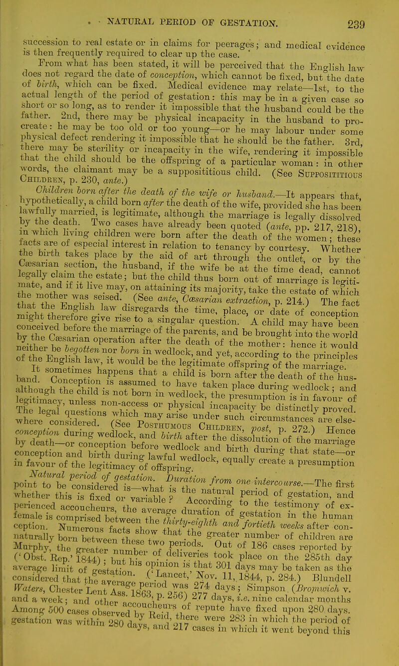 succession to real estate or in claims for peerages; and medical evidence is then frequently required to clear up the case. ' From what has been stated, it will be perceived that the English law does not regard the date of conception, which cannot be fixed, butthe date of birth, which can be fixed. Medical evidence may relate—1st to the actual length of the period of gestation: this may be in a given' case so short or so long, as to render it impossible that the husband could be the lather. 2nd, there may be physical incapacity in the husband to pro- create : he may be too old or too young—or he may labour under some physical defect rendering it impossible that he should be the father. 3rd there may be•sterility or incapacity in the wife, rendering it impossible that.the^ child should be the offspring of a particular woman: in other c£^£%g%£F be a PP**™ cMd' (^e Supposes hJSd^°rnt-ZtU defl °/the W{fe or ^and.-It appears that, hypothetically, a child born after the death of the wife, provided she has been lawfully married^ is legitimate, although the marriage is legally dissolved by the death. Two cases have already been quoted (ante, pp. 217 218) in which living children were born after the death of the women;' These facts are of especial interest m relation to tenancy by courtesy. Whether the birth takes place by the aid of art through the outle( or by the Cesanan section, the husband, if the wife be tt the time dead, cannot legally claim the estate; but the child thus born out of marriage is le^iti Z moattr w ,™ att™g its take the estale o which T\ v (SeG ante> Ga}sa™n extraction, p. 214.) The fact mkfhtw/' ■ ^ dTgardS the time' Place> OT dkte of conception 3 therefore give rise to a singular question. A child may have been bv the ell: 6 mtVrmg! °f tU Parents' and be h^ugU into the world C l £ °Perat70n aft6r the dGath of the motlier: hence it won d neither be begotten nor horn m wedlock, and yet, according to the prinlhdes wxitjie considered, (bee Posthumous Children voit -n 979 ^ tt perienced accoucheurs T ' 1AcCf.rdmg to the testimony of ex- ^taoSSne^ZT^^S1 °f/estation the7human ception. Numerous £ 1 ^ty-atghth and fortieth weeks after con- naturally born lXeenthoS7 ^ g^ater nUmber of children are Murphyf the Irea er nu™f 7 f^' °Ut °f 186 cases ^ted by ('Obst! Rep ' fsSl WV °f dchvmes took place on the 285th day average limit ofi5 18 T?10n 18 fcllat 301 days may be taken as the considered ZfthfttZ' „ U»- 1844> V 284-> ^undell Waters, Chester lS^^ |# **** \ Simpson (W v. and a week; and other ^1 \V K 7 days, nine calendar months Among 500 case* oh^T^T^ ^ lm° fixod I»>» ^ gestation was within^ 28olts and^^ 28?-T ?vl,ich ^ Period of Ua->R> and cases m which it went beyond this