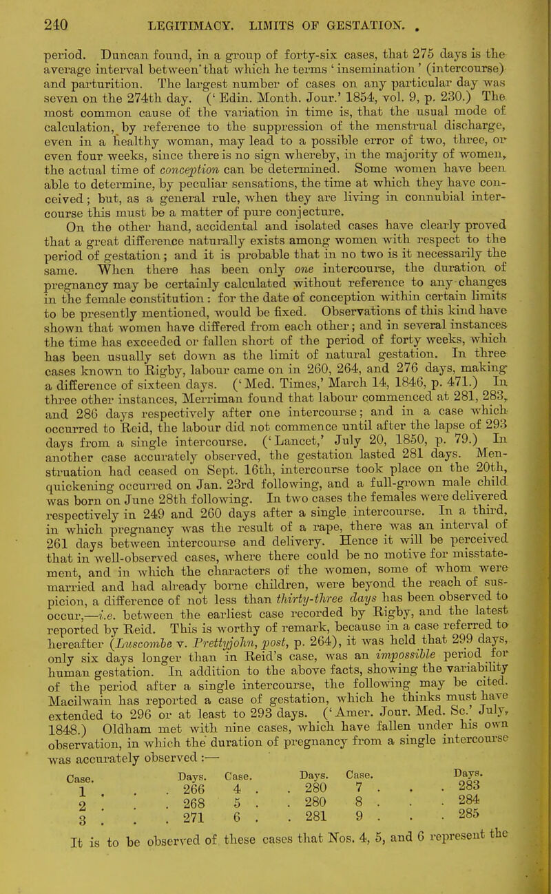 period. Duncan found, in a group of forty-six cases, that 275 days is the average interval between'that which he terms ' insemination' (intercourse) and parturition. The largest number of cases on any particular day was seven on the 274th day. (' Edin. Month. Jour.' 1854, vol. 9, p. 230.) The most common cause of the variation in time is, that the usual mode of calculation, by reference to the suppression of the menstrual discharge, even in a healthy woman, may lead to a possible error of two, three, or even four weeks, since there is no sign whereby, in the majority of women, the actual time of conception can be determined. Some women have been able to determine, by peculiar sensations, the time at which they have con- ceived ; but, as a general rule, when they are living in connubial inter- course this must be a matter of pure conjecture. On the other hand, accidental and isolated cases have clearly proved that a great difference naturally exists among women with respect to the period of gestation ; and it is probable that in no two is it necessarily the same. When there has been only one intercourse, the duration of pregnancy may be certainly calculated without reference to any changes in the female constitution : for the date of conception within certain limits to be presently mentioned, would be fixed. Observations of this kind have shown that women have differed from each other; and in several instances the time has exceeded or fallen short of the period of forty weeks, which has been usually set down as the limit of natural gestation. In three cases known to Rigby, labour came on in 260, 264, and 276 days, making a difference of sixteen days. (' Med. Times,' March 14, 1846, p. 471.) In three other instances, Merriman found that labour commenced at 281, 283, and 286 days respectively after one intercourse; and in a case which occurred to Reid, the labour did not commence until after the lapse of 293 days from a single intercourse. ('Lancet,' July 20, 1850, p. 79.) In another case accurately observed, the gestation lasted 281 days. Men- struation had ceased on Sept. 16th, intercourse took place on the 20th, quickening occurred on Jan. 23rd following, and a full-grown male child was born on June 28th following. In two cases the females were delivered respectively in 249 and 260 days after a single interconrse. In a third, in which pregnancy was the result of a rape, there was an interval of 261 days between intercourse and delivery. Hence it will be perceived that in well-observed cases, where there could be no motive for misstate- ment, and in which the characters of the women, some of whom wero married and had already borne children, were beyond the reach of sus- picion, a difference of not less than thirty-three days has been observed to occur,—i.e. between the earliest case recorded by Rigby, and the latest reported by Reid. This is worthy of remark, because in a case referred to hereafter (Luscombe v. Prettyjohn, post, p. 264), it was held that 299 days, only six days longer than in Reid's case, was an impossible period tor human gestation. In addition to the above facts, showing the variability of the period after a single intercourse, the following may be cited. Macilwain has reported a case of gestation, which he thinks must have extended to 296 or at least to 293 days. ('Amer. Jour. Med. Sc.] July, 1848.) Oldham met with nine cases, which have fallen under his own observation, in which the duration of pregnancy from a single intercourse was accurately observed :— Case. Days. Case. Days. Case. Days. 1 . 266 4 .. 280 7 ... 283 o ' .268 5 . .280 8 . . .284 3 i , .271 6 . .281 9 . . .285 It is to be observed of these cases that Nos. 4, 5, and 6 represent the