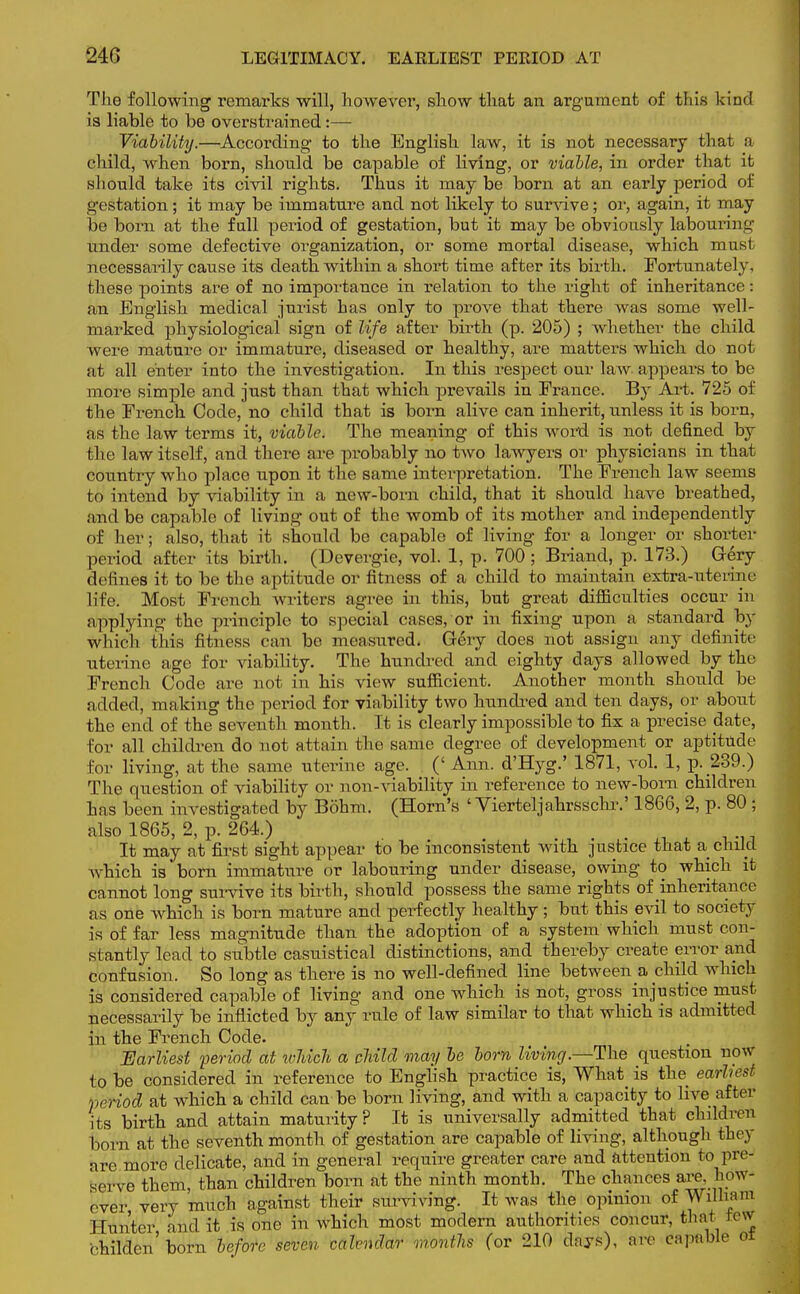 24G LEGITIMACY. EARLIEST PERIOD AT The following remarks will, however, show that an argument of this kind is liable to be overstrained:— Viability.—According to the English law, it is not necessary that a child, when born, should be capable of living, or viable, in order that it should take its civil rights. Thus it maybe born at an early period of gestation; it may be immature and not likely to survive; or, again, it may be born at the full period of gestation, but it may be obviously labouring under some defective organization, or some mortal disease, which must necessarily cause its death within a short time after its birth. Fortunately, these points are of no importance in relation to the right of inheritance: an English medical jurist has only to prove that there was some well- marked physiological sign of life after birth (p. 205) ; whether the child were mature or immature, diseased or healthy, are matters which do not at all enter into the investigation. In this respect our law appears to be more simple and just than that which prevails in France. By Art. 725 of the French Code, no child that is born alive can inherit, unless it is born, as the law terms it, viable. The meaning of this word is not defined by the law itself, and there are probably no two lawyers or physicians in that country who place upon it the same interpretation. The French law seems to intend by viability in a new-born child, that it should have breathed, and be capable of living out of the womb of its mother and independently of her; also, that it should be capable of living for a longer or shorter period after its birth. (Devergie, vol. 1, p. 700; Briand, p. 173.) Grery <l< lines it to be the aptitude or fitness of a child to maintain extra-uterine life. Most French writers agree in this, but great difficulties occur in applying the principle to special cases, or in fixing upon a standard by which this fitness can be measured. Gery does not assign any definite uterine age for viability. The hundred and eighty days allowed by the French Code are not in his view sufficient. Another month should be added, making the period for viability two hundred and ten days, or about the end of the seventh month. It is clearly impossible to fix a precise date, for all children do not attain the same degree of development or aptitude Eor living, at the same uterine age. (' Ann. d'Hyg.' 1871, vol. 1, p. 239.) The question of viability or non-viability in reference to new-born children has been investigated by Bohm. (Horn's ' Vierteljahrsschr.' 1866, 2, p. 80 ; also 1865, 2, p. 264.) It may at first sight appear to be inconsistent with justice that a child which is born immature or labouring under disease, owing to which it cannot long survive its birth, should possess the same rights of inheritance as one which is born mature and perfectly healthy ; but this evil to society is of far less magnitude than the adoption of a system which must con- stantly lead to subtle casuistical distinctions, and thereby create error and confusion. So long as there is no well-defined line between a child which is considered capable of living and one which is not, gross injustice must necessarily be inflicted by any rule of law similar to that which is admitted in the French Code. Earliest period at iclvich a child may be bom living.—The question now to be considered in reference to English practice is, What is the earliest period at which a child can be born living, and with a capacity to live after its birth and attain maturity? It is universally admitted that children born at the seventh month of gestation are capable of living, although they are more delicate, and in general require greater care and attention to pre- serve them, than children born at the ninth month. The chances are. how- ever very much against their surviving. It was the opinion of Willia' Hunter and it is one in which most modern authorities concur, that lew childen'born before seven calendar months (or 210 days), are capable M