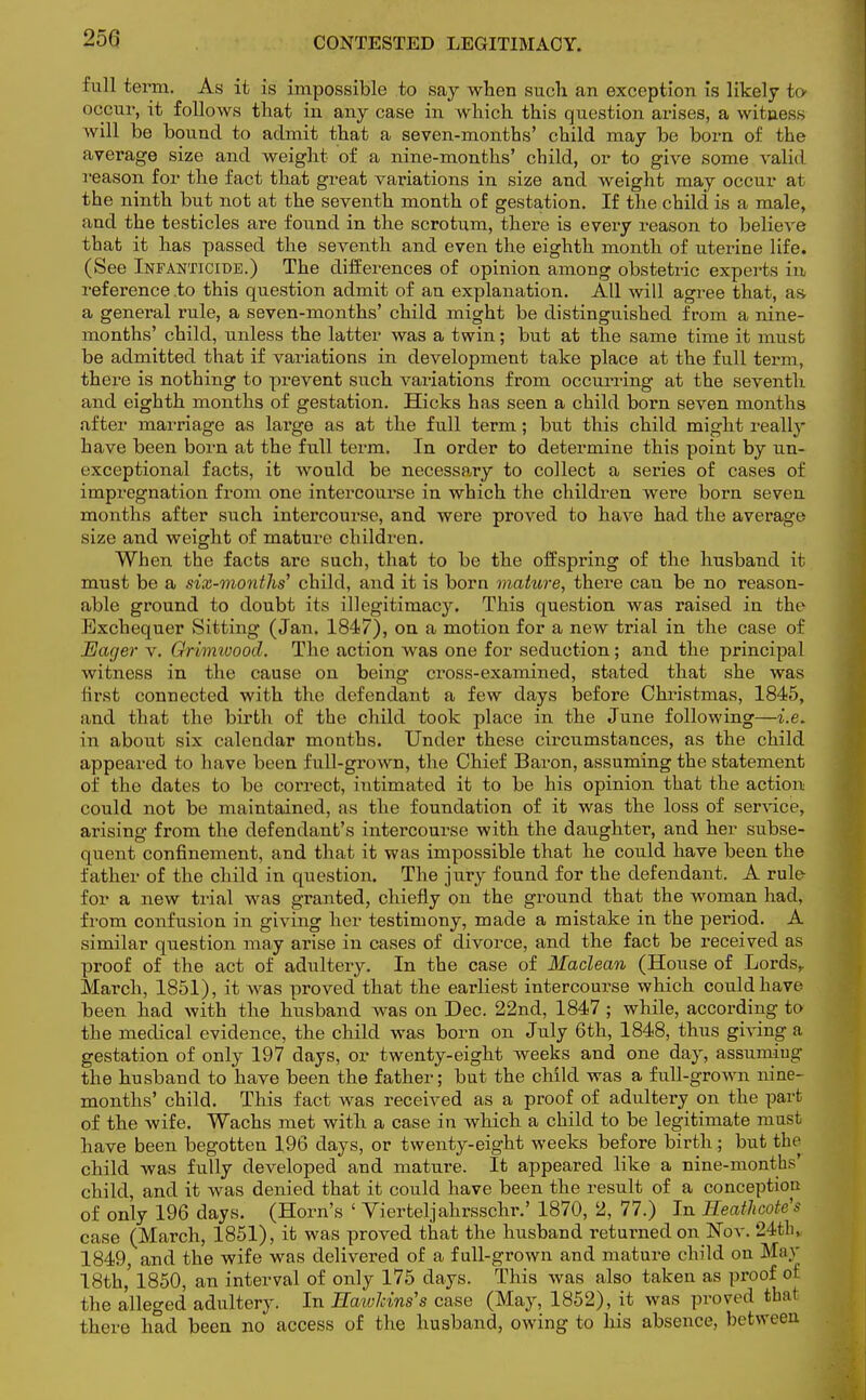 250 full term. As it is impossible to say when such, an exception is likely to occur, it follows that in any case in which this question arises, a witness will be bound to admit that a seven-months' child may be born of the average size and weight of a nine-months' child, or to give some valid reason for the fact that great variations in size and weight may occur at the ninth but not at the seventh month o£ gestation. If the child is a male, and the testicles are found in the scrotum, there is every reason to believe that it has passed the seventh and even the eighth month of uterine life. (See Infanticide.) The differences of opinion among obstetric experts in reference .to this question admit of an explanation. All will agree that, as. a general rule, a seven-months' child might be distinguished from a nine- months' child, unless the latter was a twin; but at the same time it must be admitted that if variations in development take place at the full term, there is nothing to prevent such variations from occurring at the seventh and eighth months of gestation. Hicks has seen a child born seven months after marriage as large as at the full term; but this child might really have been born at the full term. In order to determine this point by un- exceptional facts, it would be necessary to collect a series of cases of impregnation from one intercourse in which the children were born seven months after such intercourse, and were proved to have had the average size and weight of mature children. When the facts are such, that to be the offspring of the husband it must be a six-months1 child, and it is born mature, there can be no reason- able ground to doubt its illegitimacy. This question was raised in the Exchequer Sitting (Jan. 1847), on a motion for a new trial in the case of Eager v. Grimivood. The action was one for seduction ; and the principal witness in the cause on being cross-examined, stated that she was first connected with the defendant a few days before Christmas, 1845, and that the birth of the child took place in the June following—i.e. in about six calendar months. Under these circumstances, as the child appeared to have been full-grown, the Chief Baron, assuming the statement of the dates to be correct, intimated it to be his opinion that the action could not be maintained, as the foundation of it was the loss of service, arising from the defendant's intercourse with the daughter, and her subse- quent confinement, and that it was impossible that he could have been the father of the child in question. The jury found for the defendant. A rule for a new trial was granted, chiefly on the ground that the woman had, from confusion in giving her testimony, made a mistake in the period. A similar question may arise in cases of divorce, and the fact be received as proof of the act of adultery. In the case of Maclean (House of Lords,. March, 1851), it was proved that the earliest intercourse which could have been had with the husband was on Dec. 22nd, 1847 ; while, according to the medical evidence, the child was born on July 6th, 1848, thus giving a gestation of only 197 days, or twenty-eight weeks and one day, assuming the husband to have been the father; but the child was a full-grown nine- months' child. This fact was received as a proof of adultery on the part of the wife. Wachs met with a case in which a child to be legitimate must have been begotten 196 days, or twenty-eight weeks before birth; but the child was fully developed and mature. It appeared like a nine-months' child, and it was denied that it could have been the result of a conception of only 196 days. (Horn's ' Vierteljahrsschr.' 1870, 2, 77.) In Heathcotc's case (March, 1851), it was proved that the husband returned on Nov. 24th, 1849, and the wife was delivered of a full-grown and mature child on May 18th,' 1850, an interval of only 175 days. This was also taken as proof of the alleged adultery. In Haivlcins's case (May, 1852), it was proved that there had been no access of the husband, owing to his absence, between