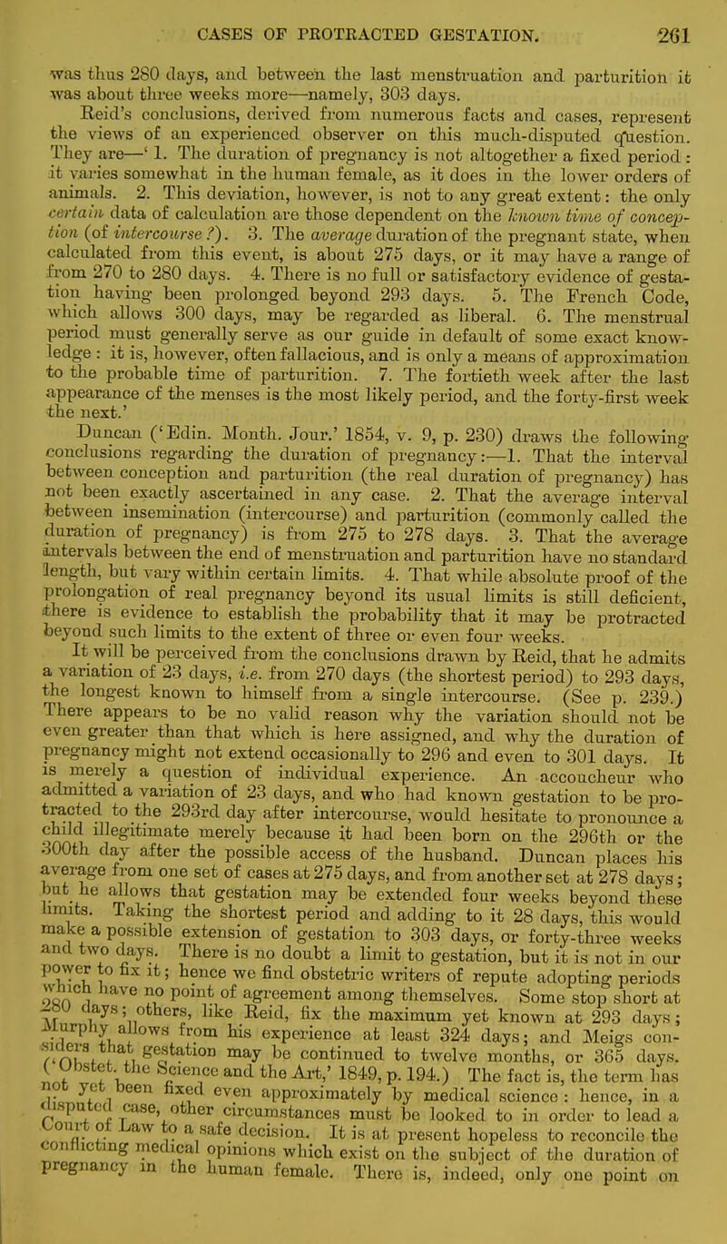 CASES OF FROTH ACTED GESTATION. 201 was thus 280 clays, and between the last menstruation and parturition it was about three weeks more—namely, 303 days. Reid's conclusions, derived from numerous facts and cases, represent the views of an experienced observer on this much-disputed cfuestion. They are—' 1. The duration of pregnancy is not altogether a fixed period : it varies somewhat in the human female, as it does in the lower orders of animals. 2. This deviation, however, is not to any great extent: the only rtain data of calculation are those dependent on the known time of concep- tion (of intercourse ?). 3. The average duration of the pregnant state, when calculated from this event, is about 275 days, or it may have a range of from 270 to 280 days. 4. There is no full or satisfactory evidence of gesta- tion having been prolonged beyond 293 days. 5. The French Code, which allows 300 clays, may be regarded as liberal. 6. The menstrual period mxist generally serve as our guide in default of some exact know- ledge : it is, however, often fallacious, and is only a means of approximation to the probable time of parturition. 7. The fortieth week after the last appearance of the menses is the most likely period, and the forty-first week •the next.' Duncan ('Edin. Month. Jour.' 1854, v. 9, p. 230) draws the following- conclusions regarding the duration of pregnancy:—1. That the interval between conception and parturition (the real duration of pregnancy) has not been exactly ascertained in any case. 2. That the average interval between insemination (intercourse) and parturition (commonly called the duration of pregnancy) is from 275 to 278 days. 3. That the average (intervals between the end of menstruation and parturition have no standard length, but vary within certain limits. 4. That while absolute proof of the prolongation of real pregnancy beyond its usual limits is still deficient, ihere is evidence to establish the probability that it may be protracted beyond such limits to the extent of three or even four weeks. It will be perceived from the conclusions drawn by Reid, that he admits a variation of 23 clays, i.e. from 270 days (the shortest period) to 293 days, the longest known to himself from a single intercourse. (See p. 239.) There appears to be no valid reason why the variation should not be even greater than that which is here assigned, and why the duration of pregnancy might not extend occasionally to 296 and even to 301 days. It is merely a question of individual experience. An accoucheur who admitted a variation of 23 clays, and who had known gestation to be pro- tla??dnt°-tlle 293rd day after intercourse, would hesitate to pronounce a wJle§'ltimate merely because it had been born on the 296th or the 300th clay after the possible access of the husband. Duncan places his average from one set of cases at 275 days, and from another set at 278 days; but he allows that gestation may be extended four weeks beyond these limits. Taking the shortest period and adding to it 28 days, this would make a possible extension of gestation to 303 days, or forty-three weeks and two days. There is no doubt a limit to gestation, but it is not in our power to fix it; hence we find obstetric writers of repute adopting periods winch have no point of agreement among themselves. Some stop short at at °there> like Reid, fix the maximum yet known at 293 days; Murphy allows from his experience at least 324 days; and Meigs con- !r'nw f7, Secstatl0n may be continued to twelve months, or 365 days. ( Ubstet. the Science and the Art,' 1849, p. 194.) The fact is, the term has not yet been fixed even approximately by medical science : hence, in a msputecl case other circumstances must be looked to in order to lead a L,ourt ol jjaw to a safe decision. It is at present hopeless to reconcile the conflicting medical opinions which exist on the subject of the duration of pregnancy in the human female. There is, indeed, only one point on