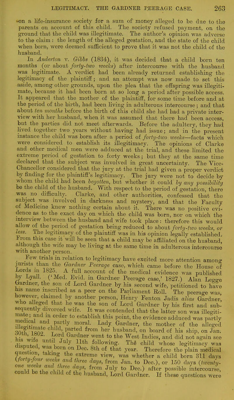 «on a life-insurance society for a sum of money alleged to be due to tlie parents on account of this child. The society refused payment, on the ground that the child was illegitimate. The author's opinion was adverse to the claim : the length of the alleged gestation, and the state of the child when born, were deemed sufficient to prove that it was not the child of the husband. In Anderton v. G-ibbs (1834), it was decided that a child born ten months (or about forty-two weeks) after intercourse with the husband was legitimate. A verdict had been already returned establishing the legitimacy of the plaintiff; and an attempt was now made to set this aside, among other grounds, upon the plea that the offspring was illegiti- mate, because it had been born at so long a period after possible access. It appeared that the mother of the plaintiff, for some time before and at the period of the birth, had been living in adulterous intercourse; and that about ten months before the birth of this child she had had a private inter- view with her husband, when it was assumed that there had been access, but the parties did not meet afterwards. Before the adultery, they had lived together two years without having had issue; and in the present instance the child was born after a period of forty-two weeks—facts which were considered to establish its illegitimacy. The opinions of Clarke and other medical men were adduced at the trial, and these limited the extreme period of gestation to forty weeks ; but they at the same time declared that the subject was involved in great uncertainty. The Yice- Chancellor considered that the jury at the trial had given a proper verdict by finding for the plaintiff's legitimacy. The jury were not to decide by whom the child had been begotten, but whether it could by any possibility be the child of the husband. With respect to the period of gestation, there was no difficulty. Clarke, and other authorities, confessed that the subject was involved in darkness and mystery, and that the Faculty of Medicine knew nothing certain about it. There was no positive evi- dence as to the exact day on which the child was born, nor on which the interview between the husband and wife took place : therefore this would allow of the period of gestation being reduced to about forty-two weeks, or less. The legitimacy of the plaintiff was in his opinion legally established. h rom this case it will be seen that a child may be affiliated on the husband, although the wife may be living at the same time in adulterous intercourse with another person. _ Jew trials in relation to legitimacy have excited more attention amono- .jurists than the Gardner Peerage case, which came before the House of Lords in 1825. A full account of the medical evidence was published by Lyall. ('Med. Evid. in Gardner Peerage case,' 1827.) Alan Legjje Gardner, the son of Lord Gardner by his second wife, petitioned to have bis name inscribed as a peer on the Parliament Roll. The peerage was, however, claimed by another person, Henry Fenton Jadis alias Gardner, who alleged that he was the son of Lord Gardner by his first and sub- sequently divorced wife. It was contended that the latter son was illegiti- mate ; and in order to establish this point, the evidence adduced was partly medical and partly moral. Lady Gardner, the mother of the alleged •S1 VSSSe cl3lld'1^rted from hev husband, on board of his ship, on Jan. outn, LWZ. Lord Gardner went to the West Indies, and did not again see rl lWf i i. July llth lowing. The child whose legitimacy was born on Dec. 8th of that year. Therefore the plain medical question, taking the extreme view, was whether a child born 311 days {forty-four zveelcs and three days, from Jan. to Dec), or 150 days (twenty- one weeks< and1'lvee day,, from July to Dec.) after possible intercourse, could be the child of the husband, Lord Gardner. If these questions were