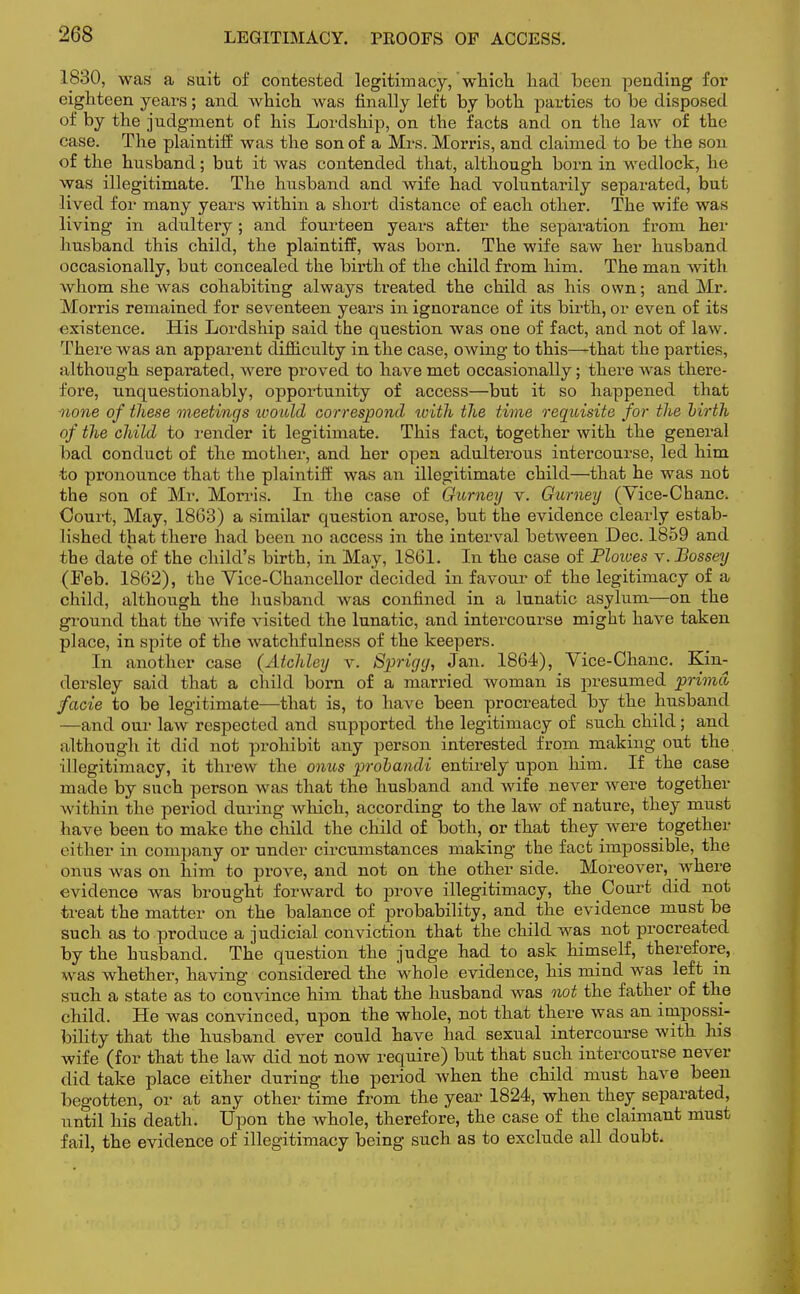 1830, was a suit of contested legitimacy, which, had been pending for eighteen years; and which was finally left by both parties to be disposed of by the judgment of his Lordship, on the facts and on the laAV of the case. The plaintiff was the son of a Mrs. Morris, and claimed to be the son of the husband; but it was contended that, although born in wedlock, he was illegitimate. The husband and wife had voluntarily separated, but lived for many years within a short distance of each other. The wife was living in adultery; and fourteen years after the separation from her husband this child, the plaintiff, was born. The wife saw her husband occasionally, but concealed the birth of the child from him. The man with whom she was cohabiting always treated the child as his own; and Mr. Morris remained for seventeen years in ignorance of its birth, or even of its existence. His Lordship said the question was one of fact, and not of law. There was an apparent difficulty in the case, owing to this—that the parties, although separated, were proved to have met occasionally; there was there- fore, unquestionably, opportunity of access—but it so happened that none of these meetings ivould correspond ivith the time requisite for the birth of the child to render it legitimate. This fact, together with the general bad conduct of the mother, and her open adulterous intercourse, led him •to pronounce that the plaintiff was an illegitimate child—that he was not the son of Mr. Morris. In the case of Gurney v. Gurney (Yice-Chanc. Court, May, 1863) a similar question arose, but the evidence clearly estab- lished that there had been no access in the interval between Dec. 1859 and the date of the child's birth, in May, 1861. In the case of Ploives v.Bossey (Feb. 1862), the Vice-Chancellor decided in favour of the legitimacy of a child, although the husband was confined in a lunatic asylum—on the ground that the wife visited the lunatic, and intercourse might have taken place, in spite of the watchfulness of the keepers. In another case (Aichley v. S])rigy, Jan. 1864), Vice-Chanc. Kin- dersley said that a child born of a married woman is presumed prima facie to be legitimate—that is, to have been procreated by the husband —and our law respected and supported the legitimacy of such child; and although it did not prohibit any person interested from making out the illegitimacy, it threw the onus probandi entirely upon him. If the case made by such person was that the husband and wife never were together within the period during which, according to the law of nature, they must have been to make the child the child of both, or that they were together cither in company or under circumstances making the fact impossible, the onus was on him to prove, and not on the other side. Moreover, where evidence was brought forward to prove illegitimacy, the Court did not treat the matter on the balance of probability, and the evidence must be such as to produce a judicial conviction that the child was not procreated by the husband. The question the judge had to ask himself, therefore, was whether, having considered the whole evidence, his mind was left in such a state as to convince him that the husband was not the father of the child. He was convinced, upon the whole, not that there was an impossi- bility that the husband ever could have had sexual intercourse with his wife (for that the law did not now require) but that such intercourse never did take place either during the period when the child must have been begotten, or at any other time from the year 1824, when they separated, until his death. Upon the whole, therefore, the case of the claimant must fail, the evidence of illegitimacy being such as to exclude all doubt.