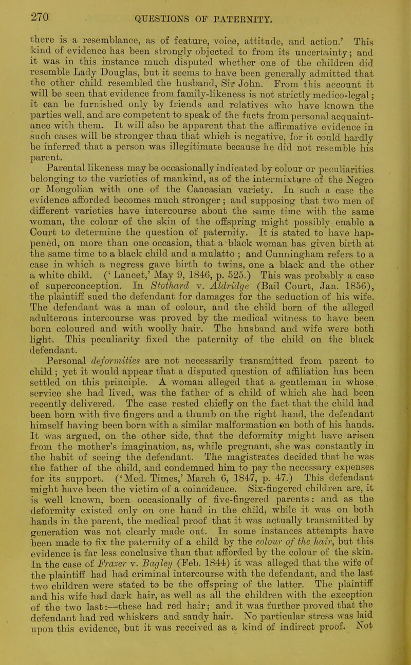 there is a resemblance, as of feature, voice, attitude, and action.' This kind of evidence has been strongly objected to from its uncertainty; and it was in this instance much disputed whether one of the children did resemble Lady Douglas, but it seems to have been generally admitted that the other child resembled the husband, Sir John. Prom this account it will be seen that evidence from family-likeness is not strictly medico-legal; it can be furnished only by friends and relatives who have known the parties well, and are competent to speak of the facts from personal acquaint- ance with them. It will also be apparent that the affirmative evidence in such cases will be stronger than that which is negative, for it could hardly be inferred that a person was illegitimate because he did not resemble his parent. Parental likeness may be occasionally indicated by eolour or peculiarities belonging to the varieties of mankind, as of the intermixture of the Negro or Mongolian with one of the Caucasian variety. In such a case the evidence afforded becomes much stronger; and supposing that two men of different varieties have intercourse about the same time with the same woman, the colour of the skin of the offspring might possibly enable a Court to determine the question of paternity. It is stated to have hap- pened, on more than one occasion, that a black woman has given birth at the same time to a black child and a mulatto ; and Cunningham refers to a case in which a negress gave birth to twins, one a black and the other a white child. (' Lancet,' May 9, 1846, p. 525.) This was probably a case of superconception. In Stotharcl v. Aldridge (Bail Court, Jan. 1856), the plaintiff sued the defendant for damages for the seduction of his wife. The defendant was a man of colour, and the child born of the alleged adulterous intercourse was proved by the medical witness to have been born coloured and with woolly hair. The husband and wife were both light. This peculiarity fixed the paternity of the child on the black defendant. Personal deformities are not necessarily transmitted from parent to child; yet it would appear that a disputed question of affiliation has been settled on this principle. A woman alleged that a gentleman in whose service she had lived, was the father of a child of which she had been recently delivered. The case rested chiefly on the fact that the child had been born with five fingers and a thumb on the right hand, the defendant himself having been born with a similar malformation ©n both of his hands. It was argued, on the other side, that the deformity might have arisen from the mother's imagination, as, Avhile pregnant, she was constantly in the habit of seeing the defendant. The magistrates decided that he was the father of the child, and condemned him to pay the necessary expenses for its support. ('Med. Times,' March 6, 1847, p. 47.) This defendant might have been the victim of a coincidence. Six-fingered children are, it is well known, born occasionally of five-fingered parents: and as the deformity existed only on one hand in the child* while it was on both hands in the parent, the medical proof that it was actually transmitted by generation was not clearly made out. In some instances attempts have been made to fix the paternity of a child by the colour of the hair, but this evidence is far less conclusive than that afforded by the colour of the skin. In the case of Frazer v. Bagley (Peb. 1844) it was alleged that the wife of the plaintiff had had criminal intercourse with the defendant, and the last two children were stated to be the offspring of the latter. The plaintiff and his wife had dark hair, as well as all the children with the exception of the two last:—these had red hair; and it was further proved that the defendant had red whiskers aud sandy hair. No particular stress was laid upon this evidence, but it was received as a kind of indirect proof. Not