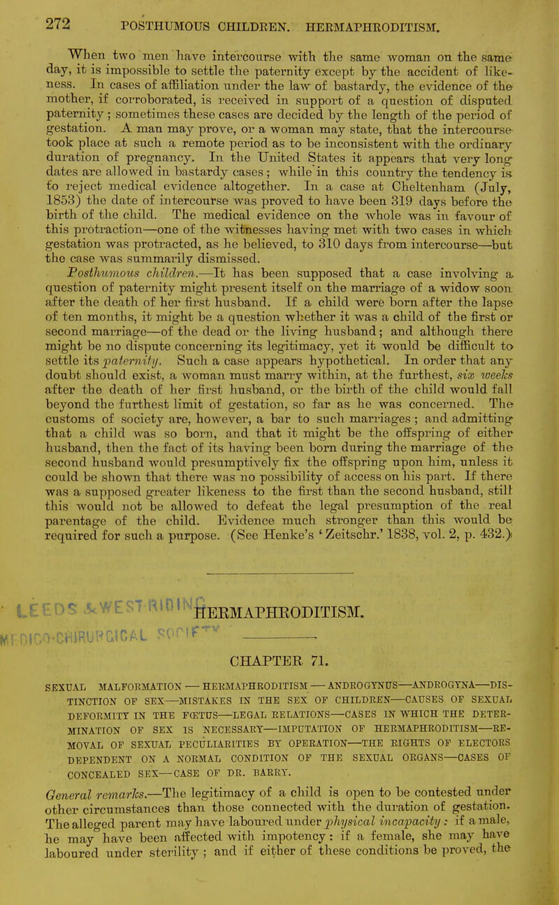 POSTHUMOUS CHILDEEN. HERMAPHRODITISM. When two men have intercourse with the same woman on the same day, it is impossible to settle the paternity except by the accident of like- ness. In cases of affiliation under the law of bastardy, the evidence of the mother, if corroborated, is received in support of a question of disputed paternity ; sometimes these cases are decided by the length of the period of gestation. A man may prove, or a woman may state, that the intercourse took place at such a remote period as to be inconsistent with the ordinary duration of pregnancy. In the United States it appears that very long dates are allowed in bastardy cases ; whilein this country the tendency is to reject medical evidence altogether. In a case at Cheltenham (July, 1853) the date of intercourse was proved to have been 319 days before the birth of the child. The medical evidence on the whole was in favour of this protraction—one of the witnesses having met with two cases in which gestation was protracted, as he believed, to 310 days from intercourse—but the case was summarily dismissed. Posthumous children.—It has been supposed that a case involving a question of paternity might present itself on the marriage of a widow soon after the death of her first husband. If a child were born after the lapse of ten months, it might be a question whether it was a child of the first or second marriage—of the dead or the living husband; and although there might be no dispute concerning its legitimacy, yet it would be difficult to settle its paternity. Such a case appears hypothetical. In order that any doubt should exist, a woman must many within, at the furthest, six weelcs after the death of her first husband, or the birth of the child would fall beyond the furthest limit of gestation, so far as he was concerned. The customs of society are, however, a bar to such marriages ; and admitting that a child was so bom, and that it might be the offspring of either husband, then the fact of its having been born during the marriage of the second husband would presumptively fix the offspring upon him, unless it could be shown that there was no possibility of access on his part. If there was a supposed greater likeness to the first than the second husband, still this would not be allowed to defeat the legal presumption of the real parentage of the child. Evidence much stronger than this would be required for such a purpose. (See Henke's ' Zeitschr.' 1838, vol. 2, p. 432.) • lit 5 \ WEST R101'^ERMAPHKODITISM. HtDIGO-CftlRUHGICAL fwnf™ CHAPTER 71. SEXUAL MALFORMATION — HERMAPHRODITISM — ANDROGYNUS—ANDROGYNA—DIS- TINCTION OF SEX—MISTAKES IN THE SEX OF CHILDREN CAUSES OF SEXUAL DEFORMITY IN THE FCETUS LEGAL RELATIONS—CASES IN WHICH THE DETER- MINATION OF SEX IS NECESSARY—IMPUTATION OF HERMAPHRODITISM—RE- MOVAL OF SEXUAL PECULIARITIES BY OPERATION—THE RIGHTS OF ELECTORS DEPENDENT ON A NORMAL CONDITION OF THE SEXUAL ORGANS—CASES OF CONCEALED SEX—CASE OF DR. BARRY. General remarJcs.—The legitimacy of a child is open to be contested under other circumstances than those connected with the duration of gestation. The alleged parent may have laboured under physical incapacity: if a male, he may have been affected with impotency: if a female, she may have laboured under sterility ; and if either of these conditions be proved, the