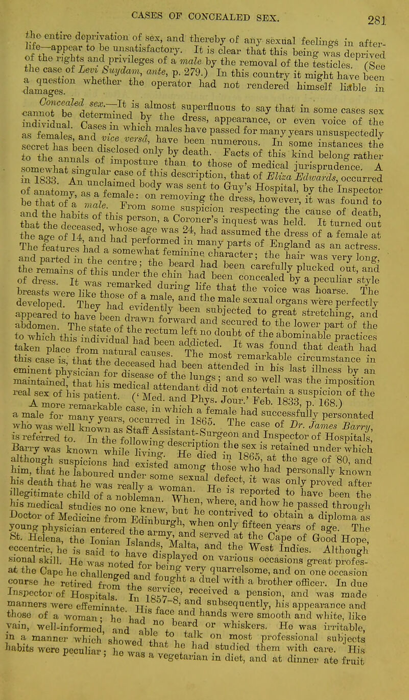 CASES OF CONCEALED SEX. 28 J the entire deprivation of sex, and thereby of any sexual feelings in after hfe-appear to be unsatisfactory. It is clear that this being wS deprived of the rights and privileges of a male by the removal of the testicles P (See the case of Levv Snydam, ante, p. 279.) In this country it might have been IZgeT ^ ^ 0perat0r ^ ot rendered h^ H^blein canfrbfl^?^^8* s,uPerflQ0OS to ^y that in some cases sex Sidual Cat^ ne v I treSS' aPPearan<*, or even voice of the 7 2 and IS ? rl6S ?aVe paSSGd for man7 ^ars unsuspectedly Lcret has beTn d • nl T' /T ^ num<*ous. In some instances the toa^^l dlsclosed 01lly fy death. Pacts of this kind belong rather !L \ r S f lmPost*re than to those of medical jurisprudence A £58b IS ^if descriP^' that of 2^aK^™i of anatomv , r aimi ^ WaS Sent t0 G^'s HosPital> by *e Inspector be that S a male V? ' ^ ^ ^ h°™Ver> » was to and the habit of thif ^ SOmVUSP1C1,on. ^P^g the cause of death, Sp!s^^ of dress. It ™ r^S d^JwB^t * & P** ^ breasts were like those ofTmab af d ?1?p ™l T06 WaS Wse- The developed. Thev had ' i ^ale Sexual orSans were perfectly appeared to ffi^f7 T S?lected to Sreat stretching, and aM0men. Thestateof tW,f T^I and/sec»red to tbe lower Part of the to which this, L^dSJl^r ?0U °f abomi»able P^tices taken placefrom™li ' ^dieted. It was found that death had this cas^Ts that?Cd^, vThe m°st rema^able circumstance in eminenTphTJ^ft^^? ^ ^ attend°d in bis illness by an ^tamS^^^S6^ ? ,T,; an/ S° Wel1 Was tbe ^Position -1 sex of his &€*S^78S! °f ^ amtle^—a^^^^^ Barry was known whuffS H?1?- °? 18 retai»ed ™fer which although suspicions had «S£l J ™ 1865' at tbe a8'e of '80, and Him, that he labTuTed'undStlTeS dSE^ 5* PT^ k»°™ bis death that he was reallv fll u Ct' 1<; Was only Proved after illegitimate child of a nobWn ^ 18 reP°rted to have b^* the his medical studies no one W S'ne ?' and Wbe Pa^d through Doctor of Medicine fromEdhZrrh \5? COntf ™d to obtain a diplomats young physician ente™? ,™burSh' ™hea only fifteen years of age. The St. HeU 1Cthe Ion an TTL* °ape °f Good HoPe! eccentric, he is sand to UreaLl A ^ the West Indies- Although •sional skill. He was noted fnvt? 7^ °n Van°US occasions great profes- «* the Cape he chaUenged and ^^ q, &n'fSOme' and on one occa^on course he retired from 1? g * & duel Wlth a brother officer. In due Inspector of Hospitals L? ift^e' reflved a pension, and was made manners were effeminate TTio ? ' i , 8ubsequently, his appearance and those of a woman- he facland bands were smooth and white, like Vain, well-informed, and abl?°t« T?i 0r whiskers- He was irritable, m a, manner which showed *W l talk on m.ost professional subjects habits were peculiar- Te*t ^ ^ liad .studied them with care. His ' hQ Was a vegetarian in diet, and at dinner ate fruit