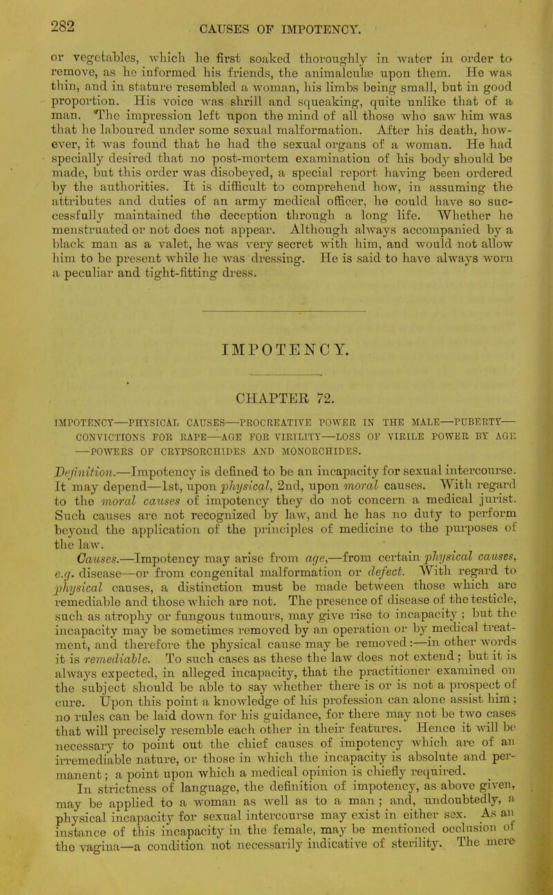 CAUSES OF IMPOTENCY. or vegetables, which he first soaked thoroughly in water in order to remove, as he informed his friends, the animalculee upon them. He was thin, and in stature resembled a woman, his limbs being small, but in good proportion. His voice was shrill and squeaking, quite unlike that of a man. The impression left tipon the mind of all those who saw him was that he laboured under some sexual malformation. After his death, how- ever, it was found that he had the sexual organs of a woman. He had specially desired that no post-mortem examination of his body should be made, but this order was disobeyed, a special report having been ordered by the authorities. It is difficult to comprehend how, in assuming the attributes and duties of an army medical officer, he could have so suc- cessfully maintained the deception through a long life. Whether he menstruated or not does not appear. Although always accompanied by a black man as a valet, he was very secret with him, and would not allow him to be present while he was dressing. He is said to have always worn a peculiar and tight-fitting dress. IMPOTENCY. CHAPTER 72. IMPOTENCY—PHYSICAL CAUSES—PRC-CREATIVE POWER IN THE MALE—PUBERTY— CONVICTIONS FOR RAPE—AGE FOR VIRILITY—LOSS OF VIRILE POWER BY AGE —POWERS OF CRYPS0RCH1DES AND MONORCHIDES. D( ftnition.—Impotency is defined to be an incapacity for sexual intercourse. 11 may depend—1st, upon physical, 2nd, upon moral causes. With regard to the moral causes of impotency they do not concern a medical jurist. Such causes are not recognized by law, and he has no duty to perform beyond the application of the principles of medicine to the purposes of the law . Causes.—Impotency may arise from age,—from certain physical causes, e.g. disease—or from congenital malformation or defect. With regard to physical causes, a distinction must be made between those which ^ are remediable and those which are not. The presence of disease of the testicle, such as atrophy or fungous tumours, may give rise to incapacity ; but the incapacity may be sometimes removed by an operation or by medical treat- ment, and therefore the physical cause may be removed:—in other words it is remediable. To such cases as these the law does not extend; but it is always expected, in alleged incapacity, that the practitioner examined on the subject should be able to say whether there is or is not a prospect of cure. Upon this point a knowledge of his profession can alone assist him; no rules can be laid down for his guidance, for there may not be two cases that will precisely resemble each other in their features. Hence it will be necessary to point out the chief causes of impotency which are of an irremediable nature, or those in which the incapacity is absolute and per- manent ; a point upon which a medical opinion is chiefly required. In strictness of language, the definition of impotency, as above given, may be applied to a woman as well as to a man ; and, undoubtedly, a physical incapacity for sexual intercourse may exist in either sex. As an instance of this incapacity in the female, maybe mentioned occlusion oi the vagina—a condition not necessarily indicative of sterility. The mere