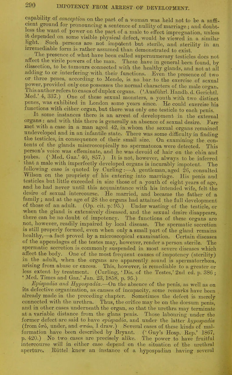 capability of conception on the parb of a woman was held not to be a suffi- cient ground for pronouncing a sentence of nullity of marriage ; and doubt- less the want of power on the part of a male to effect impregnation, unless it depended on some visible physical defect, would be viewed in a similar light. Such persons are not impotent but sterile, and sterility in an irremediable form is rather assumed than demonstrated to exist. The presence of what have been called supernumerary testicles does not affect the virile powers of the man. These have in general been found, by dissection, to be tumours connected with the healthy glands, and not at all adding to or interfering with their functions. Even the presence of two or three penes, according to Mende, is no bar to the exercise of sexual power, provided only one possesses the normal characters of the male organ. This author refers to cases of duplex organs. ('Ausfiihrl. Handb. d. Gerichtl. Med.' 4, 337.) . One of these sexual monsters, a youth with two distinct penes, was exhibited in London some years since. He could exercise his functions with either organ, but there was only one testicle to each penis. It some instances there is an arrest of development in the external organs : and with this there is generally an absence of sexual desire. Fan- met with a case in a man aged 42, in whom the sexual organs remained undeveloped and in an infantile state. There was some difficulty in finding the testicles, in consequence of their small size. On examining the con- tents of the glands miscroscopically no spermatozoa were detected. This person's voice was effeminate, and he was devoid of hair on the chin and pubes. ('Med. Gaz.' 40, 857.) It is not, however, always to be inferred that a male with imperfectly developed organs is incurably impotent. The following case is quoted by Curling:—A gentleman, aged 26, consulted Wilson on the propriety of his entering into marriage. His penis and testicles but little exceeded in size those of a youth of eight years of age, and ho had never until this acquaintance with his intended wife, felt the desire of sexual intercourse. He married, and became the father of a family ; and at the age of 28 the organs had attained the full development of those of an adult. (Op. cit. p; 95.) Under wasting of the testicle, or when the gland is extensively diseased, and the sexual desire disappears, there can be no doubt of impotency. The functions of these organs are not, however, readily impaired by local disease. The spermatic secretion is still properly formed, even when only a small part of the gland remains healthy,—a fact proved by a microscopical examination. Certain diseases of the appendages of the testes may, hoAvever, render a person sterile. The spermatic secretion is commonly suspended in most severe diseases which affect the body. One of the most frequent causes of impotency (sterility) in^ the adult, when the organs are apparently sound is spermatorrhoea, arising from abuse or excess. This, however, is remediable to a greater or less extent by treatment. (Curling, ' Dis. of the Testes,' 2nd ed. p. 386 ; ' Med. Times and Gaz.' Jan. 23,1858, p. 95.) Epispadia and Hypospadia.-—On the absence of the penis, as well as on its defective organization, as causes of incapacity, some remarks have been already made in the preceding chapter. Sometimes the defect is merely connected with the urethra. Thus, the orifice may be on the dorsum penis, and in other cases underneath the organ, so that the urethra may terminate at a variable distance from the glans penis. Those labouring under the former defect are said to have epispadia, and under the latter hypospadia (from vtto, under, and <nrau, I draw.) Several cases of these kind's of mal- formation have been described by Bryant. (' Guy's Hosp. Rep.' 1867, p. 420.) No two cases are precisely alike. The power to have fruitful intercourse will in either case depend on the situation of the urethral aperture. Riittel knew an instance of a hypospadiau having several