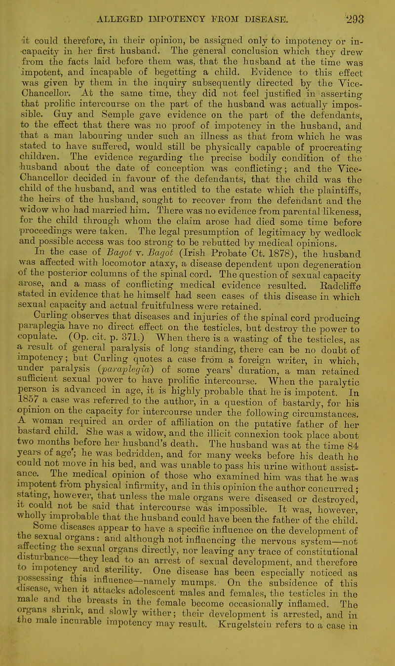 it could therefore, in their opinion, be assigned only to impotency or in- capacity in her first husband. The general conclusion which they drew from the facts laid before them was, that the husband at the time was impotent, and incapable of begetting a child. Evidence to this effect was given by them in the inquiry subsequently directed by the Vice- Chancellor. At the same time, they did not feel justified in asserting that prolific intercourse on the part of the husband was actually impos- sible. Guy and Semple gave evidence on the part of the defendants, to the effect that there was no proof of impotency in the husband, and that a man labouring under such an illness as that from which he was stated to have suffered, would still be physically capable of procreating children. The evidence regarding the precise bodily condition of the husband about the date of conception was conflicting; and the Vice- Chancellor decided in favour of the defendants, that the child was the child of the husband, and was entitled to the estate which the plaintiffs, the heirs of the husband, sought to recover from the defendant and the widow who had married him. There was no evidence from parental likeness, for the child through whom the claim arose had died some time before proceedings were taken. The legal presumption of legitimacy by wedlock and possible access was too strong to be rebutted by medical opinions. In the case of Bagot v. Bagot (Irish Probate Ct. 1878), the husband was affected with locomotor ataxy, a disease dependent upon degeneration of the posterior columns of the spinal cord. The question of sexual capacity arose, and ^ a mass of conflicting medical evidence resulted. Radcliffe stated in evidence that he himself had seen cases of this disease in which sexual capacity and actual fruitfulness were retained. Curling observes that diseases and injuries of the spinal cord producing paraplegia have no direct effect on the testicles, but destroy the power to copulate. (Op. cit. p. 371.) When there is a wasting of the testicles, as a result of general paralysis of long standing, there can be no doubt of impotency; but Curling quotes a case from a foreign writer, in which, under paralysis (paraplegia) of some years' duration, a man retained sufficient sexual power to have prolific intercourse. When the paralytic person is advanced in age, it is highly probable that he is impotent. In 1857 a case was referred to the author, in a question of bastardy, for his opinion on the capacity for intercourse under the following circumstances. A woman required an order of affiliation on the putative father of her bastard child. She was a widow, and the illicit connexion took place about two months before her husband's death. The husband was at the time 84 years of age; he was bedridden, and for many weeks before his death he could not move m his bed, and was unable to pass his urine without assist- ance. The medical opinion of those who examined him was that he was impotent from physical infirmity, and in this opinion the author concurred; stating however, that unless the male organs were diseased or destroyed' it could not be said that intercourse was impossible. It was, however, wholly improbable that the husband could have been the father of the child. borne diseases appear to have a specific influence on the development of the sexual organs: and although not influencing the nervous system—not an-ecting the sexual organs directly, nor leaving any trace of constitutional usturbance—they lead to an arrest of sexual development, and therefore to impotency and sterility. One disease has been especially noticed as possessing-thisi influence—namely mumps. On the subsidence of this disease, when it attacks adolescent males and females, the testicles in the male and the breasts in the female become occasionally inflamed. The organs shrink, and slowly wither; their development is arrested, and in the male incurable impotency may result. Krugelsteiu refers to a case in