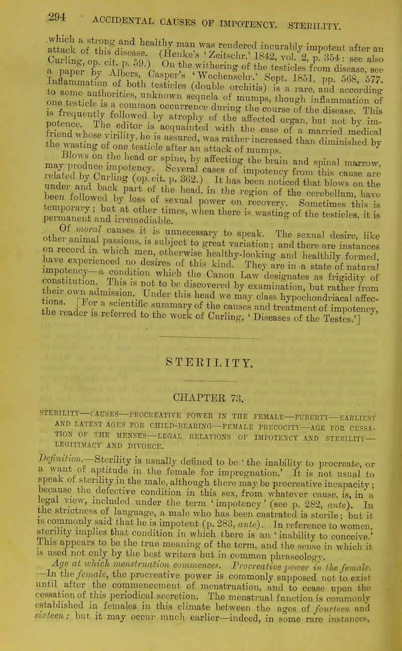 a mne; W All }n ^ wthenng of the testicles from disease, see a paper by Albers, Casper's ' Wochenschr.' Sept 1851 rm 568 W o s^aaXo°Vb0tl1 ^ticleS (d°Uble OTchitis> - a rarl'a^d acco^ng one t'Llf £TcoS  10Wn SeqUe!f °f mUm*S> th0u-h inflammation of fiSSv £7? oco™?°° ^ing the course of the disease. This potenelTheSf^ atroP%/ the affected organ, but not by im- pend whoseviriH J h' a0^ed Wltl\ the ««e of a married medical menu whose virility, he is assured, was rather increased than diminished bv the wasting of one testicle after an attack of mumps ^mmisliecl by ™«1 °n -lie ^ °r SpilU' hy afFecting the brain and spinal marrow m y produce impotenoy. Several cases competency from tiS cZ7eare' beei^ followed b/L f 6 hefd' ln the X'ei0n 0f the cerebellum, W bemuorSv ttt of sexual power on recovery. Sometimes this is SS^^ST' — *~ *» °f »• Nicies, it is othe^animnfn?11-GS ^ * JW?** to The sexual desire, like on vera n 'SET*  ^ -° ^ Variati°n' and there Me m iccoidm which men, otherwise healthy-looking and healthily formed toSCSrT* Tr^T' f S* khld T^arem.a state ofZZ^i •Zfc t t?n7 t?n^tlon;:hl1('11 10 Ca*0I> Law designates as frigidity of onstitulion 11ns is not to bo discovered by examination, but rather from W own axh,nss,on Under this head we may class hypochondrtal affeS the. v'PJ? f ^ ™a70f the causes and treatment of impotenoy, the reader is referred to the work of Curling, < Diseases of the Testes.'] STERILITY. CHAPTER 73. STERILITY— CAUSES—PROCREATIVE POWER IN THE FEMALE—PUBERTY—EARLIEST AND LATEST AGES FOR CHILD-BEARING—FEMALE PRECOCITY—AGE FOR CESSA- TION OF THE MENSES—LEGAT, RELATIONS OF IMPOTENCY AND STERILITY LEGITIMACY AND DIVORCE. Dtf mtion.—Sterility is usually defined to be ' the inability to procreate, or a want ot aptitude in the female for impregnation.' It is not usual to speak oi s terility m the male, although there may be procreative incapacity: because the defective condition in this sex, from whatever cause, is, in a legal view, included tinder the term 'impotenoy' (see p. 282, ante). In the strictness of language, a male who has been castrated is sterile: but it is commonly said, that he is impotent (p. 283, ante). In reference to women, sterility implies that condition in which there is an < inability to conceive/ lms appears to be the true meaning 0f the term, and the sense in which it is used not only by the best writers but in common phraseology* Age at ivUch menstruation commences. Procreative power %■ the female. -In the female, the procreative power is commonly supposed not to exist nnliI alter the commencement of menstruation, and to cease upon the cessation of this periodical secretion. The menstrual function is commonly established in females m this climate between the ages of fourteen and sixteen; but it may occur much earlier—indeed, in some rare instances.